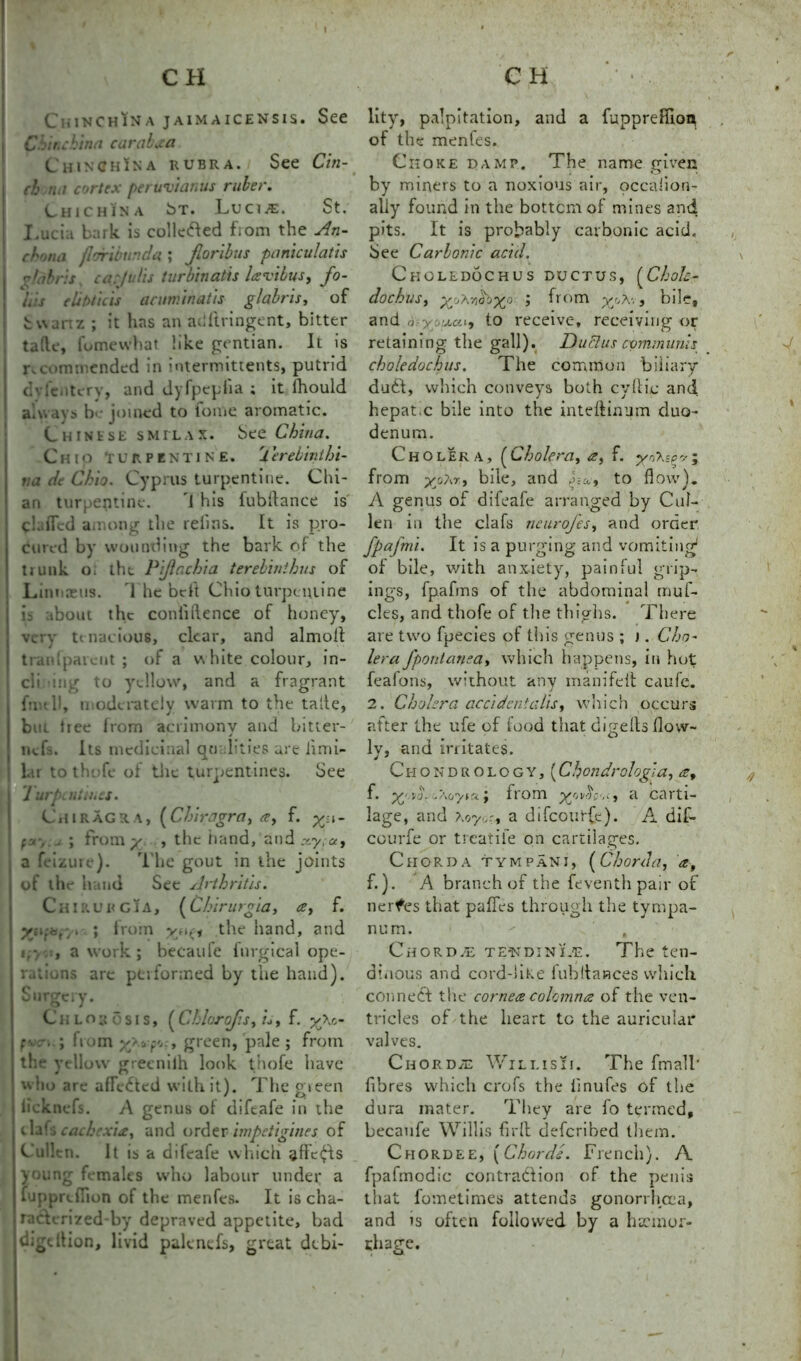 CniNCHiNa jaimaicensis. See Chinchilla carabaa ChinChIna rubra. See Cin- ch rut cortex peruvianus ruber. Chichin A bT. Lucwe. St. Lucia bark is collcded fiom the An- chona jl&ribunda ; Jloribus paniculatis Us turbinatis lavibus, fo- urs elibticis acuminatis glabris, of S w a n z ; it has an adftringent, bitter tafte, fomewhat like gentian. It is ncommended in intermittents, putrid dvicntery, and dyfpepfia ; it fhould always be joined to fonie aromatic. Chinese smilax. See China. Cmo 'turpentine. 1 erebinthi- tta de Chio. Cyprus turpentine. Chi- an turpentine. i his fubflance is ckiflcd among the refms. It is pro- cured by wounding the bark of the tiunk o. the Piflachta terebinthus of Linnaeus. The be ft Chio turpentine is about the confidence of honey, very tenacious, clear, and almott trail [parent ; of a white colour, in- ch mg to yellow, and a fragrant fnull, moderately warm to the tafie, but tree from acrimony and bitter- nefs. Its medicinal qu hties arc limi- l.tr tothefe of tile turpentines. See 7 . , J 1 urpent mcs. Chiragra, (Chiragra, a, f. yn- f y-,.u ; from y , the iiand, and xy;a9 a feizure). 1 lie gout in the joints of the hand See Arthritis. Chirurgia, (Chirurgia, a, f. ynr-tor/. ; from vr*,* the hand, and i a work; becaufe fnrgical ope- rations are performed by the hand). Surgery. Chlorosis, (Chlorofs, u, f. y\c- fven.; from x?vf'J> green, pale; from the yellow greenilh look t’nofe have who are afTc&ed with it). The gieen iicknefs. A genus of diftafe in the tlafs cachexia, and order impetigines of Cullen. [t is a difeafe which affects young females who labour under a fupprefiion of the menfes. It is cha- racterized by depraved appetite, bad digdtion, livid palencfs, great debi- lity, palpitation, and a fupprefiion of the menfes. Choke damp. The name given by miners to a noxious air, occalion- ally found in the bottom of mines and pits. It is probably carbonic acid. See Carbonic acid. Choledochus ductus, (Chole- doch US, yohvG'jyo ; from yj>a-., bile, and a -yyuai, to receive, receiving or retaining the gall). Du Si us communis choledochus. The common biliary dud;, which conveys both cyllic and hepat.c bile into the inteftinum duo- denum. Cholera, (Cholera, a, f. from yo?,r, bile, and to flow). A genus of difeafe arranged by Cul- len in the clafs neurofes, and order fpafmi. It is a purging and vomiting1 of bile, with anxiety, painful grip- ings, fpafms of the abdominal rriuf- cles, and thofe of tire thighs. There are two fpecies of this genus ; t. Cho- lera fpontanea, which happens, in hot feafons, without any manifeit caufe. 2. Chakra accident alts, which occurs after the ufe of food that digelts flow- ly, and irritates. Ci-iondrology, (Chondrologia, a9 f. yA. .Ao'vtr*; from a carti- lage, and Aoy.^r, a difeourfe). A dif- courfe or tieatiie on cartilages. Chorda tympani, (Chorda, a, f.). A branch of the leventhpair of nerfes that pafles through the tympa- num.  , Chorda- tewdinLe. The ten- dinous and cord-like fubflances which conned the cornea colomna of the ven- tricles of the heart to the auricular valves. Chordae Wili.isii. The fmall’ fibres which crofs the iinufes of the dura mater. They are fo termed, becaufe Willis firft deferibed them. Chordee, (Chords. French). A fpafmodic contradion of the penis that fometimes attends gonorrhoea, and is often followed by a haemor- rhage.