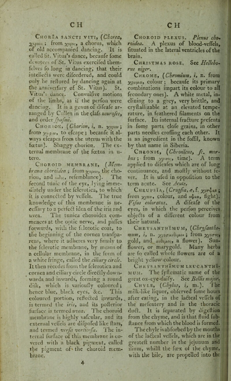 Chorea san.cti viti, (Chorea, X<.pax. ; from yopoc, a chorus, which of old accompanied dancing. It is called St. Vitus’s dance, becaufe fome devotees of St. Vitus exercifed them- ftlves fo long in dancing, that their intelleds were difordered, and could only he reftored by dancing again at the anniverfary of St. Vitus). St. Vitus’s dance. Convqlfive motions of the limbs, as if the perfon were dancing. It is a genus of difeafe ar- ranged by Cullen in the chds ncurojes, and order fpufmi. Chorion, (Chorion, z, n. yopiov J from y^p-.u, to efcape ; becaufe it al- ways cfcapes from the uterus with the foetus). Shaggy chorion. The ex- ternal membrane of the foetus in u- tero. Choroid membrane, [Mem- Irana choroidea \ from yop^ov, the cho- rion, and ihS'jc, refemblance). The fecond tunic of the eye, lying imme- diately under the fclerotica, to which it is connected by vtflels. The true knowledge of this membrane is ne- ceffavy to a perfedf idea of the iris and uvea. The tunica choroidea com- mences at the optic nerve, and paffes forwards, with the Cl orotic coat, to the beginning of the cornea tranfpa- rens, where it adheres very firmly to the fderotic membrane, by means of a cellular membrane, in the form of a white fringe, called the ciliary circle. It then recedes from the fclerotica and cornea and ciliary circle diredlly down- wards and inwards, forming a round dilk, which is varioufly coloured ; hence blue, black eyes, &c. This coloured portion, reflected inwards, is termed the iris, and its posterior furface is termed uvea. The choroid membrane is highly vafcular, and its external vefiels are difpofed like flars, and termed v erf a vorticofa. The in- ternal furface of this membrane is co- vered with a black pigment, called tl,ie pigment of' the choroid mem- brane. Choroid plexus. Plexus cho■» roidea. A plexus of blood-vefiels, fituated in the lateral ventricles of the brain. Christmas rose, See Hellelo- rus niger-. Chrome, (Chromium, i, n. from Xfwpa, colour ; becaufe its primary combinations impart its colour to all fecondary ones). A white metal, in- clining to a grey, very brittle, and cryfiallizable at an elevated tempe- rature, in feathered filaments on the furface. Its internal fradture prefents in fome parts clofe grains, in other parts needles eroding each other. It is an ingredient in the fofiil, known by that name in Siberia. Chronic, (Chrontcus, fc. mor- bus ; from ypwo:, time). A term applied to difeafes which are of long continuance, and molily without fe- ver. It is ufed in oppoiition to the term acute. See Acute. Chrupsia, (Crupfia, a, f. \cl ; from yyyscr, colour, and o\fia, fight). Vi/us coloratus.. A difeafe of the eyes, in which the perfon perceives objedfs of a different colour from their natural. Chrysanthemum, (Chryfantht- mum, z, n. xfvo’uvQc/xon; from ypvtroc^ gold, and a flower). Sun- flower, or marygold. Many herbs are fo called whole flowers are of a bright yellow colour. Chrysanthemum leucanthe- mum. The fyflematic name of the great ox-eye-daify. See Beilis major. Chyle, (Chylus, i, m.). The milk-like liquor, obferved fome hours after eating, in the ladteal vefiels of the mefentery and in the thoracic duel. It is feparated by digt’flion from the chyme, and is that fluid fub- flance from which the blood is formed. The chyle isabforbed by the mouths of the ladleal vefiels, which are in the greatefi number in the jejunum and ilium, whillt the feex of the chyme, with the bile, are propelled into the 4