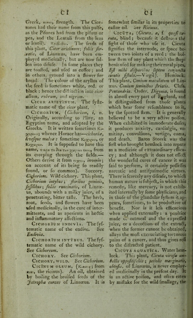 Greek, yinx, ftrength. The Cice- rones had their name from this pulfe, as the Pifones had from the pifum or pea, and the Lentuli from the lens or lentil). Er'&iiGoc, The feeds of this plant, Cicer arieiinum; foliis fer- .ratis, of Linnaeus, have been em- ployed medicinally, but are now fal- len into difufe. in fome places they are toalled, and ufed as coffee ; and in others, ground into a flower for bread. The colour of the aryllus of the feed is fometimes white, red, or black : hence the diftinclion into cicer album, rubrum, and nigrum. Cicer arietInum. The fy{he- matic name of the cicer plant. Cichoiuum, (Cichorium, i, n. Originally, according to Pliny, an Egyptian name, and adopted by the Greeks. It is written fometimes Ki- Xoeeif'v» whence Horace has—cichorea, Icvefque malva : fometime Kiyocio\, or Kixugtov. Jt is fuppofed to have this name, to weuj from its creeping through the fields.— Others derive it from xtyw, invenio; on account of its being fo readily found, or fo common). Succory. Cichorium. Wild cichory. This plant, Cichorium intybus ; foribus geminis, fefiUbus; foliis runcinatis, of Linnae- us, abounds with a milky juice, of a penetrating, bitter tafte. The herb, root, feeds, and flowers have been ufed medicinally, in the cure of inter- mittents, and as aperients in hedtic and inflammatory affections. Cichorium endivia. The fyf- tematic name of the endive. See Endivia. Cichorium intybus. The fyf- tematic name of the wild cichory. See Cichoreum. Cichory. See Cichorium. Ci C h o r y, \v i l d. See Cichorium. ClCINUM OLEUM, (Kusir f J from xix:, the ricinus). An oil, obtained by boiling the bruifed feeds of the Jatropha curcas of Linnaeus. It is fomewhat fimilar in its properties to caflor oil. oee Ricinus. Cicuta, (Cicuta, a, f. qua/t ca- cuta, blind ; becaufe it defti o\ s the fight of thofe who ufe it. Cicuta fignifies the internode, or fpace be- tween two ioints of a reed ; the hol- low Item of any plant which the fhep- herdsufed for makingtheir rural pipes. EJl mi hi difparilus feptem cotijunfla cicutis fjlula.—Virgil). Hemlock. This plant, Conium maculatum of Lin- aenc, Conium Jeminibus Jlriatis. Clafs. Pentandria. Order. Digynia, is found in almoft every part of fwgland, and is diflinguilhed from thofe plants which bear fome refcmblance to it, by the fpotted Item. It is generally believed to be a very adfive poifon. When exhibited in immoderate dofes^ it produces anxiety, cardialgia, vo- miting, convulfions, vertigo, coma, and death. Baron Stoerk was the fir ft who brought hemlock into repute as a medicine of extraordinary effica- cy ; and although it does not efTidl the wonderful cures of cancer it was faid to perform, it certainly pofiefles narcotic and antifpafmodic virtues. There is fcarcely any difeafe, to which human nature isfubjedl, in which this < remedy, like mercury, is not exhib- ited internally by fome pbyficians, and in thofe of the glandular fyfiem it ap- pears, fometimes, to be productive of benefit. Nor is it lefs efficacious when applied externally : a poultice made of oatmeal and the exprefled juice, or a decodlionof the extract, when the former cannot be obtained, • • T 9 allays the mod excruciating torturous pains of a cancer, and thus gives reft to the dillradled patient. Cicuta aquatica. Watcrhem- lock. This plant, Cicuta virofa um- hellis nppofilifoliis ; peliolis marginatis, obtvfis, of Linnaeus, is never employ- ed medicinally in the prefent day. It is an adfive poifon, and often eaten by miilake for the wild fmallage, the