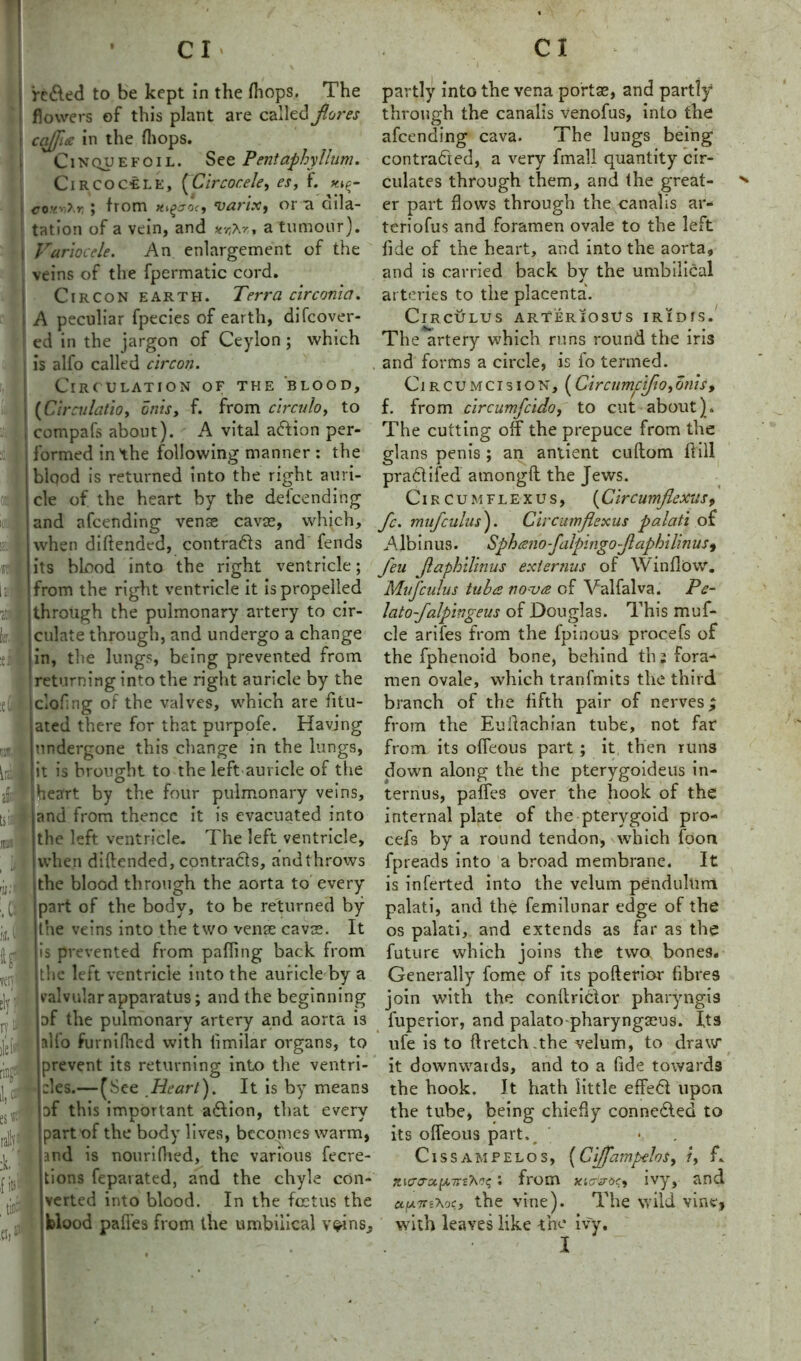 flowers of this plant are called fores cafia in the (hops. Cinquefoil. See Pentaphyllum. Circoc-ele, (Clrcocele, es, f. co?v?r ; from x^a-oc, varix, or a dila- tation of a vein, and a tumour). Varlocele. An enlargement of the veins of the fpermatic cord. Circon earth. Terra circonia. A peculiar fpecies of earth, diCover- ed in the jargon of Ceylon ; which is alfo called circon. Circulation of the blood, {Circulation 5nist f. from circulo, to compafs about). A vital adion per- formed in the following manner: the blood is returned into the right auri- cle of the heart by the defcending and afcending vense cavse, which, when diftended, contracts and fends its blood into the right ventricle; from the right ventricle it is propelled through the pulmonary artery to cir- culate through, and undergo a change in, the lungs, being prevented from returning into the right auricle by the clofing of the valves, which are fitu- ated there for that purpofe. Having undergone this change in the lungs, it is brought to the left auricle of the heart by the four pulmonary veins, and from thence it is evacuated into the left ventricle. The left ventricle, when diftended, contracts, and throws the blood through the aorta to every part of the body, to be returned by the veins into the two vense cavce. It is prevented from pafling back from the left ventricle into the auricle by a valvular apparatus; and the beginning of the pulmonary artery and aorta is alfo furnifhed with limilar organs, to prevent its returning into the ventri- :!es.— (See Heart). It is by means of this important action, that every part of the body lives, becomes warm, and is nourifhed, the various fecre- tions feparated, and the chyle con- verted into blood. In the foetus the blood pafles from the umbilical v^ins. 1 e ■ f; I :M tff through the canalis venofus, into the afcending cava. The lungs being contracted, a very fmall quantity cir- culates through them, and the great- er part flows through the canalis ar- teriofus and foramen ovale to the left fide of the heart, and into the aorta, and is carried back bv the umbilical J arteries to the placenta. ClRCULUS ARTERIOSUS IRIDfS. The artery which runs round the iris and forms a circle, is fo termed. Circumcision, (Circumclfononis, f. from circumfcido, to cut about). The cutting off the prepuce from the glans penis ; an antient cuftom Hill pra&ifed amongft the Jews. Circumflex us, (Clrcumflexus 9 fc. mufcuius). Circumflexus palati of A lb i n us. Sphanofalplngofaphllin us* feu faphlllnus ext emus of Window. Muf cuius tuba nova of Valfalva. Po- tato falplngeus of Douglas. This mu fi- de arifes from the fpinous procefs of the fiphenoid bone, behind tb; fora- men ovale, which tranfmits the third branch of the fifth pair of nerves; from the Euftachian tube, not far from its ofieous part ; it then runs down along the the pterygoideus in- ternus, paflfes over the hook of the internal plate of the pterygoid pro- cefs by a round tendon, which foon fpreads into a broad membrane. It is inferted into the velum pendulum palati, and the femilunar edge of the os palati, and extends as far as the future which joins the two bones. Generally fome of its pofterior fibres join with the conftriclor pharyngis fuperior, and palato-pharyngseus. fts ufe is to ftretch.the velum, to draw it downwards, and to a fide towards the hook. It hath little effed upon the tube, being chiefly conneded to its ofleous part. Cissampelos, [ClfampeloSy ?, f. ttsTvjs i from xtoVoc, ivy, and a.fA.7nXoc, the vine). The wild vine, with leaves like the ivy. I
