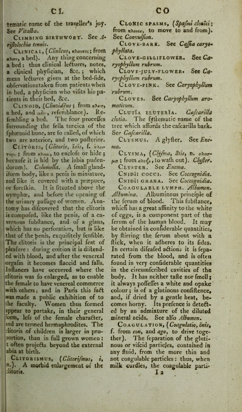 tematic name of the traveller's joy. See Vitalba. Climbing BiRtHWOFT. See A- rijlolochia tenuis. Clinical, (Clinicus9 *Xm*oc; from *A„r, a bed). Any thing concerning a bed : thus clinical ledures, notes, a clinical phyfician, &c. ; which mean ledures given at the bed-fide, obfervationstaken from patients wheft in bed, a phyfician who vifits his-pa- tients in their bed, &c. Clinoid, (Clinoideus ; from x\wr9 a bed, and refemblance). Re- fcmbllng a bed. The four proccfles furrounding the fella turcica of the fphsenoid bone, are fo called, of which two are anterior, and two poftcrior. Clitoris, (Clitoris, tdis9 f. y\ei- topi ; from to enclofe or hide ; becaufe it is hid by the labia puden- dorum). Columella. A Imall gland- iform body, like a penis in miniature, and like it covered with a prsepuce, or forelkin. It is lituated above the nymphae, and before the opening of, the urinary paflage of women. Ana- tomy has difcovered that the clitoris iscompofed, like the penis, of a ca- vernous fubftance, and of a glans, which has no perforation, but is like that of the penis, exquifitely fenfible. The clitoris is the principal feat of pleafure : during coition it is di{fend- ed with blood, and after the venereal orgafm it becomes flaccid and falls. Inftances have occurred where the |clitoris was fo enlarged, as to enable |the female to have venereal commerce with others; and in Paris this fad was made a public exhibition of to the faculty. Women thus formed ippear to partake, in their general orm, lefs of the female charader, ind are termed hermaphrodites. The plitoris of children is larger in pro- portion, than in full grown women : t often projeds beyond the external abia at birth. Clitorismus, (Clitorifmusy /*, n:). A morbid enlargement ox the :Ktorit. Clo^TIC spasms, (Spnfmi cloklci* from Khonu!) to move to and from). See Convulfion. Clove-bark. See Cajfia caryo* phyllata. Clove-gilliFlower. See Ca* ryophyllum rubrum. Clove-july-flower. See Ca~ rycphyllum rubrum. Clove-piNk. See Caryophyllum rubrum. Cloves. See Caryophyllum aro» tnaticum. Clutia elOteria. Cafcarilla clutia. The fyftematic name of the tree which affords the cafcarilla bark. See Cafcarilla. Clysmus. A glyfter. See Ene- ma. Clysma, (Clypnia, atis9 n» pa ; from k*v£u , to wafh out). Clyjlef. Clyster. See Enema. Cnidii cocci. See Coccognidia. Cnidii gran a. See Coccognidia. Coagulaele lymph. Albumen. Albvmina. Albuminous principle o£ the ferum of blood. This fubilance, whicFi has a great affinity to the white of eggs, is a component part of the ferum of the human blood. It may be obtained in confiderable quantities* by ftirring the ferum about with a flick, when it adheres to its Tides* In certain difeafed adions it is fepa- rated from the blood, and is often found in very confidetable quantities in the circumfcribed cavities of the body. It has neither tafte nor fmell; it always poffefTes a white and opake colour ; is of a glutinous confiflence, and, if dried by a gentle heat, be- comes horny. Its prefence is deted- ed by an admixture of the diluted mineral acids. See alfo Albumen. Coagulation, (Coagulatio, onisf f. from con, and agoy to drive toge- ther). The feparation of the gluti- nous or vifeid particles, contained in any fluid, from the more thin and not coagulable particles : thus, when milk curdles, the coagulable parU-