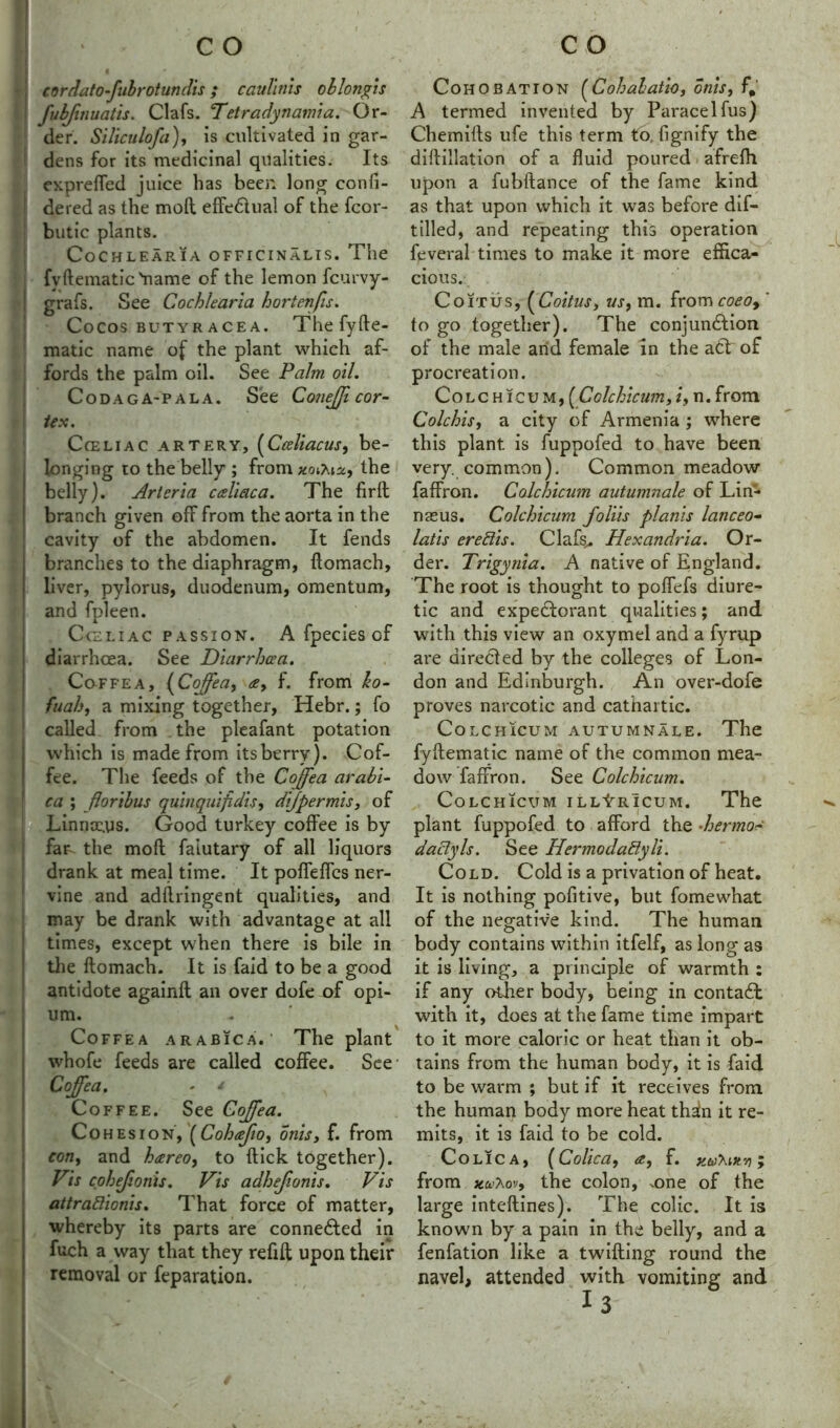 cordatofnbrotundis; caullnis oblongis fubjinuatis. Clafs. Petr adynamia. Or- der. Siliculofa), is cultivated in gar- dens for its medicinal qualities. Its expreffed juice has beer, long confi- dered as the mod effedtual of the fcor- butic plants. Cochlearia officinalis. The fvftematic 'name of the lemon fcurvy- grafs. See Cochlearia hortenfis. Cocos butyracea. The fyfte- matic name of the plant which af- fords the palm oil. See Palm oil. Codaga-pala. See Conejfi cor- tex. Cceliac artery, (Cceliacus, be- longing to the belly ; from xoihiz, the belly). Arteria cceliaca. The firft branch given off from the aorta in the cavity of the abdomen. It fends branches to the diaphragm, ftomach, liver, pylorus, duodenum, omentum, and fpleen. Cceliac passion. A fpecies of diarrhoea. See Diarrhoea. Coffea, (Coffea, ce, f. from ho- fuah, a mixing together, Hebr.; fo called from the pleafant potation which is made from its berry). Cof- fee. The feeds of the Coffea arabi- ca ; floribus quinquifidis, dijpermis, of Linnaeus. Good turkey coffee is by far the moft faiutary of all liquors drank at meal time. It poffeffcs ner- vine and adflringent qualities, and may be drank with advantage at all times, except when there is bile in the ftomach. It is faid to be a good antidote againft ail over dofe of opi- um. Coffea arabica. ’ The plant whofe feeds are called coffee. See- Coffea. - ' Coffee. See Cojffea. Cohesion, [Cohafio, onis, f. from eon, and hareo, to flick together). Vis cohefionis. Vis adhefionis. Vis attrafiionis. That force of matter, whereby its parts are connected in fuch a way that they refill upon their removal or feparation. Cohobation (Cohalatio, onis, f# A termed invented by Paracelfus) Chemifts ufe this term to, fignify the diftillation of a fluid poured afrefh upon a fubftance of the fame kind as that upon which it was before dif- tilled, and repeating this operation feveral times to make it more effica- cious. Coitus, ( Coitus, vs, m. from coeo9 ' to go together). The conjunction of the male and female in the att of procreation. Colchicum, ( Cole hi cum, /, n. from Colchis, a city of Armenia ; where this plant is fuppofed to have been very, common). Common meadow faffron. Colchicum autumnale of Lin- naeus. Colchicum folds plants lanceo- lads ere Sis. Clafs^ Hexandria. Or- der. Trigynia. A native of England. The root is thought to poffefs diure- tic and expectorant qualities; and with this view an oxymel and a fyrup are directed by the colleges of Lon- don and Edinburgh. An over-dofe proves narcotic and cathartic. Colchicum autumnale. The fyftematic name of the common mea- dow faffron. See Colchicum. Colchicum illLrIcum. The plant fuppofed to afford the •hermo- dactyls. See HermodaSyli. Cold. Cold is a privation of heat. It is nothing pofitive, but fomewhat of the negative kind. The human body contains within itfelf, as long as it is living, a principle of warmth : if any other body, being in contad with it, does at the fame time impart to it more caloric or heat than it ob- tains from the human body, it is faid to be warm ; but if it receives from the human body more heat tha!n it re- mits, it is faid to be cold. Co LIC A, (Colic a, <£, f. X.tiiT'.tttv) y from xu'Xo'j, the colon, .one of the large inteftines). The colic. It is known by a pain in the belly, and a fenfation like a twilling round the navel, attended with vomiting and 13