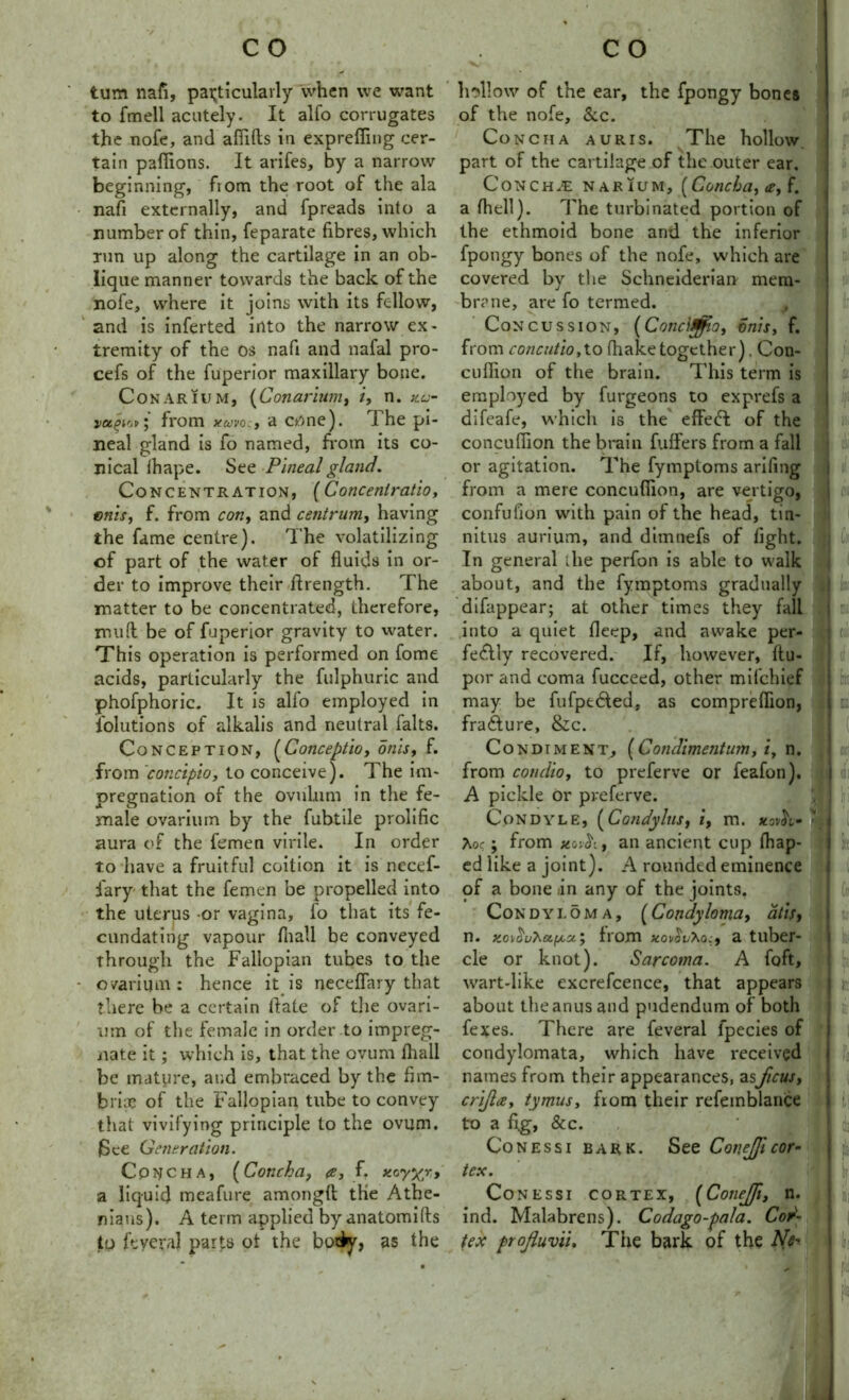 turn nafi, particularly when we want to fmell acutely. It alto corrugates the nofe, and afiifts in exprefiing cer- tain pafiions. It arifes, by a narrow beginning, fiom the root of the ala nafi externally, and fpreads into a number of thin, feparate fibres, which Tun up along the cartilage in an ob- lique manner towards the back of the nofe, where it joins with its fellow, and is inferted into the narrow ex- tremity of the os nafi and nafal pro- cefs of the fuperior maxillary bone. Conarium, (Conarium, i, n. ku- vugi'jfrom xuvocj a c/>nc ). The pi- neal gland is fo named, from its co- nical thape. See Pineal gland. Concentration, (Concenlratio, enls, f. from con, and centrum, having the fame centre). The volatilizing of part of the water of fluids in or- der to improve their flrength. The matter to be concentrated, therefore, mud be of fuperior gravity to water. This operation is performed on fome acids, particularly the fulphuric and phofphoric. It is alfo employed in Solutions of alkalis and neutral falts. Conception, (Conceptio, onis, f. from 'concipio, to conceive). The im- pregnation of the ovuhim in the fe- male ovarium by the fubtile prolific aura of the femen virile. In order to have a fruitful coition it is necef- fiary that the femen be propelled into the uterus -or vagina, lo that its fe- cundating vapour fit all be conveyed through the Fallopian tubes to the ovarium : hence it is neceflary that there be a certain fiate of the ovari- um of the female in order to impreg- nate it; which is, that the ovum fhall be mature, and embraced by the fim- briae of the Fallopian tube to convey that vivifying principle to the ovum. JSce Generation. Concha, (Concha, <e, f. *cyxr> a liquid meafure amongft the Athe- nians). A term applied by anatomifls to ft: ye raj parts ot the body, as the Inflow of the ear, the fpongy bones of the nofe, &c. Concha auris. The hollow part of the cartilage of the outer ear. Conch£ narium, (Concha, <e, f. a (hell). The turbinated portion of the ethmoid bone and the inferior fpongy bones of the nofe, which are covered by the Schneiderian mem- brane, are fo termed. Concussion, (Cone 10.0, onis, f. from concutio,to (hake together). Con- cufiion of the brain. This term is employed by furgeons to exprefs a difeafe, which is the effect of the concufiion the brain fuffers from a fall or agitation. The fymptoms arifing from a mere concufiion, are vertigo, confufion with pain of the head, tin- nitus aurium, and dimnefs of fight. In general the perfon is able to walk about, and the fymptoms gradually difappear; at other times they fall into a quiet ficep, and awake per- fectly recovered. If, however, flu- por and coma fucceed, other mifehief may be fufpedted, as comprefiion, fradture, &c. Condiment, (Condimentum, i, n. from condio, to preferve or feafon). A pickle or preferve. Condyle, (Condylus, i, m. xovh* 1 hoc; from xovctif an ancient cup fliap- ed like a joint). A rounded eminence of a bone /in any of the joints. Condyloma, (Condylomay alls, n. Ko\^uhctfA,u‘, from novovho:, a tuber- cle or knot). Sarcoma. A foft, wart-like excrefcence, that appears about the anus and pudendum of both fexes. There are feveral fpecies of condylomata, which have received names from their appearances, asficus, crifa, tymus, from their refemblance to a fi.g, 8c c. Conessi bark. See Cov.eficor- tex. Conessi cortex, (Conejfi, n. ind. Malabrens). Codago-pala. Cor- tex profuvii. The bark of the AT I - I ti I fee I ml I I I I1 I I I ( I c!i I I iii ( f ft f 1 II I ?l!l I !: