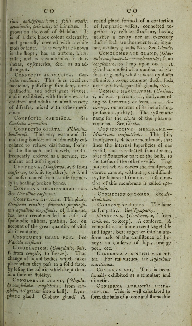 j rlum anti dyfcntericum; foil is ovaJis, acwninatis, petiolatis, of Linnxus. It grows on the coaft of Malabar. It is of a dark black colour externally, and generally covered with a white mofs or fcurf. It is very little known in the fhops ; has an auftere, bitter talfe j and is recommended in diar- rhoeas, dyfenteries, &c. as an ad- ftringent. CaNFECTIO AROMATICA. Ccn- ftflio cardiac a. This is an excellent medicine, poffcfling ftimulant, anti-- fpafmodic, and adftringent virtues; and is exhibited, with thefe views, to children and adults in a vaft variety of difeafes, mixed with other medi- cine?. CoNFECTIO CAR DIACA. See Confeftio aromatica. CoNFECTIO OPIATA. Phllomum londinenfe. This ver)*- warm and Si- mulating confection is admirably cal- culated to relieve diarrhoeas, fpafms of the ftomach and bowels, and is frequently ordered as a nervine, fti- mulant and adliringenti Conferva, (Conferva, f. from coiferveoy to knit together). A kind of mofs: named from its ufe former- ly in healing broken bones. Conferva helminthocortos. See Corallina corficana. Conferva rivalis. Thisplant, Conferva rivalis ; filimentis fimpliciffi- inis aqualibus longifp.misy of Linnaeus, has been recommended in cafes of fpafmodic afthma, phthiiis, Sec. on account of the great quantity of vital air it contains. Confluent small fox. See' Variola confluens. Congelation, (Congelatio, onis, f. from congeloy to freeze). That change of liquid bodies which takes place when they pafs to a {olid (late, by lofing the caloric which kept them in a date of fluidity. Conglobate gland, (Glandu- la conglobata—conglobata ; from con- globoy to gather into a ball). Lym- phatic gland. Globate gland; A s round gland formed of a contortion of lymphatic vcffels, connected to- gether by cellular ftrudture, having neither a cavity nor an excretory du£tfuch are the mefenteric* ingui- nal, axillary glands, &c. See Glands. Conglomerate gland, [Glati- dula conglomerata—conglomerata; from conglomero. to heap upon one . A gland compofeci of a number of glo- merate gland whofe excretory duCts all unite into one common duCt: iuch are the falival, parotid glands, ‘&'c. CONIUM MACU LATUM, (Conium, iy nf y.oniav ; from dull, accord- ing to Linnceus ; or from s/^,. cir- cumago, on account of its inebriating, poifonous quality). The fyHematic name for the cicuta of the pharma- copoeias. See Cicuta. Conjunctive membrane.-— Membrana conjunffiva. The t|iin, tranfparent, delicate membrane, that lines the internal fuperficies of one eyelid, and is reflected from thence, over th? anterior part of the bulb, to the tarfus of the other eyelid. That portion which covers the tranfparent cornea cannot, without great difficul- ty, be feparated from it.' Inflamma- tion of this membrane is called oph- thalmia. Connexion of bones. See Ar- ticulation. Consent of parts. The fame as fympathy. SzC Sympathy. Conserva, (Confervciy at f. from confervoy to keep). A conferve. A compofition of fome recent vegetable and fugar, beat together into an uni- form mafs of the confidence of ho- ney ; as conferve of hips, orange peel, &c. / Conserva absinthii mariti- me For its virtues, fee Abfmthum maritimum. Conserva ari. This is occa- fionally exhibited as a ftimulant and diuretic. Conserva aurantii hispa- lensis. This is well calculated to form the bafis of a tonic and ftomachic