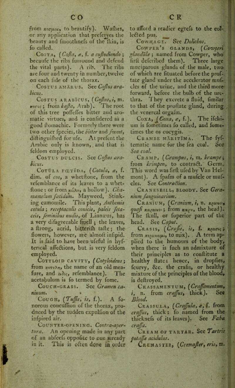 from *o<t|ns*, to beautify). Wafhc*, or any application that prcferves the beauty and fmoothnefs of the (kin, is fo called. Cost a, (Cofta, a, f. a cujlodiendo ; becaufe the ribs fur rum ml and defend the vital parts). A rib. The ribs are four and twenty in number,twelve on each fide of the thorax. Costus amarus. See Cojlus ara- bicus. Costus arabicus, (Cojlus, i, m. #orc?; from kajla, Arab). The root of this tree poflefles bitter and aro- matic virtues, and is coniidercd as a good flomachic. Formerly there were two other fpecies, the bitter and fnveet, diltinguilhed for ufe. At prefent the Arabic only is known, and that is feldom employed. Costus dulcis. See Cojlus ara- bicus. CoTULA FCET1DA, (Cotllld, a, f. dim. of cos, a whetllone, from the refemblance of its leaves to a whet- llone ; or from xba hollow). Cha- tnamelumfeetidum. Mayweed. Stink- ing camomile. This plant, Antbemis cot ula ; receptaculis conic is, paleis feta- ceis, feminibus nudis, of Linnaeus, has a very difagreeable fmell ; the leaves, a llrong, acrid, bitterilh talle; the flowers, however, are almoft inflpid. It is faid to have been ufeful in hyf- terical affections, but is very feldom employed. Cotyloid cavity, (Cotyloideus ; from xoTvt.n, the name of an old mea- fure, and £»&>?, refemblance). The acetabulum is fo termed by fome. Couch-grass. See Grarven ca- ninum. N • Cough, (Tuffs, is, f.). A fo- norous concilflion of the thorax, pro- duced by the ludden cxpulfion of the infpired air. Counter-opening. Contra-aper- tura. An opening made in any part of an abfeefs oppofite to cue already to affoid a readier egrefs to the eoF ledled pus. Cowhage. See DoVichos. CoWPElCs GLANDS, (CoiVptri glandules ; named from Cowper, who iirft deferibed them). Three large muciparous glands of the male, two of which are fituated before the prof- tatc gland under the accelerator rauf- cles of the urine, and the third more forward, before the bulb of the ure- thra. rI hey excrete a fluid, fimilar to that of the proflate gland, during . the venereal orgafm. Coxa, (Coxa, a, f.). The ifehi- urn is fometimes fo called, and fome- times the os cocvgis. Cram be mAkitima. The fyf- tematic name for the fea coal. See Sea coal. Cramp, (Crampus, i, m. hrampe\ from krimpen, to contrail. Germ. This word was firfl ufed by Van Hel- mont). A fpafm of a mufcle or muf- cles. See Contraction. Cranes bill, bloody. See Gera• nium fauguinarium. Cranium, (Cranium, t, n. x^xno'% quafi xci£ccvio'j 7 from the head). The fkull, or fuperior part of the head. See Caput. Crasis, (Crajis, is, f. x^aau;} from xssxnto mix). A term ap- plied to the humours of the body, I when there is fuch an admixture of their principles as to conflitute a healthy ftate: hence, in dropfies, feurvy, &c. the cralis, or healthy mixture of the principles of the blood, is dellroyed. Crassamentum, (CraJJamentum, i, n. from crajfus, thick). See Blood. Crassula, (CraJJula, a, f. from crajfus, thick: fo named from the thicknefs of its leaves). See Faba crajfa. Cream of tartar. See Tartris potajfe acidulus.