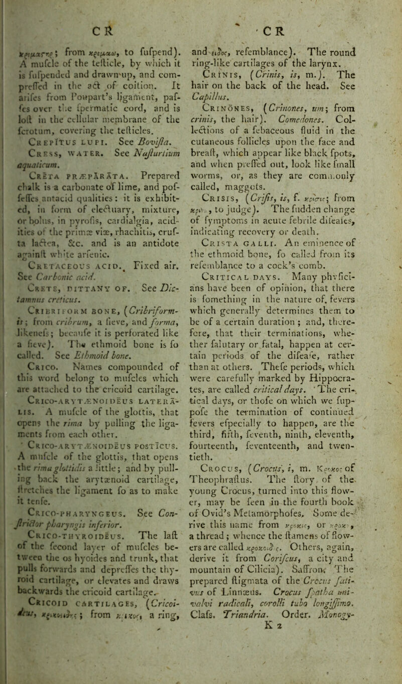 From x^c^staiy to fufpend). A mufcle of the tedicle, by which it is fufpended and drawmup, and com- prefled in the ad of coition. It arifes from Poupart’s ligament, paf- fcs over the ipermatic cord, and is loll in the cellular membrane of the fcrotum, covering the teflicles. Crepitus lupi. See Bovi/la. Cress, water. See Nafturtium a qua ticum. Creta prjf.par at a. Prepared chalk is a carbonate of lime, and pof- fefTes antacid qualities: it is exhibit- ed, in form of ele&uary, mixture, or bolus, in pyrofis, cardialgia, acid- ities or the primes vise, rhachitis, cruf- ta laftea, Sec. and is an antidote a~nin!t white arfenic. Cl ' > Cretaceous acid.4 Fixed air. See Carbonic acid. Crete, dittany of. See Die- tamnv.s ere ficus. Crier ifokm bone, (Crihriform- is; from cribrum, a lieve, and forma, likenefs; becaufe it. is perforated like a fieve). Th« ethmoid bone is fo called. See Ethmoid bone. Crico. Names compounded of this word belong to mufcles which are attached to the cricoid cartilage. CrICO-ARYTjENOI deus latera- lis. A mufcle of the glottis, that opens the rima by pulling the liga- ments from each other. Crico-aryt.enoideus posticus. A mufcle of the glottis, that opens the rimaghtiulis a Jittle; and by pull- ing back the arytaenoid cartilage, llretches the ligament fo as to make it tenfe. Crico-pharyngeus. See Con- flriel or pharyngis inferior. Crico-thyroideus. The lad of the fecond layer of mufcles be- tween tiie os hyoides and trunk, that pulls forwards and deprefles the thy- roid cartilage, or elevates and draws backwards the cricoid cartilage. Cricoid cartilages, (Cricoi- dew, ; from h i-tori a ring, and e^oc, refemblance). The round ring-like cartilages of the larynx. Crinis, (Crinis, is, m.j. The hair on the back of the head. See Capil/us. Crinones, (Crinones, um; from crinis, the hair). Comedones. Col- lections of a febaceous fluid in the cutaneous follicles upon the face and bread, which appear like black fpots, and when preffed out, look like final! worms, or, as they are commonly called, maggots. Crisis, (Crijis, is, f. ypfic; from *pv. , to judge). The hidden change of fymptoms in acute febrile dileafes, indicating recovery or death.. Crista galli. Aneminenceof the ethmoid bone, fo called from its refemblance to a cock’s comb. Critical days. Many phvfici- ans have been of opinion, that there is fomething in the nature of. fevers which generally determines them to be of a certain duration ; and, there- fore, that their terminations, whe- ther faiutary or fatal, happen at cer- tain periods of the difeam, rather than at others. Thefe periods, which were carefully marked by Hippocra- tes, are called critical days. 'The cri- tical days, or thofe on which we flip- pofe the termination of continued fevers efpecially to happen, are the third, fifth, feventh, ninth, eleventh, fourteenth, feventeenth, and twen- tieth. Crocus, (Crocus', i, m. K^oxos'of Theophradus. The dory of the young Crocus, turned into this flow- er, may be feen in the fourth book of Ovid’s Metamorpholes, Some de- rive this name from ypoiac, or , a thread ; whence the damens of dow- ers are called xgox.oi&c. Others, again, derive it from Corifcusy a city and mountain of Cilicia). Saffron. The prepared digmata of the Crocus fati- •vus of Linnseus. Crocus fpath a uni- valvi radically corolli tuba lengiffimo. Clafs. Triandria. Order. Monogy- K 2