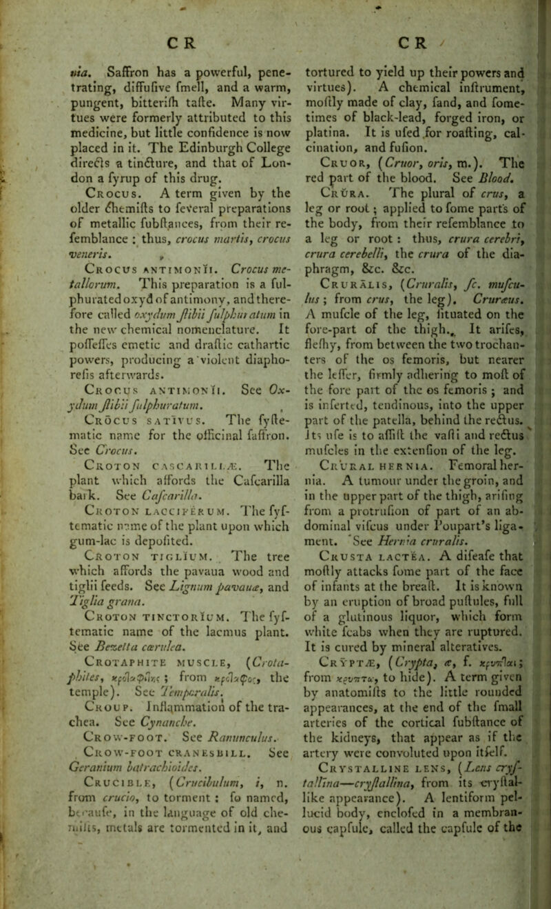 wa. Saffron has a powerful, pene- trating, diffufive fmell, and a warm, pungent, bitterifh tafte. Many vir- tues were formerly attributed to this medicine, but little confidence is now placed in it. The Edinburgh College direfts a tin&ure, and that of Lon- don a fyrup of this drug. Crocus. A term given by the older <5hemifts to feveral preparations of metallic fubftances, from their re- femblance : thus, crocus mortis, crocus veneris. „ Crocus antimonii. Crocus me- tallorum. This preparation is a ful- phuratedoxydof antimony, and there- fore called oxydum Jlibii fulphuratum in the new chemical nomenclature. It poffeffes emetic and draflic cathartic powders, producing a violent diapho- relis afterwards. Crocus antimonii. See Ox- ychim Jlibii fulphuratum. Crocus satIvus. The fyHe- matic name for the officinal faffron. See Crocus. Croton cascarili.^. The plant which affords the Cafcarilla baik. See Cafcarilla. C R OT O N LAOCIFERUM. The fvf- J tcmatic name of the plant upon which gum-lac is depolited. Croton tiglium. The tree which affords the pavaua wood and tiglii feeds. See Lignum pavaua, and liglia gratia. Croton tinctorium. The fyf- tematic name of the lacmus plant. See Bezetta car idea. Crotaphite muscle, (Crotu- phites, xpolaQiln ; from xpch(por, the temple). See Temporalis. Croup. Inflammation of the tra- chea. See Cynanche. Crow-foot. See Ranunculus. Crow-foot cranesbill. See Geranium latrachioides. Crucible, (Crucibulum, i, n. from crucio, to torment : fo named, btcaufe, in the language of old che- milis, metals are tormented in it, and tortured to yield up their powers and virtues). A chemical inftrument, moftly made of clay, fand, and fome- times of black-lead, forged iron, or platina. It is ufed.for roafting, cal- cination, and fufion. Cruor, (Cruor, oris, m.). The red part of the blood. See Blood. Crura. The plural of crus, a leg or root; applied to fome part's of the body, from their refemblance to a leg or root : thus, crura cerebri, crura cerebelli, the crura of the dia- phragm, &c. &c. Crural is, (Cruralis, fc. mufeu- bus ; from crus, the leg). Cruraus. A mufcle of the leg, fituated on the fore-part of the thigh.. It arifts, flefhy, from between the two trochan- ters of the os femoris, but nearer the leffcr, firmly adhering to moft of the fore part of the os femoris ; and is inferttd, tendinous, into the upper part of the patella, behind the redlus. Its ufe is to affft the vafii and redlus mufcles in the exienfion of the leg. Crural hernia. Femoralher- nia. A tumour under the groin, and in the upper part of the thigh, arifing from a protrufion of part of an ab- dominal vifeus under Poupart’s liga- ment. See Hernia cruralis. Ckusta lactea. A difeafe that moftly attacks fome part of the face of infants at the bread. It is known by an eruption of broad puftules, full of a glutinous liquor, which form white icabs when they are ruptured. It is cured by mineral alteratives. Crvptve, (Crypta, a, f. xpvnlsa; from xevTiTa, to hide). A term given by anatomifts to the little rounded appearances, at the end of the fmall arteries of the cortical fubftance of the kidneys, that appear as if the artery were convoluted upon itfelf. Crystalline lens, (Lens cryf- tallina—cryjlallina, from its cryftal- like appearance). A lentiform pel- lucid body, cnclofed in a membran- ous capfuls called the capfule of the