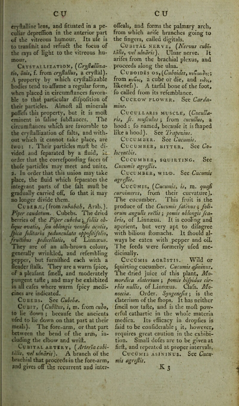 eryftalline lens, and fituated in a pe- culiar deprefiion in the anterior part of the vitreous humour. Its ufe is to tranfmit and refradt the focus of the rays of light to the vitreous hu- mour. Crystallization, (Cryjlalli'za- tio, onis, f. from cryjlalius, a cryftal). A property by which cryflallizable bodies tend to affume a regular form, when placed in circumftances favora- ble to that particular dilpolition of their particles. Almod all minerals poflefs this property, but it is mod eminent in faline fubdances. The circumllances which are favorable to the cryftallization of falts, and with- out which it cannot take place, are two: I. Their particles mud be di- vided and feparated by a fluid, i.; order that the correfponding faces of thofe particles may meet and unite. 2. In order that this union may take place, the fluid which feparates the integrant parts of the fait mud be gradually carried off, fo that it may no longer divide them. Cubeba£, (from cubabah, Arab.). Piper caudatum. Cubebs. The dried berries of the Piper cubeba; foliis ob- lique ovatis, feu oblongis veno/ts acutis, fpica folitaria pedunculata oppjilijolio, fruBibus pedicellatis, of Linnaeus. They are of an afh-brown colour, generally wrinkled, and refembling pepper, but furnifhed each with a (lender ftalk. They are a warm fpice, of a pleafant fmell, and moderately pungent tafle ; and may be exhibited in all cafes where warm fpicy medi- cines are indicated. „ Cubebs. See Cubebee. Cubit, [Cubitus, i, m. from cubo, to lie down ; becaufe the ancients ufed to lie down on that part at their meah). The fore-arm, or that part between the bend of the arm, in- cluding the elbow and wrid. Cubital artery, (Artena cubi- tdlis, Tel ulnaris'). A branch of the brachial that proceeds in the fore-arm, and gives off tb,e recurrent and inler- I offeals, and forms the palmary arch, from which arife branches going to the fingers, cailed digitals. Cub ital nerve, (Nervus cubU tdlis, <vel ulnaris). Ulnar nerve. It arifes from the brachial plexus, and proceeds along the ulna. Cubo ides os, [Cuboules, xvCoa^:; from xvCo?, a cube or die, and a$<><,, likenefs). A tarfal bone of the foot, fo called from its refemblance. Cuckow flower. See Carda- mine. Cucullaris muscle, (Cuculla- ris, Jc. mufculus ; from cucullus, a hood : fo named, becaufe it is fhaped like a hood). See Irapezius. Cucumber. See Cucumis. Cucumber, bitter. See Co- locxnthis. Cucumber, squirting. See Cucumis agrejlis. Cucumber, wild. See Cucumis agrejlis. Cucumis, (Cucumis, is, m. qucifi curvimercs, from their curvature). The cucumber. This fruit is the produce of the Cucumis fativus ; foli- orum angulis reBis ; pomis oblongis fca~ bris, of Linnseus. It is cooling and aperient, but very apt to difagree with bilious domachs. It fhould al- ways be eaten with pepper and oil. The feeds were formerly ufed me- dicinally. Cucumis agrestis. Wild or fquirting cucumber. Cucumis afininus. The dried juice of this plant, Mo- mordica elaterium ; pomis hifpidus cir- rhis nullis, of Linnaeus. Clafs. Ma- noecia. Order. Syngencjia; is the elaterium of the {hops. It has neither fmeil nor tade, and is the mod pow- erful cathartic in the whole materia medica. Its efficacy in dropfies is faid to be confiderable ; it, however, requires great caution in the exhibi- tion. Small dofes are to be given at fil'd, and repeated at proper intervals. Cucumis as in in us. See Cucu- mis agrejlis. K3