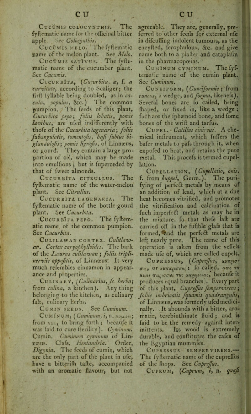 CuCUMIS COLOCYNTHIS. The fyflematic name tor the officinal bitter apple. -See Colocynthis. Cucumis melo. Thefyflematic name of the melon plant. See Alelo. Cucumis sativus. The fyfle- matic name of the cucumber plant. See Cucumis. CucukbIta, (Cucurbita, f. a eurvitate, according to Scaliger; the firft fyllab’e being doubled, as in ca- cula, t>opu!us, &c.) 1 he common pumpion. ' The feeds of this plant, Cucurbita pepo; faint lobatis, pom is lavibus, are ufed indifferently with thofe of the Cucurbita lagcnaria; foliis fubnngu/ctis, tomentofis, bafi fubtus b't- glanduljls; pomis ligrofs, of Linnaeus, or gourd. They contain a large pro- portion of ox, which may be made into emulfions ; but is fuperceded by that of fweet almonds. Cucurbita citrullus. The fyflematic name of the water-melon plant. See Citrullus. Cucurbita lagenaria. The fyflematic name of the bottle gourd plant. See Cucurbita. Cucurbit a pepo. The fyflem- atic name of the common pumpion. See Cucurbita. . CULILAWAN CORTEX. Culitlaw- cw. Cortex caryophylloidts. The bark of the Ijcurus culilawan ; foliis tripli- nerviis oppofitis> of Linnceus: It very much refembles cinnamon in appear- ance and properties. Culinary, {Cultnarius, fc. herb a; from cultna, a kitchen). Any thing belonging to the kitchen, as culinary fait, culinary herbs. Cumin seeds. See Cuminum. Cuminum, (Cuminum, /, n. kvu>w; from to bring forth ; becaufe it was fa;d to cure flerility). Cyminum. Cumin. Cuminum cyminum of Lin- naeus. Clafs. Hentandria. Order. Digynia. l'he feeds of cumin* which are the only part of the plant in ufe, have a bitterifh tafle, accompanied with an aromatic flavour, but not agreeable. They are, generally, pre- ferred to other feeds for external ufe in (lifeufling indolent tumours, as the encyfled, fcrophulous. See. and give name both to a plaiter and cataplafm in the pharmacopoeias. Cuminum cyminum. The fyf- terflatic name of the cumin plant. See Cuminum. Cuneiform, (Cuneiformis ; from cuneus, a wedge, and forma, likcnefs). Several bones are fo called, being fhaped, or fixed in, like a wedge ; fuch are the fphaenoid bone,' and fome bones of the writl and tarfus. Cupel. Catillus cinircus. A che- mical inftrument, which fuffers the baler metals to pafs through it, when expofed to heat, and retains the pure metal. T his procefs is termed cupel- lation. Cupellation, (Cupellatio, bids. f. from huppely Germ.). The puri- fying of pertecl metals by means of an addition of lead, which at a due heat becomes vitrified, and promotes the vitrification and calcination of fuch imperfedl metals as may be in the mixture, fo that thefe lad are carried off in the fufible glafs that is formed, ^md the perfect metals are left nearly pure. The name of this operation is taken from the veficls made ufe of, which are called cupels. Cu press us, (CupreJJuSy kvtt^io - (7 if, or kinT'jL£iccrb{ i fo called, airo TU xvim Ttu^-acnc ru; a*^Eu.ovas-, becaufe it produces equal branches . Every part of this plant, Cuprejfus fempervirens \ foliis imbricalis fquamis quadrangulis, of Linnaeus* was formerly uled medici- nally. - It abounds with a bitter, aro- matic, terebinthinate fluid ; and is Laid to be the remedy again(l inter* mitlents. Its wood is extremely durable, and conflitutes the cafes of the Egyptian mummies. CuPRESSUS SEMPER VIRENS. The fvHematic name of the cuprefius of the fliops. See Cuprejfus. Cuprum, {Cuprum, i, n. quji
