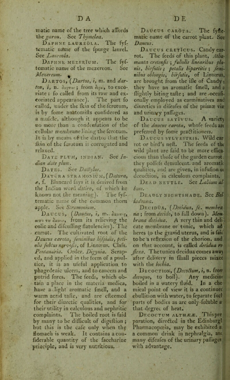 D A D E matic name of the tree which affords the gnrou. See Thymelaa. Daphne laukeola. The fyf- tematic n<fme of the fpurge laurel. See Laureola. Daphne mezerium. The fyf- tematic name of the mczereon. See A fezereum. 9 D.vrtos, (Darios, /, m. and dar- tovy i, n. Faeroe; from to exco- riate : fo called from its raw and ex- coriated appearance). The part fo called, under the Hein of the fcrotum, is by fome nnatomilts confidered as a mufile, although it appears to be no more than a condenfation of the cellular membrane lining the fcrotum. 31 is by means of the dartos that the ikin of the farotum is corrugated and relaxed. Date plum, Indian. See In- dian date plum. Dates. See Dadylus. D A T C R A ST R A MON IU M, ( Datum7, f. Blancard lays it is derived from the Indian word daliro, ol which he knows not the meaning). The fyf- tematic name of the common .thorn apple. See Stramonium. Daucus, (Daucus, i, m.. oa.vx^, utto t« Wi!, from its relieving the colic and difcuiTing flatulencies). The carrot. The cultivated root of the Daucus carnia? Jiminibus bi/pidis, peii- olis fubtus ngrvo/isy of Linnaeus. Oafs. Pent anuria. Order. Digyuia. Scrap- ed, and applied in the form of a poul- tice, it is an ufeful application to phagedenic ulcers, and to cancers and putrid fores. The feeds, which ob- tain a place in the materia medica, have a light aromatic fmell, and a warm acrid talk*, and are cfleemed for their diuretic qualities, and for their utility in calculous and nephritic complaints. The boiled root is faid by many to be difficult of digeflion ; but this is the cafe only when the ilomach is weak. It contains aeou- fiderable quantity of the faccharine principle, and is very nutritious. Daucus carota. The fyftc- matic name of the carrot plant. See Daucus. . , Daucus creticus. Candy car- rot. The feeds of this plant, Atha- tnanta cretcnjis ; fo/iolis linearibus pla- ins , birfutis ; petalis hi part it is ; ft mi- ni bus oblongisy birfutis, of Liniueus, are brought from the ifle of Candy; they have an aromatic fmell, and a flightly biting tafte ; and are/OCcafl- onally employed as carminatives and diuretics in difeafes of the primae viac and urinary paflages. Daucus sativus, A variet) of the daucus carota, whole feeds art preferred by fome practitioners. Daucus sylvestris. Wild car rot or bird’s nefl. The feeds of tht wild plant are faid to be more effica^ cious than thofe of the garden carrot, they pofFd's demulcent, and aromatic qualities, and are giv-en, in infulion 01 decodtion, in calculous complaints. Dead nettle. See Labium al bum. Deadly nightshade. See Bel- ladonna. Decidua, (Decidua, fc. membra na ; from deculo, to fall down). Mem brana decidua. A very thin and deli1 cate membrane or tunic, which ad lieres to tlve gravid uterus, and i6 fait to be a reflexion of the chorion, and on that account, is called decidua re Jlexa. The tunica decidua comes avva) after delivery in {mail pieces mixec with the lochia. Decoction, (Decoflum, /, n. frorr decoquoy to boil). Any medicine boiled in a watery fluid. In a che mical point of view it is a continuec ebullition with water, to feparate fuel parts of bodits as arc only fallible a1 that degree of heat. Decoctum althaea. , Thispre paration, directed in the Edinburgl Pharmacopoeia, may be exhibited a a common drink in nephralgia, am many difeafes of the urinary paflages with advantage.