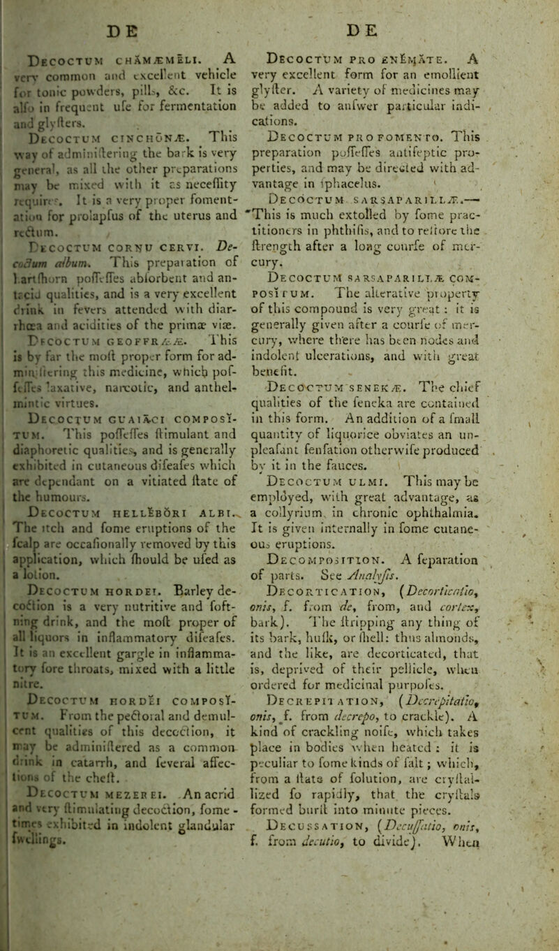DE DE Decoctum CHAMJEMELI. A verv common and excellent vehicle for tonic powders, pills, &c. It is ali' > in frequent ufe for fermentation andglyfters. DtCOCTUM cinchona. This way of adminiflering the bark is very- general, as all the other preparations may be mixed with it c.s necefiity requirtr. It is a very proper foment- ation for proiapfus of the uterus and re&um. , Decoctum cor^u cervi. De- a.cUim album. This preparation of l.artfhorn poflefies abiorbent and an- trciJ qualities, and is a very excellent drink in fevers attended with diar- rhoea and acidities of the primae vise. Bfcoctum geoffr/,-./£. This is bv far the molt proper form for ad- min licring this medicine, which pof- | ftiTes laxative, narcotic, and anthel- mintic virtues. Dec OCTUM GUA1ACI COMPOSI- TE'M. This poffeffes ffimulant and diaphoretic qualities, and is generally exhibited in cutaneous difeafes which are dependant on a vitiated Hate of the humours. Decoctum hellebori albi.n The itch and fome eruptions of the fcalp are occalionally removed by this application, which Ihould be ufed as i V, • a lotion. Decoctum hordet. Barley de- ception is a very nutritive and foft- mng drink, and the moft proper of all liquors in inflammatory difeafes. It is an excellent gargle in inflamma- tory fore throats, mixed with a little nitre. Decoctum hordei composi- tum. From the pedoial and demul- cent qualities of this decoction, it n ay be adininiflered as a common drink in catarrh, and leveral affec- tions of the chell. Decoctum mezer ei. .An acrid and very ftimulating decoction, fome - times exhibited in indolent glandular fwdiings. Decoctum pro enEivjate. A very excellent form for an emollient glyllcr. A variety of medicines may be added to anfwer particular indi- cations. Decoctum profomento. This preparation poffeffes antifeptic pro- perties, and may be directed with ad- vantage in iphacelus. Decoctum sarsaparilla-,— 'This is much extolled by fome prac- titioners in phthifis, and to reitorc the ftrengch after a loym conrfe of mcr- cury. Decoctum sarsaparilt.ae co?^- POSiruM. The alterative property of this compound is very great : it is generally given after a courle of mer- cury, where there has been nodes and indolent ulcerations, and with great bene lit. Decoctum senek/f.. The chief qualities of the feneka are contained in this form. An addition of a fmall quantity of liquorice obviates an un- pleafant fenfation otherwife produced bv it in the fauces. 4 Decoctum ulmi. Thismaybe employed, with great advantage, as a collyrium. in chronic ophthalmia. It is given internally in fome cutane- ous eruptions. Decomposition. A feparation of parts. See Analyfis. Decortication, (Decor ficniio,, onisy f. from dey from, and cortex, bark). 'The Itripping any thing of its bark, hulk, or Ihell: thus almonds, and the like, are decorticated, that is, deprived of their pellicle, when ordered for medicinal purpofes. Decrepitation, (Dccnpitatio, onis, f. from thereto, to crackle). A kind of crackling noife, which takes place in bodies w hen heated : it is peculiar to fome kinds of fait; which, from a flats of folution, are cryllal- lized fo rapidly, that the cry Hals formed burfl into minute pieces. Decussation, (Decu(fatio, onis, f. from decutio, to divide). When
