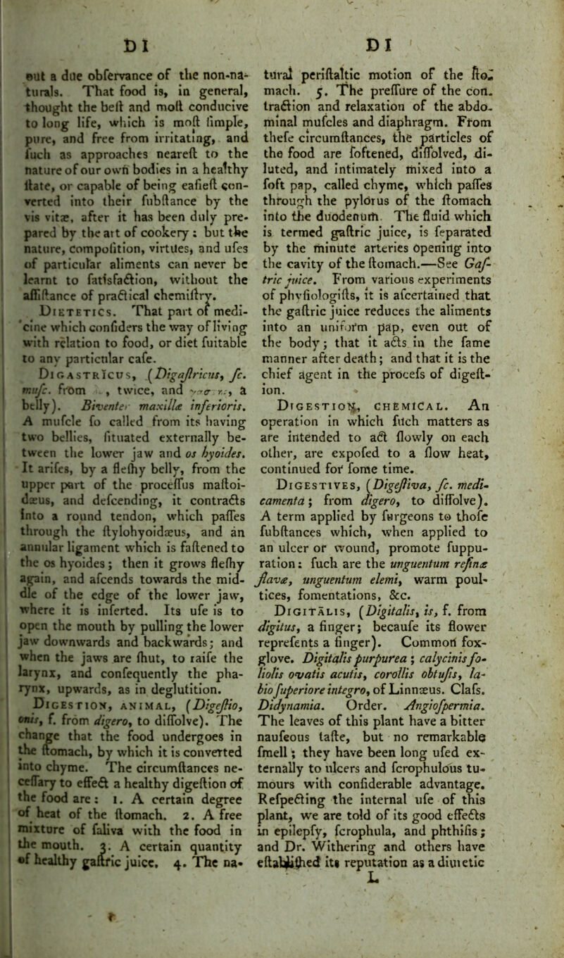 ©lit a due obfervance of the non-na- turals. That food is, in general, thought the belt and molt conducive to long life, which is mod iimple, pure, and free from irritating, and i'uch as approaches neareft to the nature of our own bodies in a healthy Hate, or capable of being eafieft con- verted into their fubftance by the vis vitie, after it has been duly pre- pared by the art of cookery ; but the nature, competition, virtues, and ufes of particular aliments can never be learnt to fatisfa&ion, without the afllftance of pradlical chemiftry. Dietetics. That part of medi- cine which confiders the way of living with relation to food, or diet fuitable to any particular cafe. Digastricus, (Digajlricns, fc. mufe. from , twice, and r,:> a belly). Biventer maxillae inferioris. A mufcle fo called from its having two bellies, lituated externally be- tween the lower jaw and os hyoides. It arifes, by a flelhy belly, from the upper part of the proceflus maltoi- deeus, and descending, it contracts Into a round tendon, which pafles through the ftylohyoidaeus, and an annular ligament which is faftened to the os hyoides ; then it grows flelhy again, and afeends towards the mid- dle of the edge of the lower jaw, where it is inferted. Its ufe is to open the mouth by pulling the lower jaw downwards and backwards; and when the jaws are fhut, to raife the larynx, and confequently the pha- rynx, upwards, as in deglutition. Digestion, animal, (Digefio, onis, f. from digero, to diflolve). The change that the food undergoes in the ftomach, by which it is converted into chyme. The circumftances ne- ceflary to effect a healthy digeftion of the food are : i. A certain degree of heat of the ftomach. 2. A free mixture of faliva with the food in the mouth. 3. A certain quantity of healthy gaftric juice, 4. The na* tural periftaltic motion of the fto* mach. 5. The preflure of the con. tradlion and relaxation of the abdo- minal mufcles and diaphragm. Ffom thefe circumftances, the particles of the food are foftened, diflolved, di- luted, and intimately mixed into a foft pap, called chyme, which pafles through the pylorus of the ftomach into the duodenum The fluid which is termed gaftric juice, is feparated by the minute arteries opening into the cavity of the ftomach.—See Gaf- tric juice. From various experiments of phvfiologifts, it is ascertained that the gaftric juice reduces the aliments into an uniform pap, even out of the body; that it adts in the fame manner after death; and that it is the chief agent in the prOcefs of digeft- ion. * Digestion, chemical. An operation in which filch matters as are intended to a<5t flowly on each other, are expofed to a flow heat, continued for fome time. Digestives, (Digejliva, fc. medi- cament a ; from digero, to diflolve). A term applied by furgeons to thole fubftances which, when applied to an ulcer or wound, promote fuppu- ration: fuch are the unguentum refinac fava, unguentum elemi, warm poul- tices, fomentations, &c. Digitalis, [Digitalis, is, f. from digitus, a linger; becaufe its flower reprefents a finger). Common fox- glove. Digitalis purpurea ; calycinisfo- liolis ovatis acutis, corollis obtufis, la- bio fuperiore integro, of Linnaeus. Clafs. Didynamia. Order. Angiofpermia. The leaves of this plant have a bitter naufeous tafte, but no remarkable fmell; they have been long ufed ex- ternally to ulcers and fcrophulous tu- mours with confiderable advantage. Refpefting the internal ufe of this plant, we are told of its good effe&s in epilepfy, fcrophula, and phthifis; and Dr. Withering and others have eftabiiftied iti reputation as adiuietic