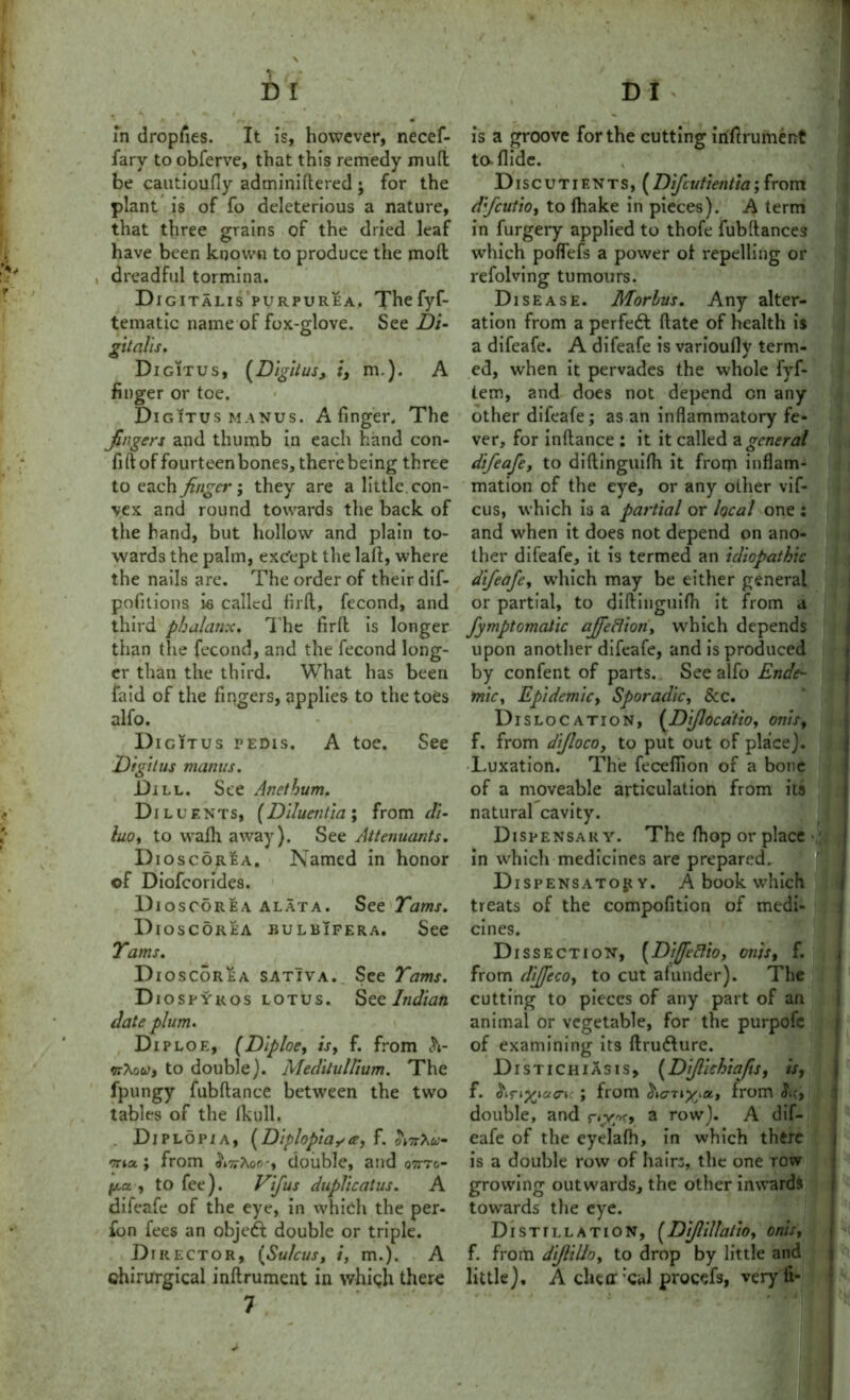 D I D I ><• ,'A f in dropiies. It is, however, necef- fary to obferve, that this remedy mud be cautioufiy adminidered ; for the plant is of fo deleterious a nature, that three grains of the dried leaf have been known to produce the mod , dreadful tormina. Digitalis purpurea. Thefyf- tematic name of fox-glove. See Di- gitalis. Digitus, (Digitus, i, m.). A finger or toe. Digitus manus. A finger. The fingers and thumb in each hand con- fid of fourteen bones, there being three to each finger; they are a little , con- vex and round towards the back of the hand, but hollow and plain to- wards the palm, except the lad, where the nails are. The order of their dif- pofitions is called fird, fecond, and third phalanx. The fird is longer than the fecond, and the fecond long- er than the third. What has been faid of the fingers, applies to the toes alfo. Digitus pedis. A toe. See Digitus mantis. Dill. See A net hum. Diluents, (Diluentia; from di- luo, to wadi away). See Attenuants. Dioscorea. Named in honor of Diofcorides. Dioscorea alata. See Tams. Dioscorea bulbifera. See Tams. Dioscorea satIva. See Tams. Diospyros lotus. See Indian date plum. Diploe, (Diploe, is, f. from h- nfau, to double). Medilullium. The fpungy fubdance between the two tables of the fkull, . Diplopia, (Diplopia**, f. otnXu- ona., from ^17rAoo-, double, and o7ttc.- pa., to fee). Vifus duplicatus. A difeafe of the eye, in which the per- fon fees an objedl double or triple. Dr rector, (Sulcus, i, m.). A chirurgical indrument in which there 7 is a groove for the cutting irifirument to-Aide. Discutients,(Difcutientia; from dfeutio, to lhake in pieces). A term in furgery applied to thofe fubdances which poflefs a power ot repelling or refolving tumours. Disease. Morbus. Any alter- ation from a perfeft date of health is a difeafe. A difeafe is varioudv term- ed, when it pervades the whole fyf- tem, and does not depend on any other difeafe; as an inflammatory fe- ver, for indance ; it it called a general difeafe, to didinguidi it frorp inflam- mation of the eye, or any other vif- cus, which is a partial or local one : and when it does not depend on ano- ther difeafe, it is termed an idiopathic difeafe, which may be either general or partial, to didinguidi it from a fymptomalic ajfeflion, which depends upon another difeafe, and is produced by confent of parts. See alfo Ende- mic, Epidemic, Sporadic, & c. Dislocation, (Dijlocatio, onis, f. from difloco, to put out of place]. Luxation. The fecefiion of a bone of a moveable articulation from its natural cavity. Dispensary. The fhop or place in which medicines are prepared. Dispensatory. A book which treats of the compofition of medi- cines. Dissection, (DijfeBio, onis, f. from diffeco, to cut afunder). The cutting to pieces of any part of an animal or vegetable, for the purpofc of examining its drufture. Distichiasis, (Dijlichiafts, is, f. Siriyeiaci: J from from Sic, double, and ny*, a row). A dif- eafe of the eyelafh, in which there is a double row of hairs, the one row growing outwards, the other inwards towards the eye. Distillation, (Dijlillatio, onis, f. from dijlillo, to drop by little and little), A chur‘cal procefs, veryfi-