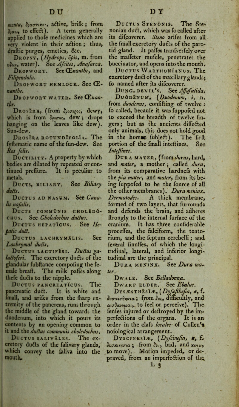 DU ttunta, fyac-Tixo-, a&ive, brifk ; from }f*v9 to effect). A term generally- applied to thoi’e medicines which are very violent in their aftion ; thus, dradic purges, emetics, &c. Dropsy, (Hydrops, 6pis, m. from t^uf, water). See Afcites, Anafarca. Drop wort. Sec QLnantbe, and Filipendula. , Dropwort hemlock. See CE- nanthe. Dr opwort water. See CEnan- the. DrosEra, (from cre^o?, dewy, which is from $po<roc, dew; drops hanging on the leaves like dew). Sun-dew. Drosera rotundIfolia. The fydematic name of the fun-dew. Sec Ros foils. Ductility. A property by which bodies are dilated by repeated or con- tinued preflure. It is peculiar to metals. Ducts, biliary. See Biliary duds. Ductus ad nasvm. See Cana- hs nafalis. Ducts communis choledo- > chus. See Choledochus dudus. Ductus hepaticus. See He- patic dud. Ductus lachrymalis. See Lachrymal duds. Ductus lactiferi. Dudus ga- ladoferi. The excretory dudls of the glandular fubdancc compofing the fe- male breaft. The milk pafles along thefe dufts to the nipple. Ductus pancreaticus. The pancreatic duel. It is white and fmali, and arifes from the fharp ex- tremity of the pancreas, runs through the middle of the gland towards the duodenum, into which it pours its contents by an opening common to it and the dudus communis choledochus. Ductus salivales. The ex- cretory du&s of the falivary glands, which convey the faliva into the ' mouth. D Y Ductus Stenonis* The Ste* nonian du£l, which was fo called after its discoverer. Steno arifes from all the fmali excretory dudls of the paro- tid gland. It paflee tranfverfelyover the malTeter mufcle, penetrates the buccinator, and opens into the mouth. Ductus Warthon!anus. The excretory duel of the maxillary glands; fo named after its difeoverer. Dung, devil,s. See AJfafatida* Duodenum, (Duodenum, n. from duodenus, confiding of twelve : fo called, becaufe it was fuppofed not to exceed the breadth of twelve fin- gers ; but as the ancients difle&ed only animals, this does not hold good, in the human fubjeft). The fird portion of the fmali intedines. See Intejlines. Dura mater, (from durus, hard, and mater, a mother ; called dura, from its comparative hardnefs with the pia mater, and mater, from its be- ing fuppofed to be the fource of all the other membranes). Dura meninx. Dermatodes. A thick membrane, formed of two layers, that furrounds and defends the brain, and adheres drongly to the internal furface of the cranium. It has three confiderable proceffes, the falciform, the tento- rium, and the feptum cerebelli; and feveral finudes, of which the longi- tudinal, lateral, and inferior longi- tudinal are the principal. Dura meninx. See Dura ma- ter. Dwale. See Belladonna. Dwarf elder. See Ebulus. Dysesthesia, (Dyfcejlhejia, a, f. SvaowrQwia ; fyom frve, difficultly, and cc^otviixcu^ to feel or perceive). The fenfes injured or dedroyed by the im- perfeflions of the organs. It is an. order in the clafs localer of Cullen** nofological arrangement. Dyscinesia, (Dyfcinejia, Jr, f< ^vjKirficna ; from <5v;, bad, and xma>, to move). Motion impeded, or de- praved, from an imperfe&ion of the. L3