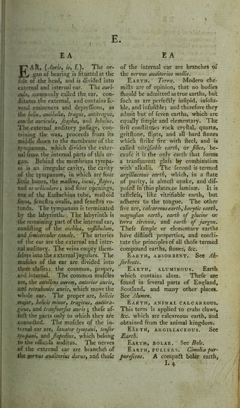 * / E. E A EAR, (Auris, is, f.). The or- gan of hearing is iituated at the fule of the head, and is divided into external and internal ear. The auri- cula, commonly called the ear, con- ditutes the external, and contains fe- veral eminences and deprefiions, as the helix, antihelix, tragus, antitragus, concha auricula, fcapha, and lobulus. The external auditory paffage, con- taining the wax, proceeds from its middle down to the membrane of the tympanum, which divides the exter- nal from the internal parts of this or- gan. Behind the membrana tympa- ni is an irregular cavity, the cavity of the tympanum, in which are four little bones, the malleus, incus, Jlapes, and os orbiculare; and four openings, one of the Eudachian tube, malloid iinus, feneftra ovalis, and feneftra ro- tunda. The tympanum is terminated by the labyrinth. The labyrinth is the remaining part of the internal ear, confiding of the cochlea, vejlibulum, and femcircular canals. • The arteries of the ear are the external and inter- nal auditory. The veins empty them- felves into the external jugulars. The mufcles of the ear are divided into thiee clades: the common, proper, and internal. The common mufcles are, the attollens aurem, anterior auris, and retrahentes auris, which move the ■whole ear. The proper are, helicis major, helicis minor, tragicus, antilra- gicus, and tranfverfus auris ; thefe af- reet the parts only to which thev are connected. The mufcles of the in- ternal ear are, laxator tympani, tenfor tyiipani, and Jlapedius, which belong to the ofiicula auditus. The nerves ot the external ear are branches of the pervus auditorius durus, and thofc E A of the internal ear are branches of the nervus auditorius mollis. Earth. Terra. Modern che- mills are of opinion, that no bodies Ihould be admitted as true earths, but fuch as are perfectly infipid, infolu- ble, and infufible; and therefore they admit but of feven earths, which are equally fimple and elementary. The fiift conftitutes rock cry dal, quartz, gritftone, flints, and all hard Hones which Itrike fire with fteel, and is called 'vilrifiable earth, or Jilice, be- caufe it is the only earth that forms j a tranfparent glafs by combination with alkalis. The fecond is termed argillaceous earth, which, in a date of purity, is almoft opake, and dif- pofed in thin plates.or laminae. It is taftelefs, like verifiable earth, but adheres to the tongue. The other five are, calcareous earth, larytic earth, magnefian earth, earth of glucine or terra circona, and earth of jargon. Thefe fimple or elementary earths have didindt properties, and confti- tute the principles of all thofe termed compound earths, dones, &c. Earth, absorbent. See Ah- forbents. Earth, aluminous. Earth which contains alum. Thefe are found in feveral parts of England, Scotland, and many other places. See A lumen. Earth, animal calcareous. This term is applied to crabs claws, &c. which are calcareous earth, and obtained from the animal kingdom. Earth, argillaceous. See Earth. Earth, bolar. See Bole. Earth, fullers. Cimoliapur- purefeens. A compact bolar earth*