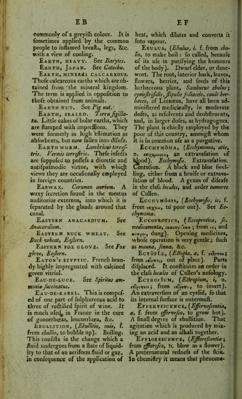 commonly of a greyifli colour. It is heat, which dilates and converts it fometimes applied by the common into vapour. people to inflamed breath, legs, &c. Ebulus, (Ebulus, i. f. from ebu- with a view of cooling. lio, to make boil : fo called, becaufe Earth, heavy. See Barytes. of its ufe in purifying the humours Earth, Japan. See Catechu. of the body). Dwarf elder, pr dane- Earth, mineral calcareous, wort. The root, interior bark, leaves* Thofe calcareous earths which are ob- flowers, berries, and feeds of this tained from'the mineral kingdom- herbaceous plant, Sambucur ebulus; The term is applied in oppofition to cyniejlrtfdisjjlipults foliacets, cauleher- thofe obtained from animals. laceo, of Linnaeus, have all been ad- Earth nut. See Pig nut.' miniftered medicinally, in moderate Earth, sealed. Terra ftgilla- dofes, as refolvents and deobftruents, ta. Little cakes of bolar earths, which and, in larger dofes, as hydragogues, are ftamped with imprefiions. They The plant is chiefly employtd by the were formerly in high eftimation as poor of this country, ajnongft whom abforbents, but now fallen into difufe. it is in common ufe as a purgative. Earthworm. Lambricus ter ref- Ecchymoma, {Ecchymoma, atis, tris, Vermis terrejlris. Thefe infedls n. an extravafation of are fuppofeb to poflefs a diuretic and bipod). Ecchymofis. Extravafation. antifpafmodic virtue, with which Contnfion. A black and blue fwcl- views they are occafionally employed ling, either from a bruife or extrava- in foreign countries. fation of blood. A genus of difeafe Ear wax. Cerumen aurium. A in the clafs locales, and order tumores waxy fecretion found in the meatus of Cullen. auditorius externus, into which it is Ecchymosis, (Ecchymofis, is, f. feparated by the glands around that from wxyu, to pour out). See Ec- canal. ' chymoma. Eastern anacardium, See Eccoprotics, (Eccoprotica, fc. Anacardium. medicamenta, uuconfaixa ; from it, and Eastern buck wheat. See uotr^oe, dung). Opening medicines. Buck wheat, Eajlern. whofe operation is very gentle,: fuch Eastern fox glove. See Fox as manna, fenna, &c. glove, Eajlern. EctopIal, [Ed opt a, a, f. exlovi a\ Eaton’s styptic. French bran- from e*Wo$, out of place). Parts dy highly impregnated with calcined difplaced. Tt conftitutes an order in green vitriol. the clafs locales of Cullen’s nofology. Eau-de-luce, See Spiritus am- EctropIum, (E8r opium, i, n. monte fuccinatus, ; from txlgnru, to invert). Eau-de-r abel. This is compof- An extraverfion of an eyelid, fo that cd of one part of fulphureoys acid to its internal furface is outermoft. three of rectified fpirit of wine. It Effervescence, [EJfervefcentia, is much ufec^ in France in the cure a, f. from ejfervefco, to grow hot), of gonorrhoeas, leucorrhtea, &c. A fmalldegtee of ebullition. That Ebullition, (Ebullitio, onis, t agitation which is produced by mix- from ebullio, to bubble up). Boiling, ing an acid and an alkali together. This confifts in the change which a Efflorescence, {Fflorefcentia; fluid undergoes from a {late of liquid- from ejjlorefco, tc blow as a flower), jty to that of an aeriform fluid or ga?, A preternatural rednefs of the fkin. in confequence of the application of In chemiftry it means that phenome-