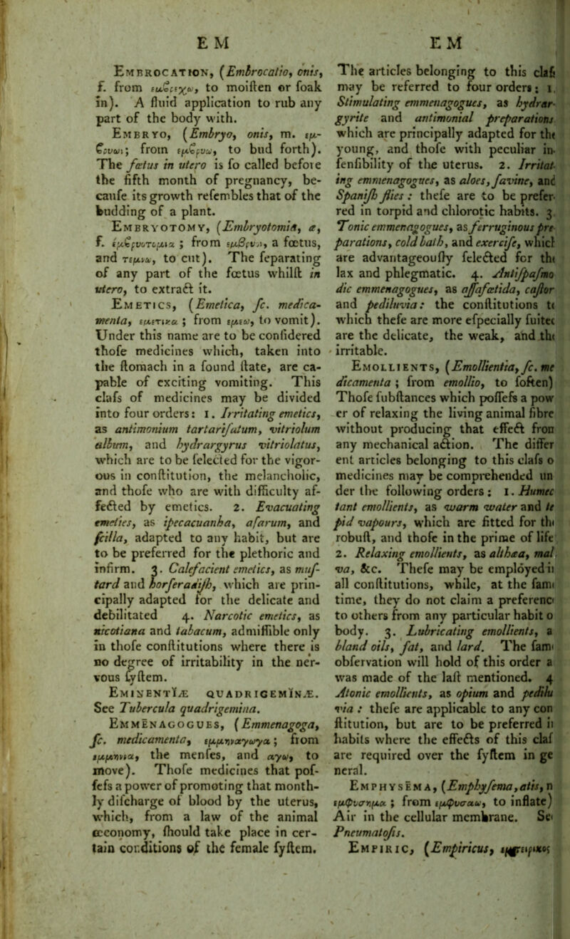 Embrocation, (Emir oc alio, onis, f. from fuwfijcw, to moiflen or foak in). A fluid application to rub any part of the body with. Embryo, (Embryo, onis, m. tp- €pum; from to bud forth). The fetus in utero is fo called before the fifth month of pregnancy, be- caufe its growth refennbles that of the budding of a plant. Embryotomy, (Embryotomia, a, f. t'Aicfy&Tc.u.ia ; from i(x3(VA, a foetus, and T£/*Ki, to cut). The feparating of any part of the foetus whilft in vtero, to extraft it. Emetics, (Emetica, fc. medi ca- me nta, iixirwu ] from to vomit). Under this name are to be conlidered thofe medicines which, taken into the ftomach in a found Hate, are ca- pable of exciting vomiting. This clafs of medicines may be divided into four orders: I. Irritating emetics, as antimonium tartarifatum, vitriolum album, and hydrargyrus vitriolatus, which are to be {elected for the vigor- ous in conftitution, the melancholic, and thofe who are with difficulty af- fefted by emetics. 2. Evacuating emeties, as ipecacuanha, afarum, and fcilla, adapted to any habit, but are to be preferred for the plethoric and infirm. 3. Calefacient emetics, as m///*- tard and horferadijh, which are prin- cipally adapted for the delicate and debilitated 4. Narcotic emetics, as nicoiiana and iabacum, admiffible only in thofe conllitutions where there is no degree of irritability in the ner- vous Cyftem. Eminent?.*: quadr igeminje. See Tubercula quadrigemina. Emmenacogues, (Emmenagoga, fc. medic ament a, t^moeyayct; from ifs-fAnnoLy the menfes, and ayuj to move). Thofe medicines that pof- fefs a power of promoting that month- ly diicharge of blood by the uterus, which, from a law of the animal ccconomy, fhould take place in cer- tain conditions of the female fyflem. The articles belonging to this clafj may be referred to four orders: 1, Stimulating emmenagogues, as bydrar- gyrite and antimonial preparations which are principally adapted for the young, and thofe with peculiar in- fenfibility of the uterus. 2. Irritat- ing emmenagogues, as aloes, favine, and Spanijh flies : thefe are to be prefer- red in torpid and chlorotic habits. 3. Tonic emmenagogues, as ferruginous pre parations, cold bail), and exercife, whicl are advantageoufly fele6ted for th< lax and phlegmatic. 4. Anlifpafmo die emmenagogues, as ajfafcetida, caflor and pediluvia: the conllitutions t< which thefe are more efpecially fuitec are the delicate, the weak, and the * irritable. Emollients, (Emollientta, fc. me dicamenta ; from emollio, to foften) Thofe fubftances which poflefs a pow er of relaxing the living animal fibre without producing that effect fron any mechanical a&ion. The differ ent articles belonging to this clafs o medicines may be comprehended un der the following orders : 1. Humec tant emollients, as warm water and te pid vapours, which are fitted for thi robuft, and thofe in the prime of life 2. Relaxing emollients, as alihtta, mal va, 8cc. Thefe may be employed ii all conllitutions, while, at the farm time, they do not claim a prefereno to others from any particular habit 0 body. 3. Lubricating emollients, a bland oils, fat, and lard. The farm obfervation will hold of this order a was made of the lali mentioned. 4 Atonic emollients, as opium and pedilu via : thefe are applicable to any con flitution, but are to be preferred ii habits where the effedls of this claf are required over the fyflem in ge ncral. Emphysema, (Empbyfema,atis, n t/xtpvo’Yif/.u.; from i[//pvaau, to inflate) Air in the cellular membrane. Se< Pneumatofis. Empiric, (Empiricus,