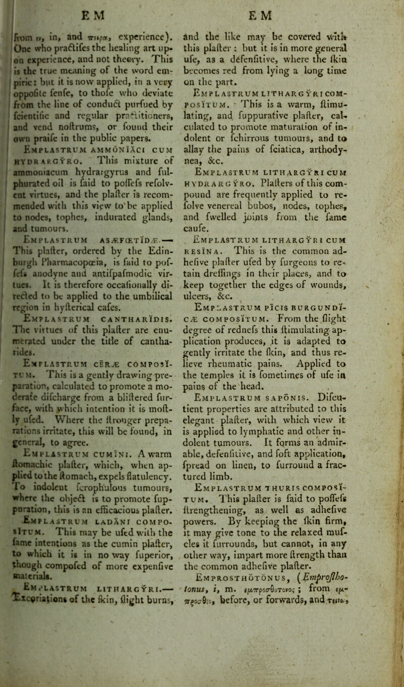 from in, and nupa, experience). One who pra&ifes the healing art up- on experience, and not theory. This is the true meaning of the word em- piric: but it is now applied, in a very oppolite fenfe, to thofe who deviate from the line of conduct purfued by feientitic and regular practitioners, and vend noftrums, or found their own praife in the public papers. Emplastrum a mm 6 n i A C £ CUM HYDRAP.GYRO. This mixture of ammoniacum hydrargyrus and ful- phurated oil is faid to polfefs refolv- ent virtues, and the plafter is recom- mended with this vifvv to* be applied to nodes, tophes, indurated glands, and tumours. Emplastrum asjf.fcetid.'f—■ This plafter, ordered by the Edin- burgh Pharmacopoeia, is faid to pof- fef* anodyne and antifpafmodic vir- tues. It is therefore occalionally di- rected to be applied to the umbilical region in hyfterical cafes. Emplastrum cantharidis. The virtues of this plafter are enu- merated under the tide of cantha- rides. Emplastrum cer.^e composi- tu M. This is a gently drawing pre- paration, calculated to promote a mo- derate difeharge from a bliltered fur- face, with which intention it is moft- ly ufed. Where the itronger prepa- rations irritate, this will be found, in general, to agree. Emplastrum cumini. A warm ilomachic plafter, which, when ap- plied to the ftomach, expels flatulency. To indolent fcroph'ulous tumours, where the ohjeft is to promote fup- poration, this is an efficacious plafter. Emplastrum ladani compo. sItum. This may be uftd with the fame intentions as the cumin plafter, to which it is in no way fuperior, though compofed of more expenfivc materials. Emplastrum lithargyri.— Txcgriadons of the Ikin, flight burns, and the like may be covered \Vxt» this plafter : but it is in more general ufe, as a defenfttive, where the (kin becomes red from lying a long time on the part. Emplastrum lithargyri com- positum. - This is a warm, (Emu- lating, and fuppurative plafter, cal- culated to promote maturation of in- dolent or fchirrous tumours, and to allay the pains of fciatica, arthody- nea, &c. Emplastrum lithargyri cum H ydr a rg yro. Platters of this com- pound are frequently applied to re- folve venereal bubos, nodes, tophes, and fvvelled joints from the fame caufe. Emplastrum lithargyri cum resIna. This is the common ad- hefive plafter ufed by furgeons to re- tain dreffings in their places, and to keep together the edges of wounds, ulcers, &c. Emplastrum picis burgundi- C/E compositum. From the flight degree of rednefs this {Emulating ap- plication produces, it is adapted to gently irritate the (kin, and thus re- lieve rheumatic pains. Applied to the temples it is fometimes of ufe in pains of the head. Emplastrum saponis. Difcu- tient properties are attributed to this elegant plafter, with which view it is applied to lymphatic and other in- dolent tumours. It fqrms an admir- able, defenlitive, and foft application, fpread on linen, to furrouud a frac- tured limb. Emplastrum i huris composi- tum. This plafter is faid to poflefs ftrengthening, as well as adhefive powers. By keeping the {kin firm, it may give tone to the relaxed rauf- cles it furrounds, but cannot, in any other way, impart more ftrength than the common adhefive plafter. Emprosthotonus, (EmproJIbo- tonusy iy m. eu7rpstrQoTcvos ; from e/*- ttpoc-0::, before, or forwards, and thw*