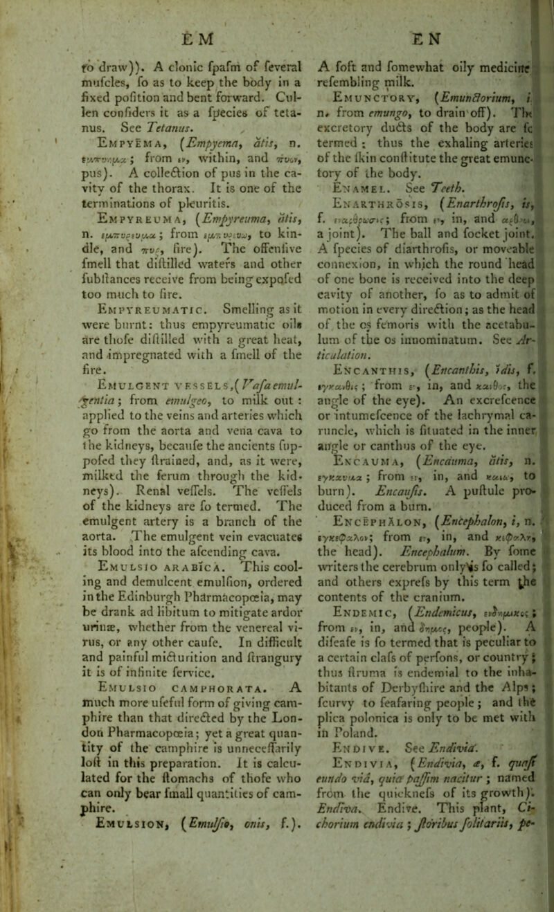 fo draw)). A clonic fpafm of feveral mufcles, fo as to keep the body in a fixed pofition and bent forward. Cul- len confiders It as a fpecies of teta- nus. See Tetanus. Empyema, (Empyema, at is, n. tVjW/iy.st, from tv, within, and vvov, pus). A colle&ion of pus in the ca- vitv of the thorax. It is one of the J terminations of pkuritis. Empyreuma, (Empyreuma, dtis, n. EfA7:v(ssu(/M; from cftr. wivui, to kin- dle, and 7>vr, fire). The offenlive fmell that diftilled waters and other fubllances receive from beings expofed too much to fire. Empyreumatic. Smelling as it were burnt: thus empyreumatic oil* are thofe diftilled with a great heat, and impregnated with a fmell of the fire. EmulCent vessels,[lrafaemul- 'gentia; from emulgeo, to milk out : applied to the veins and arteries which go from the aorta and vena cava to the kidneys, becaufe the ancients fup- pofed they drained, and, as it were, milked the ferum through the kid- neys). Renal veflels. The vcffels of the kidneys are fo termed. The emulgent artery is a branch of the aorta. The emulgent vein evacuates its blood into the afcending cava. Emulsio arabica. This cool- ing and demulcent emulfion, ordered in the Edinburgh Pharmacopoeia, may be drank ad libitum to mitigate ardor iirnize, whether from the venereal vi- rus, or any other caufe. In difficult and painful micturition and ftrangury it is of infinite fervice. Emulsio camphorata. A much more ufeful form of giving cam- phire than that directed by the Lon- don Pharmacopoeia; yet a great quan- tity of the camphire is unneceffarily loft in this preparation. It is calcu- lated for the ftomachs of thofe who can only bear fmall quantities of cam- phire. Emulsion, (Emulfio, on is, f.). A foft and fomewhat oily medicine refembling milk. Emunctory, (Emunflorium, i n* from emungo, to drain'off). Tin excretory dudls of the body are fc termed ; thus the exhaling arteries of the Ikin conff itute the great emunc- tory of the body. Enamel. See Teeth. Enarthrosis, (Enarthrofis, is, f. evctfQpiixrtc; from r, in, and a joint). The ball and focket joint. A fpecies of diarthrofis, or moveable connexion, in whjch the round head of one bone is received into the deep cavity of another, fo as to admit of motion in every direction; as the head of the os femoris with the acetabu- 0 lum of the os innominatum. See Ar- ticulation. Encanthis, (Encanthis, tdis, f. , tyxa*9ic; from £•, in, and xuid.:, the angle of the eye). An excrefcencc or intumefcence of the lachrymal ca- runcle, which is fituated in the inner angle or canthus of the eye. Encauma, (Encduma, dtis, n. tynxvtj.it ; from n, in, and ttuiu, to burn). Encaufis. A puftule pro- duced from a burn. EncephAlon, [Encephalon, i, n. syxsifrom ti, in, and the head). Encephalum. By fome writers the cerebrum only>js fo called; and others exprefs by this term ^he contents of the cranium. Endemic, [Endcmicus, tt8nfjax^ ; from ti, in, and 8nfj.ee, people). A difeafe is fo termed that is peculiar to a certain clafs of perfons, or country ; thus ftruma is endemial to the inha- bitants of Dcrbyffiire and the Alps; feurvy to feafaring people; and thfc plica polonica is only to be met with in Poland. Endive. See Endivia\ Endivia, (Endivia, a, f. quafi eundo via, quiet pajjim nacitur ; named from the quieknefs of its growth)’. Endiva. Endive. This plant, Ci- chorium endivia ; Jldribus folttariis, pe-