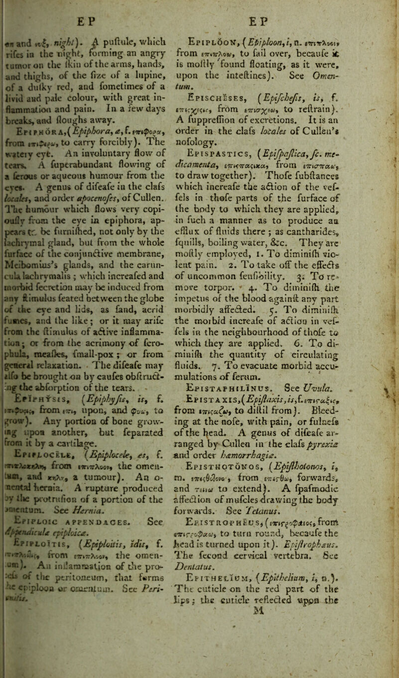 / «n and vt,|, night). £ puftule, which rifes in the night, forming an angry tumor on the iktu of the arms, hands, and thighs, of the fizc of a lupine, of a dulky red, and fometimes of a livid aud pale colour, with great in- flammation and pain. In a few days breaks, and floughs away. Epiphora,{ Epiphora, a, f. iTrifioJu, from to carry forcibly). The wateiy eye. An involuntary flow of tears. A foperabundant flowing of a lerous or aqueous humour from the eves. A genus of difeafe in the clafs locales, and order apocenofes, of Cullen. The humour which flows very copi- oufly from the eye in epiphora, ap- pears t' be furni/hed, not only by the lachrymal gland, but from the whole lurface of the conjun&ive membrane, Mcibomius's glands, and the carun- cula lachrymalis ; which increafed and morbid fecretion may be induced from any ftimulus feated between the globe of the eye and lids, as fond, acrid fumes, and the like; or it may arife from the Aimulus of a&ive inflamma- itiorij or from the acrimony of fcro- phula, meafles, fmall-pox ; or from 'general relaxation. . The difeafe may alfo be brought on by caufes obftruct- Itng the abforption of the tears. * Epiphysis, (Epiphyjis, is9 f. from ctt(, upon, and (pyu, to grow). Any portion of bone grow- ing upon another, but feparated trom it by 3 C3i t lage. UEpiftoCELt, (Epiplocele, es, f. xtezr.Xty, from tirnr\yov9 the omen- .um, and *r,Ar, a tumour). An o- nental hernia. A rupture produced jy die protrufion of a portion of the >nienium. See Hernia. Epiploic appendages. See rfppendicuhc epiploic*. Epiploitis, (Epiploitis, idis9 f. from tTrivfcGv, the omen- um)' An inl.'aranaation of the pro- ■ch, of the peritoneum, that forms j epiploon or omentum. See Peri- I mill is. Epiploon, (Efiiploon9i,n. mir-Xoci* from £7r»7rAo<v, to fail over, becaufe it is moilly found floating, as it were, upon the inteftines). See Omen- tum. Epischeses, (Epifchefis, is, f. £?r»c^E?*r, from to reftrain). A fuppreflion of excretions. It is an order in the clafs locales of Cullen** nofology. Epispastics, {Ep\fpajlica9fc. me- dicament a9 tTrifwotfatoLy from 'emc'Trcc&'f to draw together). Thofe fubftances which increafe the a&ion of the vefo fels in thofe parts of the furface of the body to which they are applied, in fuch a manner as to produce an efflux of fluids there ; as cantharides* fquills, boiling water, Arc. They are moftly employed, i. To diminifh vio- lent pain. 2. To take off the effedfs of uncommon fenfibility. 3. Tore- move torpor. 4. To diminifh. the impetus of the blood again!! any part morbidly affe&ed. 5. To diminifh the morbid increafe of adlioo in vef- fels in the neighbourhood of thofe to which they are applied. 6. To di- minifh the quantity of circulating fluids. 7. To evacuate morbid accu- mulations of fenun. Epistaphilinus. See Uvula. Ep 1 s t A x is,( Epi/laxis, isj. mi<ru^ic9 from 17ncu£u9 to diftil from). Bleed- ing at the nofe, with pain, or fuiaefs of the head. A genus of difeafe ar- ranged by Cullen in the clafs pyrexia and order hamorrhagia. Episthotonos, (Epifthoionos, /, m. £7Tttfflovo i from £7utBui9 forwards, and rum to extend). A fpafmodic affection of mufcles drawing the body forwards. See Tetanus. Epistropheus,(ex-trg o<pdioc9 front emreo(paa9 to turn round, becaufe the head is turned upon it). Epi/lrophaus. The fecond cervical vertebra. See Dent at us. Epithelium, {Epithelium, /, n,}. The cuticle on the red part of the lips; the cuticle reflected uppn the