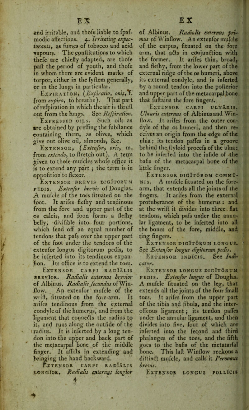 and irritable, and thofe liable to fpaf- modic affections. 4. Irritating expec- torants, as fumes of tobacco and acid vapours. The conllitutipns to which thefe are chiefly adapted, are thofe pad the period of youth, and thofe in whom there are evident marks of torpor, either in the fyftem generally, or in the lungs in particular. Expiration, (Expiratio, onis,*F. from expiroj to breathe). That part ofrefpiration in which the air is thrufl out from the Kings. See Refpiration. Expressed oils. Such oils as are obtained by preflingthe fubftance containing them, as olives, which give out olive oil, almonds, &c. Extensor, (Extenfor, oris, m. from extcndo, to ft retch out). A term triven to thofe mufcles whole office it is to extend any part tne term is in oppofition to flexor. Extensor brevis digitorum pedis. Extenfor brevis of Douglas. A mufcle of the toes fituated on the foot. It arifes flelhy and tendinous from the fore and upper part of the os calcis, and foon forms a flefhy belly, divifible into four portions, which fend off an equal number of tendons that pafs over the upper part of the foot under the tendons of the extenfor longus digitorum pedis, to be inferted into its tendinous expan- sion. Its office is to extend the toes. Extensor carpi radialis brevior. Radialis externus brevior of Albinus. Radialis fecundus of Win- Jflow. An extenfor mufcle of the wrift, fituated on the fore-arm. It arifes tendinous from the external condyle of the humerus, and from the ligament that conne&s the radius to it, and runs along the outfide of the 1 radius. It is inferted by a long ten- don into the upper and back part of the metacarpal bone of the middle finger. It aflifts in extending and bringing the hand backward. Extensor carpi radialis LONGior. Radialis ate runs longior • • . *, •* 1» 4 • ■ S of Albinus. Radialis externus pri- mus of VVinfloxv. A n extenfor mufcle of the carpus, fituated on the fore arm, that adfs in cOujun&ion with the former. It arifes thin, broad, and flefhy, from the lower part of the external ridge of the os humeri, above its external condyle, and is inferted by a round tendon into the pofterior and upper part of the metacarpal bone that fuftains the fore fingers. Extensor carpi ulnaris. Ulnar is externus of Albinus and Win- flo.v. It arifes from the outer con- dyle of the os humeri, and then re- ceives an origin from the edge of the ulna: its tendon pafles in a groove behind the ftyloid pvocefs of the ulna: to be inferted into the infide of -the balls of the metacarpal bone of the little finger. Extensor digitorom commu- nis. A mufcle fituated on the fore- arm, that extends all the joints of the fingers. It arifes from the external protuberance of the humerus : and at the wrift it divides into three, flat tendons, which pafs under the annu- lar ligament, to be inferted into all the bones of the fore, middle, and ring fingers. Extensor digitorum longus. i See Extenfor longus digitorum pedis. Extensor indicis. See Indi- cator. Extensor longus digItorum pedis. Extenfor longus of Douglas. A mufcle fituated on the leg, that extends all the joints of the four fmall toes. It arifes from the upper part of the tibia and fibula, and the inter- ofteous ligament; its tendon paftes under the annular ligament, and then divides into five, four of which are inferted into the fecond and third phalanges of the toes, and the fifth goes to the bafis of the metatarfal bone. This laft Winflow reckons a diftinft mufcle, and calls it Peronaus brevis. Extensor longus pollIcis * I