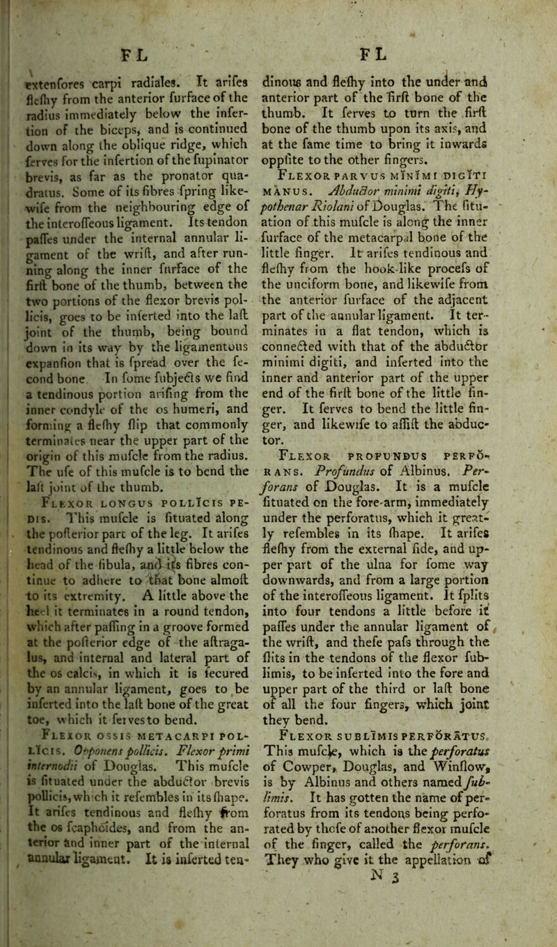 exten fores carpi radiales. It arifes flefhy from the anterior furfaceofthe radius immediately below the infer- tion of the biceps, and is continued down along the oblique ridge, which ferves for the infertion of the fupinator brevis, as far as the pronator qua- dratus. Some of its fibres fpring like- wife from the neighbouring edge of the interofTeous ligament. Its tendon pafles under the internal annular li- gament of the wrift, and after run- ning along the inner fnrface of the firlt bone of the thumb, between the two portions of the flexor brevis pol- licis, goes to be inferted into the laft. joint of the thumb, being bound down in its way by the ligamentous expanfion that is fpread over the fe- cond bone In fome fubjedls we find a tendinous portion arifing from the inner condyle of the os humeri, and forming a flefhy flip that commonly terminates near the upper part of the origin of this mufcle from the radius. The ufe of this mufcle is to bend the laft joint of the thumb. Flexor longus pollicis pe- dis. This mufcle is fituated along the poflerior part of the leg. It arifes ■ tendinous and flefhy a little below the head of the fibula, and i^s fibres con- tinue to adhere to 'that bone almofl to its extremity. A little above the heel it terminates in a round tendon, which after pafiing in a groove formed at the poflerior edge of the aftraga- lus, and internal and lateral part of the os calcis, in which it is fecured by an annular ligament, goes to be inferted into the laft bone of the great toe, which it fervesto bend. Flexor ossis metacarpi pol- Ltcis. Opponent pollicis. Flexor primi internodii of Douglas. This mufcle is fituated under the abdudlor brevis pollicis, whch it refembles in itsfhape. It arifes tendinous and flefhy from the os feapheides, and from the an- terior and inner part of the internal annular ligament. It is inferted tea- dinous and flefhy into the under and anterior part ofi the firfl bone of the thumb. It ferves to turn the firfl bone of the thumb upon its axis, and at the fame time to bring it inwards oppfite to the other fingers. Flexor parvus minimi digiti manus. Abductor minimi digiti, Hy~ pothenar Riolani of Douglas. The fitu- ation of this mufcle is along the inner furface of the metacarpal bone of the little finger. It arifes tendinous and flefhy from the hook-like procefs of the unciform bone, and likewife from the anterior furface of the adjacent part of the annular ligament. It ter- minates in a flat tendon, which is connected with that of the abdu£tor minimi digiti, and inferted into the inner and anterior part of the upper end of the firlt bone of the little fin- ger. It ferves to bend the little fin- ger, and likewife to aflift the abduc- tor. Flexor profundus perfo- bans. Profundus of Albinus. Per- forans of Douglas. It is a mufcle fituated on the fore-arm, immediately under the perforatus, which it great- ly refembles in its fhape. It arifes flefhy from the external fide, and up- per part of the ulna for fome way downwards, and from a large portion of the interofTeous ligament. It fplits into four tendons a little before it pafles under the annular ligament of t the wrift, and thefe pafs through the flits in the tendons of the flexor fub- limis, to be inferted into the fore and upper part of the third or laft bone of all the four fingers, which joint they bend. Flexor sublimisperforatus. This mufeje, which is the perforatus of Cowper, Douglas, and Window, is by Albinus and others named fuF limis. It has gotten the name of per- forate from its tendons being perfo- rated by thefe of another flexor mufcle of the finger, called the perforans. They who give it the appellation of