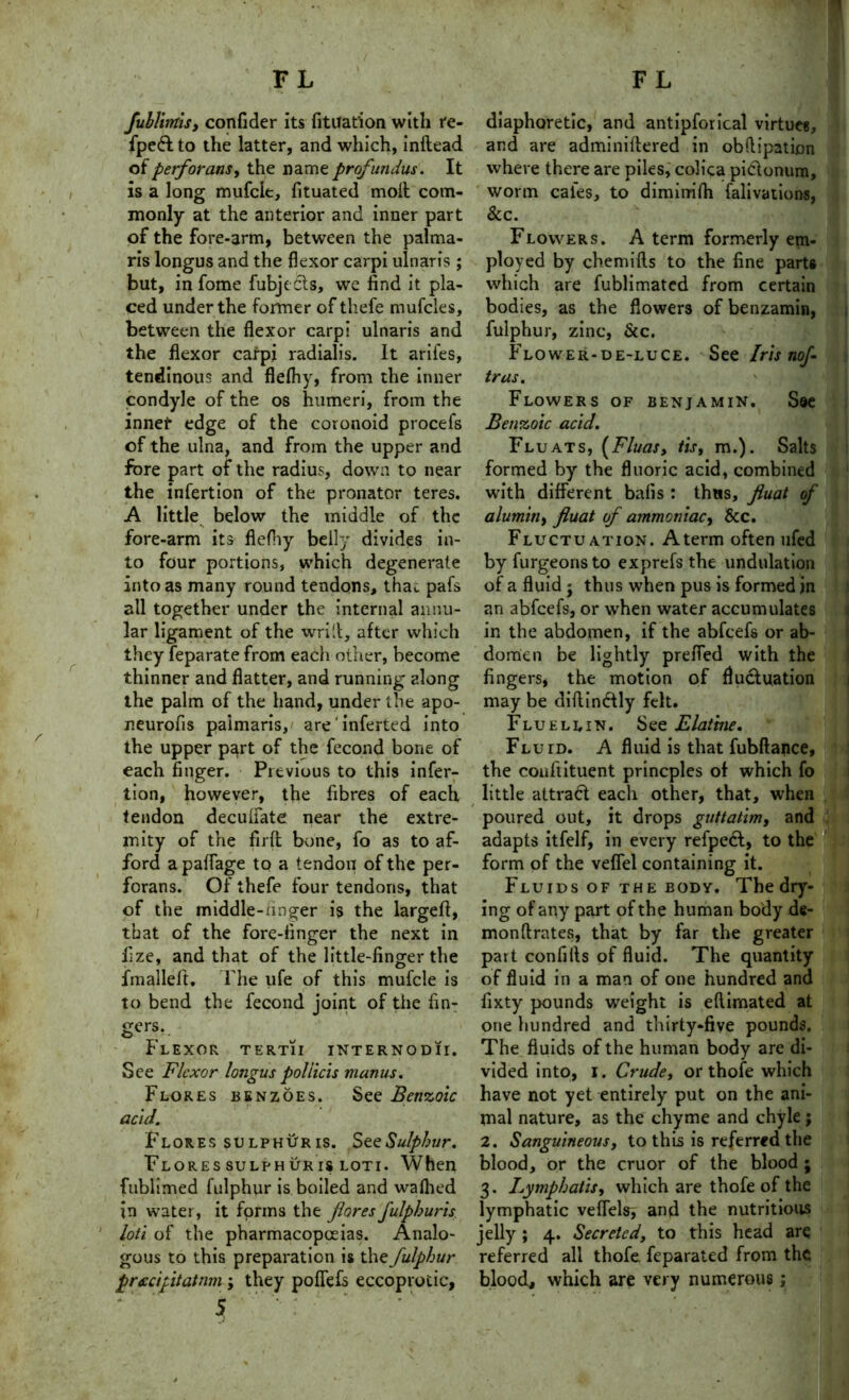 fublirrtisy confider its fituat'ion with re- {pe<5t to the latter, and which, inftead of perforansy the name profundus. It is a long mufcle, fituated moil com- monly at the anterior and inner part of the fore-arm, between the palma- ris longus and the flexor carpi ulnaris ; but, in fome fubje Cls, we find it pla- ced under the former of thefe mufcies, between the flexor carpi ulnaris and the flexor carpi radialis. It arifes, tendinous and fleihy, from the inner condyle of the os humeri, from the inner edge of the coronoid procefs of the ulna, and from the upper and fore part of the radius, down to near the infertion of the pronator teres. A little below the middle of the fore-arm its fleihy belly divides in- to four portions, which degenerate into as many round tendons, tha^ pafs all together under the internal annu- lar ligament of the wrill, after which they feparate from each other, become thinner and flatter, and running along the palm of the hand, under the apo- neurofis paimaris,' are inferted into the upper part of the fecond bone of each finger. Previous to this infer- tion, however, the fibres of each tendon deculfate near the extre- mity of the firft bone, fo as to af- ford a paifage to a tendon of the per- forans. Of thefe four tendons, that of the middle-anger is the largefi, that of the fore-finger the next in fize, and that of the little-finger the fmalleft. The ufe of this mufcle is to bend the fecond joint of the fin- gers, Flexor tertii internodii. See Flexor longus poliicis manus. Flores benzoes. See Benzoic acid. Flores sulphur is. See Sulphur. Flores sulph ur is loti. When fublimed fulphur is boiled and waihed in water, it forms the foresfulphuris loti of the pharmacopoeias. Analo- gous to this preparation is the fulphur preecipitatnm ; they polfefs eccoprotic, 5 diaphoretic, and antipforical virtue*, and are adminiftered in obflipatijon where there are piles, colica pi&onum, worm cafes, to diminrifh falivations, &c. Flowers. A term formerly em- ployed by chemifls to the fine parts which are fublimatcd from certain bodies, as the flowers ofbenzamin, fulphur, zinc, &c. Flower-de-luce. See Iris nof tras. Flowers of benjamin. S®e Benzoic acid. Fluats, (Fluas, tist m.). Salts formed by the fluoric acid, combined with different bafis : thus, fluat of alumitiy fluat of ammoniac, &c. Fluctuation. Aterm often ufed byfurgeonsto exprefs the undulation of a fluid ; thus when pus is formed in an abfeefs, or when water accumulates in the abdomen, if the abfeefs or ab- domen be lightly prefled with the fingers, the motion of fluctuation may be diftindlly felt. Flu ell in. See Elatine. Fluid. A fluid is that fubftance, the confiituent princples of which fo little attract each other, that, when poured out, it drops guttatim, and adapts itfelf, in every refpedl, to the form of the vefiel containing it. Fluids of the body. The dry- ing of any part of the human body de- monftrates, that by far the greater part confilts of fluid. The quantity of fluid in a man of one hundred and fixty pounds weight is eflirnated at one hundred and thirty-five pounds. The fluids of the human body are di- vided into, I. Crude, or thofe which have not yet entirely put on the ani- mal nature, as the chyme and chyle; 2. Sanguineous, to this is referred the blood, or the cruor of the blood ; 3. Lymphatisy which are thofe of the lymphatic vefiels, and the nutritious jelly ; 4. Secreted, to this head are referred all thofe. feparated from the blood, which are very numerous;