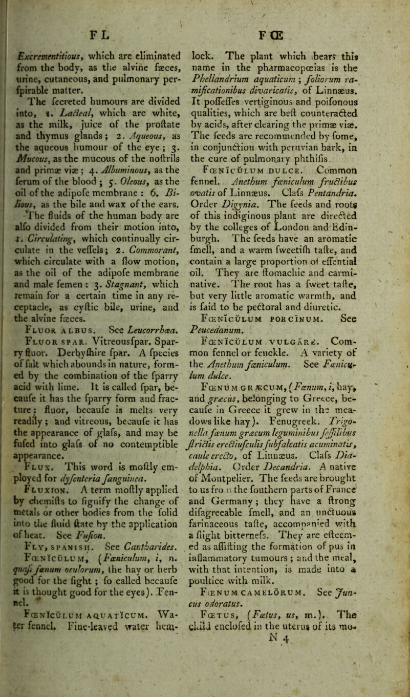 Excrement it lous, which are eliminated from the body, as the alvine faeces, urine, cutaneous, and pulmonary per- fpirable matter. The fecreted humours are divided into, t. LaBeal, which are white, as the milk, juice of the proftate and thymus glands; 2. Aqueous, as the aqueous humour of the eye ; 3. Mucous, as the mucous of the noftrils and primae vise ; 4. Albuminous, as the ferum of the blood ; 5. Oleous, as the oil of the adipofe membrane : 6. Bi- lious, as the bile and wax of the ears. The fluids of the human body are alfo divided from their motion into, 1. Circulating, which continually cir- culate in the veflels; 2. Cormorant, which circulate with a flow motion, as the oil of the adipofe membrane and male femen : 3. Stagnant, which remain for a certain time in any re- ceptacle, as cyftic bile, urine, and the alvine faeces. Fluor albus. SLeucorrhcea. Fluor spar. Vitreousfpar. Spar- ry ftuor. Derbyihire fpar. A fpecies of fait which abounds in nature, form- ed by the combination of the fparry acid with lime. It is called fpar, be- caufe it has the fparry form and frac- ture : fluor, becaufe is melts very readily; and vitreous, becaufe it has the appearance of glafs, and may be fufed into glafs of no contemptible appearance. Flux. This word is motlly em- ployed for dyfcnleria fanguhiea. Flux ion . A term moftly applied by cbemifts to fignify the change of metals or other bodies from the folid into the fluid ftatc by the application of heat. See Fufion. Fly, Spanish. See Cantharides. Fceniculum, (Fceniculum, i, n. qnnfi fmnum oeulorum, the hay or herb good for the fight ; fo called becaufe it is thought good for the eyes). Fen- nel. * FcenTculum aquaticum. Wa- ter fennel. Fine-leaved water hem- lock. The plant which bears this name in the pharmacopoeias is the Phellandrium aquaticum ; foliorum ra- mificationibus divaricatis, of Linnaeus. It poflefies vertiginous and poifonous qualities, which are beft counteracted by acids, after clearing the primas viae. The feeds are recommended by fome, in conjunction with peruvian bark, in the cure of pulmonary phthifis Fceniculum dulce. Common fennel. Anethum fceniculum fruBihus ovatis of Linnaeus. Clafs Pentandria. Order Digynia. The feeds and roots of this indiginous plant are direCted by the colleges of London and Edin- burgh. The feeds have an aromatic fmell, and a warm fweetifti talle, and contain a large proportion of eflentiai oil. They are Itomachic and carmi- native. The root has a fweet tafte, but very little aromatic warmth, and is faid to be peCtoral and diuretic. Fceniculum porcinum. See Peucedanum. Fceniculum vulgare. Com- mon fennel or fenckle. A variety of the Anethum fceniculum. See Fcenicu- lum dulce. Fcenumgrjecum, ( Fcenum, i, hay, and gracus, belonging to Greece, be- caufe in Greece it grew in the mea- dows like hay). Fenugreek. Trigo- nella fcenum grcecum leguminibus fefjilibus JlriBis ereBiufculisfubfalcatis acuminatis, caule crecto, of Linnaeus. Clafs Dia- delphia. Order Decandria. A native of Montpelier. The feeds are brought to us fro n the fouthern parts of France and Germany; they nave a ftrong difagreeable fmell, and an unctuous farinaceous tafte, accompanied with a flight bitternefs. They are efteem- ed as afiifting the formation of pus in inflammatory tumours ; and the meal, with that intention, is made into 4 poultice with milk. Fienum camelorum. See Jun« cus odoratus. Foetus, (Foetus, us, m.). The chili enclofed in the uterus of its mu-