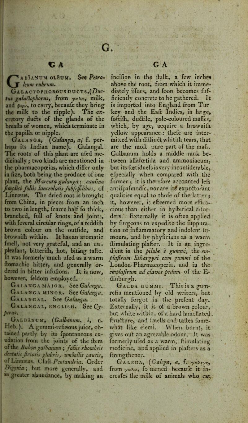 GabTaVum oleum. See Petro- leum rubrum. Galactophorous ducts,{Duc- tus galaftophorus, from yu\ay milk, and ptptLi to carry, becaufe they bring the milk to the nipple). The ex- cretory du&s of the glands of the breads of women, which terminate in the papilla or nipple. Galanga, (Galanga, a, f. per- haps its Indian name). Galangal. The roots of this plant are ufed me- dicinally ; two kinds are mentioned in the pharmacopoeias, which differ only in fize, both being the produce of one plant, the Marcuta galanga; caulino ftmplici folds lanceolatis fubfeffdibuSy of Linnaeus. The dried root is brought from China, in pieces from an inch to two in length, fcarce half fo thick, branched, full of knots and joints, with feveral circular rings, of a reddifh brown colour on the outfide, and | brownifh within. It has an aromatic fmell, not very grateful, and an im- pleafant, bitterifh, hot, biting take. It was formerly much ufed as a warm i domachic bitter, and generally or- dered in bitter infufions. It is now, however, feldom employed. Galanga major. See Galanga. Galanga minor. See Galanga. Galangal. See Galanga. Gal angal, English. See Cy- perus. Galbanum, (Galbanum, i, n. Heb.). A gummi-refinous juice, ob- tained partly by its fpontaneous ex- udation from the joints of the dem of the Bubon galbanum ; folds rhombeis } drnta/is jlriatis glabris, umbel lit paucity of Linnaeus. Clafs Pentandria. Order Digynia; but more generally, and in greater abundance, by making an incifion in the dalk, a few inches above the root, from which it imme- diately iffues, and foon becomes fuf- ficiently concrete to be gathered. It is imported into England from Tur key and the Eaft Indies, in large, foftifti, ductile, pale-coloured maffes, which, by age, acquire a brownifh, yellow appearance : thefe are inter- mixed with diftindi whitifh tears, that are the mod pure part of the mafs. Galbanum holds a middle rank be- tween affafeetida and ammoniacum, but its foetidnefs is very inconfiderable, efpecially when compared with the former ; it is therefore accounted lefs antifpafmodic, nor are it# expe&orant qualities equal to thofe of the latter ; it, however, is edeemed more effica- cious than either in hyderical dil'or- ders, Externally it is often applied by furgeons to expedite the fupoiira- tion of inflammatory and indolent tu- mours, and by phyficians as a warm dimulating plader. It is an ingre- dient in the pilule e gummi, the em- plajlrum Uthargyri cum gummi of the London Pharmacopoeia, and ii^ the cmplaflrum ad c lav os pedum of the E- dinburgh. Galda gummi. This is a gum- refill mentioned by old writers, but totally forgot in the prefent day. Externally, it is of a brown colour, but white within, of a hard lamdlated ftru&ure, and fmells and takes fome- what like elemi. When burnt, it gives out an agreeable odour. It was formerly ufed as a warm, dimulating medicine, and applied in pladers as a ftrengthener. G A LEG A, (Galega, <?, f. yx\eyr9 from ycc\uy fo named becaufe it in- creafes the milk of animals who eat,