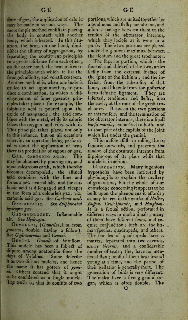 ftate of gaz, the application of caloric may be made in various ways. The more fimpk method confidsin placing the body in contact with another body, which is heated. In this fix- ation, the heat, on one hand, dimi- nifhes the affiurty of aggregation, by feparating the condituent principles to a greater diftance from each other ; on the other hand, the heat unites to the principles with which it has the ftronged affinity, and volatilizes them. .Another method is, when one body is caufed to a61 upon another, to pro- duce a combination, in which a dif- engagement of fome gazeous prin- ciples takes place : for example, the fulphuiic- acid is poured upon the oxide of manganefe ; the acid com- bines with the metal, while its caloric feizes the oxygen and rifes with it. This principle takes place,, not only in this indance, but on all occafions wherein, an operation being perform- ed without the application of heat, there is a production of vapour or gaz. GXz, carbonic acid. This may be obtained by pouring any acid upon calcareous earth, which thereby becomes decompofed; the effufed acid combines with the lime and forms a nCw neutral fait, and the car- bonic acid is difengaged and efcapes in the form of a colourlefs gaz, viz. carbonic acid gaz. See Carbonic acid. Gaz-hepatic. See Sulphurated hydrogen gaz. _ Gaz-hydrogen. Inflammable air. See Hydrogen. Gemellus, (Gamellvs,i, m. from gemimus, double, having a fellow). See Gaftrocnemius and Gemini. Gemini. Gemel/i of Window. This mufcle has been a fubjedt of difpute among anatomids fince the days of Vefalius. Some delcribe it as two didindt mufcles, and hence the name it has gotten of gemi- ni. Others contend that it ought to be coniidered as a fingle mufcle. Tl^c truth is, that it coafids of two portions, which are united together by a tendinous and flefhy membrane, and afford a pafiage between them to the tendon of the obturator internus, which they inclofe as it were in a purfe. Thefe two portions are placed under the glutceus maximus, between the ifehium and the great trochanter* The fuperior portion, which is the fhorteft and thicked of the two, arifes flefhy from the external furface of the fpine of the ifehium ; and the in- ferior, from the tuberofity of that bone, and likewife from the poderior facro-ifchiatic ligament. They are inferted, tendinous and flefhy, into the cavity at the root of the gredt tro- chanter. Between the two portion* of this mufcle, and the termination of the obturator internus, there is a fmall burfa mucofa, connected to both, and to that part of the cap Tula of the joint which lies under the gemini. This mufcle afiids in rolling'the os. femoris outwards, and prevents the tendon of the obturator internus from dipping out of its place while that mufcle is in action. Generation. Many ingenious hypothefes have been indituted by phyfiologids to explain the myftery of generation, but the whole of our knowledge concerning it appears to be built upon the phenomena it affords ; as may be feen in the works of Haller, Buff oil) Cruickjhanks, and Haight on. It is a fexual action, performed in different ways in mod animals ; many of them have different fexes, and re- quire conjunction : fuch are the hu- man fpecies, quadrupeds, and others. The females of quadrupeds have a matrix, feparated into two cavities, uterus bicornis, and a confiderable number of teats ; they have no men- ftrual flux ; mod of them bear feveral young at a time, and the period of their gedation is generally fhort. The generation of birds is very different. The males have a drong genital or- gan, which is often double. The