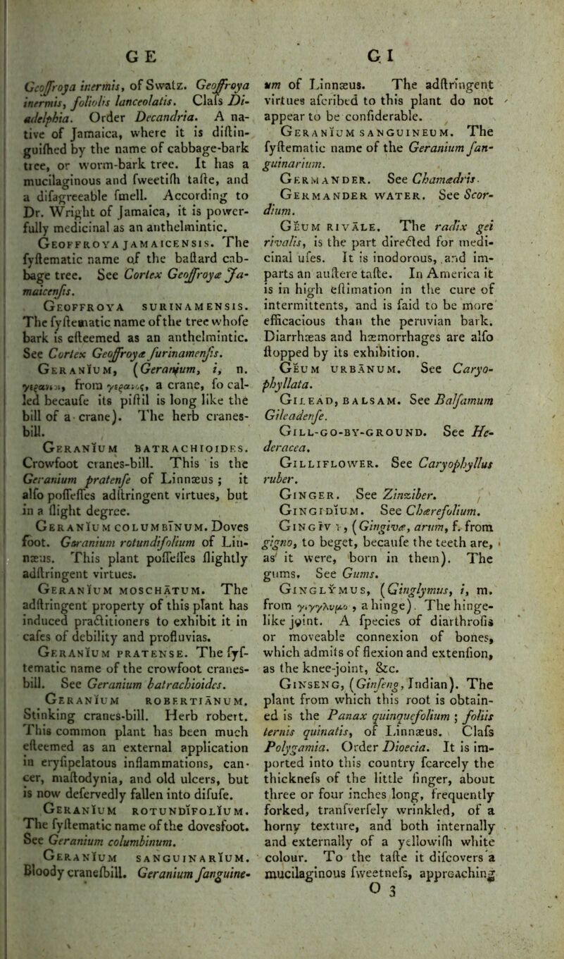 Geoffroya iuermis, ofSwatz. Geoffrey a inermisf foltobs lunceolatis. Clals d)i- adelphia. Order Decandria. A na- tive of Jamaica, where it is diftin- guifhed by the name of cabbage-bark tree, or worm-bark tree. It has a mucilaginous and fweetifti tafte, and a difagreeable fmell. According to Dr. Wright of Jamaica, it is power- fully medicinal as an anthelmintic. GeOFFROYA JAMAICENS1S. The fyftematic name o.f the baftard cab- bage tree. See Cortex Geojfroyee jfa- maicenfis. GeOFFROYA SURINAM ENS1S. The fyftematic name of the tree whofe bark is efteemed as an anthelmintic. See Cortex Geoffroya furinamenjis. Geranium, (Geranium, i, n. from ys^auq, a crane, fo cal- led becaufe its piftil is long like the bill of a crane). The herb cranes- bill. Geranium Batrachioides. Crowfoot cranes-bill. This is the Geranium pratenfe of Linnaeus ; it alfo pofleffes adftringent virtues, but in a flight degree. Geranium columbInum. Doves foot. Geranium rotundifolium of Lin- naeus. This plant poffeftes {lightly adftringent virtues. Geranium moschatum. The adftringent property of this plant has induced pra&itioners to exhibit it in cafes of debility and profluvias. Ge RANIUM PRATENSE. The ¥- tematic name of the crowfoot cranes- bill. See Geranium batrachioides. Geranium robfrtianum. Stinking cranes-bill. Herb robeTt. This common plant has been much efteemed as an external application in eryfipelatous inflammations, can- cer, maftodynia, and old ulcers, but is now defervedly fallen into difufe. GeranIum rotundifolIu m. The fyftematic name of the dovesfoot. See Geranium columbinum. Geranium sanguinarium. Bloody cranefbili. Geranium fanguine- vm of Linnaeus. The adftringent virtues aferibed to this plant do not ' appear to be confiderable. Geranium sanguineum. The fyftematic name of the Geranium fan- guinarium. Germander. See Chamadris ■ Germander water. See Scor- dium. Geum rivale. The radix gel rivalis, is the part directed for medi- cinal ufes. It is inodorous, and im- parts an auftere tafte. In America it is in high eftimation in the cure of intermittents, and is faid to be more efficacious than the peruvian bark. Diarrhoeas and haemorrhages are alfo Hopped by its exhibition. Geum urbanum. See Caryo- phyllata. Gilead, balsam. See Balfamum Gileadenfe. Gill-go-by-ground. See He- dcracea. Gilliflower. See Cary ruber. Ginger. See Zinziber. Gingidium. See Cheerefolium. Ging rv i-, (Gingiva, arum, f. from gignOf to beget, becaufe the teeth are, » as it were, born in them). The gums. See Gums. Ginglymus, (Ginglymus, /, m. from y>yyhvp.o , a hinge). The hinge- like joint. A fpecies of diarthrofis or moveable connexion of bones, which admits of flexion and extenfton, as the knee-joint, czc. Ginseng, (Ginfeno, Indian). The plant from which this root is obtain- ed is the Panax quinquefolium ; folds terms quinatis, of Linnaeus. Clafs Polygamia. Order Dioecia. It is im- ported into this country fcarcely the thicknefs of the little finger, about three or four inches long, frequently forked, tranfverfely wrinkled, of a horny texture, and both internally and externally of a ydlowifh white colour. To the tafte it difeovers a mucilaginous fweetnefs, approaching