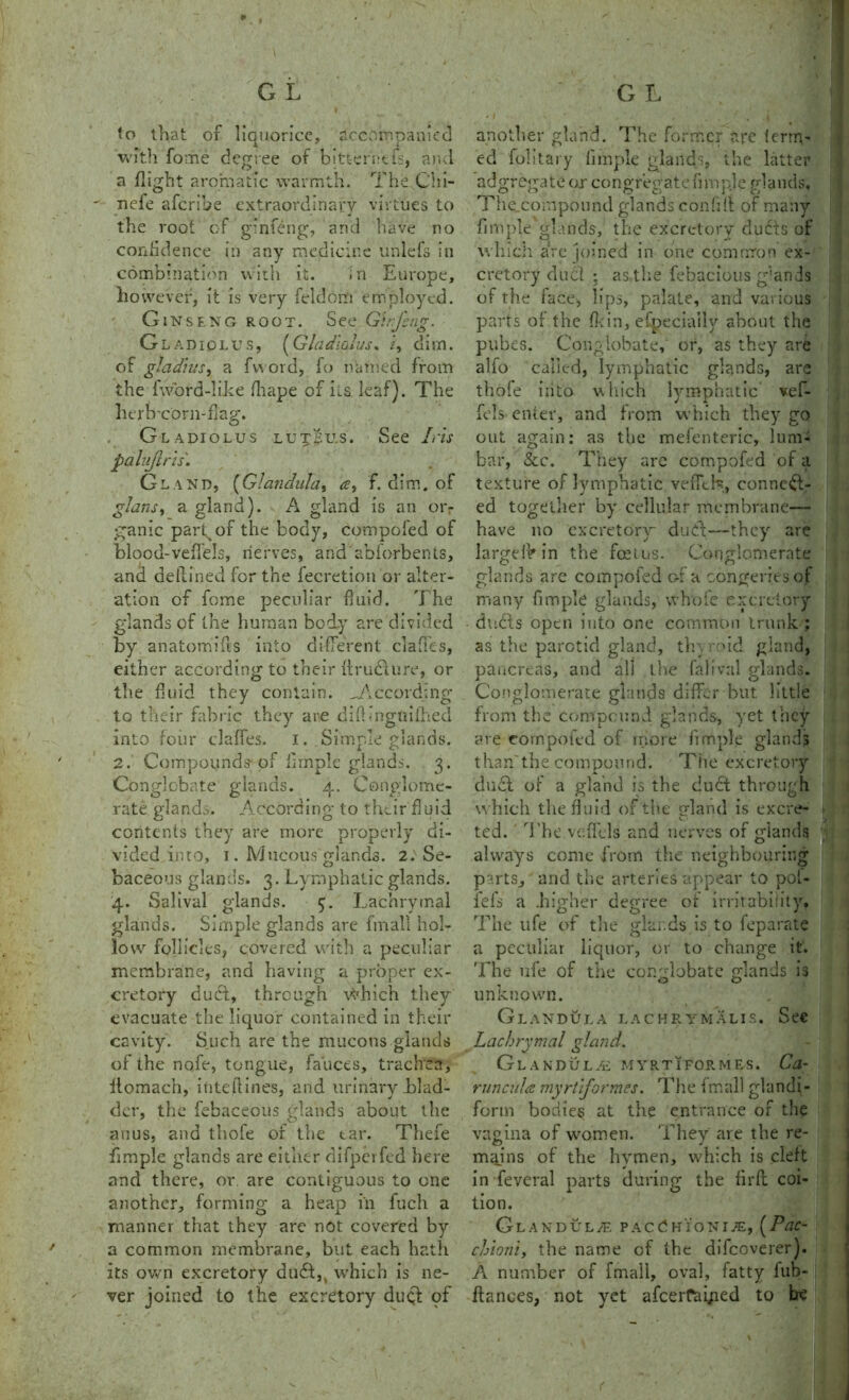 to that of liquorice, accompanied 'with fome degree of bitterntfs, and a flight aromatic warmth. The Chi- nefe aferibe extraordinary virtues to the root of glnfeng, and have no confidence in any medicine unlefs in combination with it. in Europe, however, it is very feldom employed. Ginseng root. See Girfcng. Gladiolus, (Gladiolus* z, dim. of gladiusy a fvvord, fo named from the Tword-liice fhape of its leaf). The htrb-corn-flag. Gladiolus lutSu.s. See Iris palvjlris'. Gland, (Glandula, a, f. dim. of glans, a gland). A gland is an orr ganic part of the body, compofed of blood-veffels, nerves, and abforbents, and de (lined for the fecretion or alter- ation of feme peculiar fluid. The glands of the human body are divided by anatomiits into different claffes, either according to their firudture, or the fluid they contain. ^According to their fabric they are diftingtiifhed into four claffes. i. Simple glands. 2. Compounds of fimple glands. 3. Conglobate glands. 4. Conglome- rate elands. According to their fluid contents they are more properly di- vided into, 1. Mucous glands. 2.'Se- baceous glands. 3. Lymphatic glands. 4. Salival glands. 5. Lachrymal glands. Simple glands are fmall hol- low follicles, covered with a peculiar membrane, and having a proper ex- cretory duel, through vVhich they evacuate the liquor contained in their cavity. Such are the mucous glands of the nofe, tongue, fauces, trachea, ilomach, ititeflines, and urinary blad- der, the febaceous glands about the anus, and thofe of the tar. Thefe fimple glands are either difperfed here and there, or are contiguous to one another, forming a heap in fuch a manner that they are not covered by a common membrane, but each hath its own excretory duff,, which is ne- ver joined to the excretory duql of another gland. The former arc term- ed folitary fimple glands, the latter adgregate or congregate fimpie glands, The compound glands confifi of many fimple glands, the excretory dudts of which arc joined in one common ex- cretory duel ; as the febacious g’ands of the face, lips, palate, and various parts of the fkin, efpecially about the pubes. Conglobate, or, as they are alfo called, lymphatic glands, are thofe iiito which lymphatic vef- fels enter, and from which they go out again: as the mefenteric, lum- bar, See. They are compofed of a texture of lymphatic vefith, connect- ed together by cellular membrane— have no excretory dudt—they are largelV in the feetns. Conglomerate glands are compofed of a congeries of many fimple glands, whole excretory duds open into one common trunk ; as the parotid gland, thyroid gland, pancreas, and all the falival glands. Conglomerate glands differ but little from the compound glands, yet they are compofed of more fimple glands than the compound. The excretory du£l of a gland is the du£t through which the fluid of the gland is excre- ted. The veffels and nerves of glands always come from the neighbouring parts, and the arteries appear to poi- ieis a .higher degree of irritability. The ufe of the glands is to feparate a peculiar liquor, or to change it. '.fhe ufe of the conglobate glands is unknown. Glandula lachrymalis. See Lachrymal gland. Glandule myrtiformes. Ca- runcula myrtiformes. The fmall glandi- form bodies at the entrance of the vagina of women. They are the re- mains of the hymen, which is cleft in feveral parts during the firfl coi- tion. Glandule pacChionj^:, (Pac- chioni, the name cf the difeoverer). A number of fmall, oval, fatty fub- flances, not yet afeerfaiged to he