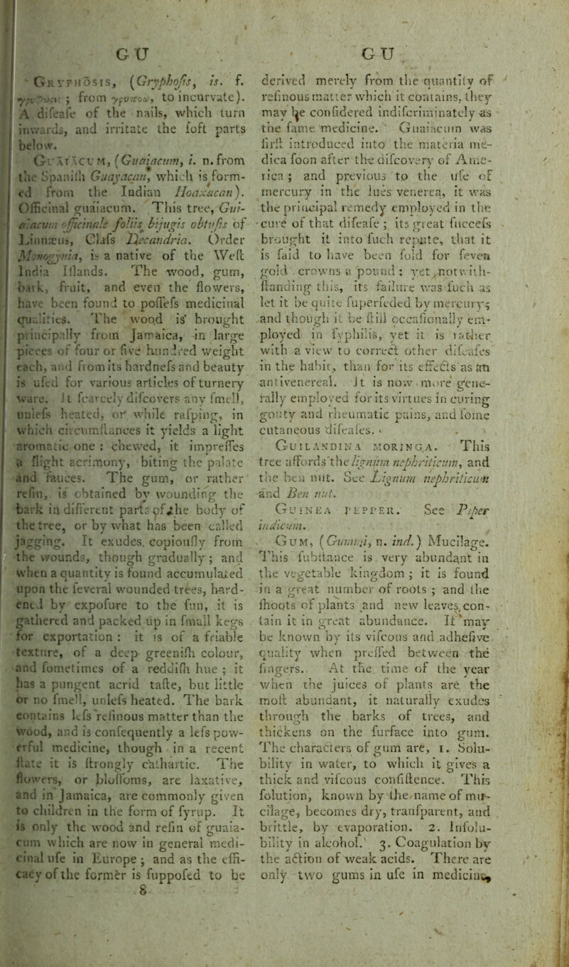 Grvph5sis, (Gryphojis, is. f. ; from y^virou, to incurvate). A difeafe of the nails, which turn inwards, and irritate the loft parts below. G u a r a c u m , (Guaiacum, i. n. from the Spanilh Guayacuti, which is form- ed from the Indian Hoaxacan). Officinal guaiacum. This tree, Gui- a lac uni officinale foliis^ bijugis obtvfis of Linnaeus, Clafs Ltecandria. Order J\I:mgy?’ia, is a native of the Weft India Illands. The wood, gum, hark, fruit, and even the flowers, have been found to poffefs medicinal cnia’kies. The wood is brought princi pally from Jamaica, in large pieces of four or five hundred weight each, and from its hardnefs and beauty is ufed for various articles of turnery ware, it fearcelydilcovers any fmell, uniefs heated, or1 while rafping, in which circumllances it yields a light aromatic one : chewed, it impreffies a flight acrimony, biting the palate and fauces. The gum, or rather rtfin, is obtained by wounding the bark in different parts pfahe body of the tree, or by what has been called jagging. It exudes, copioufiy from the wounds, though gradually ; and when a quantity is found accumulated upon the ieveral wounded trees, hard- ened by expofure to the fun, it is gathered and packed up in fmall kegs for exportation : it is of a friable texture, ot a deep greenifh colour, and fometimes of a reddiffi hue ; it has a pungent acrid tafte, but little or no fme!!, uniefs heated. The bark contains lefs relinous matter than the wood, and is confequently a lefs pow- erful medicine, though in a recent Hate it is ftrongly cathartic. The flowers, or bloffoms, are laxative, and in Jamaica, are commonly given to children in the form of fyrup. It is only the wood and refin of guaia- cum which arc now in general rnedi- • • O cinal life in Europe , and as the effi- cacy of the former is fuppofed to be derived merely from the ouantiiv of J * v refinous matter which it contains, they may l^e confidered indifcriminatcly as the fame medicine. ' Guaiacum was lirib introduced into the materia me- dica foon after th-e difeovery of Ame- rica ; and previous tp the irfe of mercury in the lues venerea, it was the principal remedy employed in the cure of that difeafe ; its great fuccefs brought it into fuch repute, that it is faid to have been fold for feven gold crowns u pound : yet, notwith- fianding this, its failure was £uch as let it be quite fuperfeded byrnercury^ and though it he ft ill pccrffionally em- ployed in fvphilis, yet it is ratlier with a view to correct other d!hales in the habit, than for its effects as an antivenereal. it is now more gene- rally employed for its virtues in curing gouty and rheumatic pains, and lome cutaneous difeales. * Guilandina morjnga. This tree aflords’the//g?77/;,7 nephriticum, and the hen nut. See Lignum nephriticum and Ben nut. Guinea pepper. See Pi tier indicum. Gum, (Ginniri’i, n. in A.} Mucilage. This iubitance is very abundant in the vegetable kingdom ; it is found in a great number of roots : and (lie O ^ ' ffioqts of plants and new leaves,con- tain it in great abundance. It'mav be known by its vifeous and adhe.five quality when preffed between the fingers. At the time of the year when the juices or plants are the molt abundant, it naturally exudes through the barks of trees, and thickens on the furface into gum. The characters of gum are, i. Sola- bility in water, to which it gives a thick and vifeous confidence. This folution, known by the name of mu - cilage, becomes dry, tranfparent, and brittle, by evaporation. 2. Infolu- bilitv in alcohol. 3. Coagulation bv the action of weak acids. There are only two gums in ufe in medicine*
