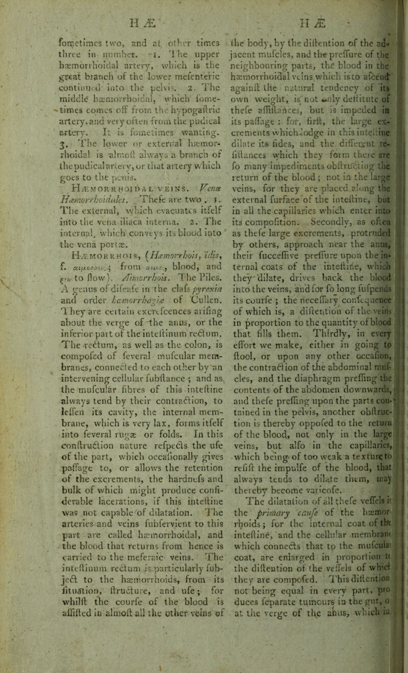foretimes two, and at other times three in number. • i. The upper hemorrhoidal artery, which is the great branch of the lower mefenteric continued into the pelvis. 2. The middle hsemorrhoidal, which fome- ^ times comes off from the hypogaftric artery, and very often from the pudical artery. It is fometimes wanting. 3. The lower or external hae-mor- rhoidal is almoft always a branch of thepudical artery, or chat artery which goes to the penis. FLemorr hoid a l veins. Venae Ht&norirhoidtihs. Thefe are two . j. The external, which evacuates itfelf into the vena iliaca interna. 2. The internal, which conveys its blood into the vena portae. HvEmokrhois, (Hamorrhois, tdis, i*. c&iiAoejo'.', 5 from aio.c.j blood, and tto flow), /nmorrhois. The Piles. A genus of difeafe in the clafs pyrexia and order heemorrhagia. of Cullen. They are certain excrclcences aiding about the verge of the anus, or the inferior part of the inteftinum red!urn. The redtum, as well as the colon, is compofed of feveral mufcular mem- branes, connected to each other bv an intervening cellular fubftance ; and as( the mufcular fibres of this inteftine always tend by their contradlion, to leffen its cavity, the internal mem- brane, which is very lax, forms itfelf into feveral rugae or folds. In this conftruCtion nature refpedls the ufe of the part, which occafionally gives paffage to, or allows the retention of the excrements, the hardnefs and bulk of which might produce confi- derable lacerations, if this inteftine was not capable/of dilatation. The arteries and veins fubfervient to this part are called hsemorrhoidal, and the blood that returns from hence is carried to the meferaic veins. The inteftinum rectum is particularly fub- jedt to the haemorrhoids, from its fituation, ilrudture, and ufe; for whilft the courfe of the blood is aflifted in almoft all the other veins of the body, by the detention of the ad* jacent mufcles, and the p refill re of the neighbouring parts, the blood in the hsemorrhoidal veins which is to afeend' again ft the natural tendency of its own weight, isTot deftitute of thefe afiiilances, but is impeded in its padage : fof, firit, the large ex* crements which .lodge in this inteftine dilate its tides, and the dfffetent re- finances which they form there are fo many impediments obftr.uciing the return of the blood ; not in the large veins, for they are placed along the external furface of the inteftine, but in all the capillaries which enter into its compofition. Secondly, as often as thefe large excrements, protruded by others, approach near the anus, their fuccefiive preflure upon the in- ternal coats of the inteftine, which they dilate, drives back the blood into the veins, and for fo long fufpends its courfe ; the necefiary confequence of which is, a diftention of the veins in proportion to the quantity of blood that fills them. Thirdly, in every effort we make, either in going to ftool, or upon any other occaiion, the contraction of the abdominal muf- cles, and the diaphragm prefling the 5 contents of the abdomen downwards, and thefe prefling upon the parts con-i I tained in the pelvis, another obilruc- tion is thereby oppofed to the return of the blood, not only in the large veins, but alfo in the capillaries, which being- of too weak a texture to refill the impuife of the hlood, that always tends to dilate them, may thereby become varicofe. The dilatation of all thefe veffels ic the primary cciufe of the hsemor rhoids; for the internal coat of the intefline, and the cellular membrane which connects that tp the mufcula: coat, are enlarged in proportion t( the diftention of the veflels of whici they are compofed. This diftention not being equal in every part, pro duces feparate tumours in the gut, 0 at the verge of the anus, which iu