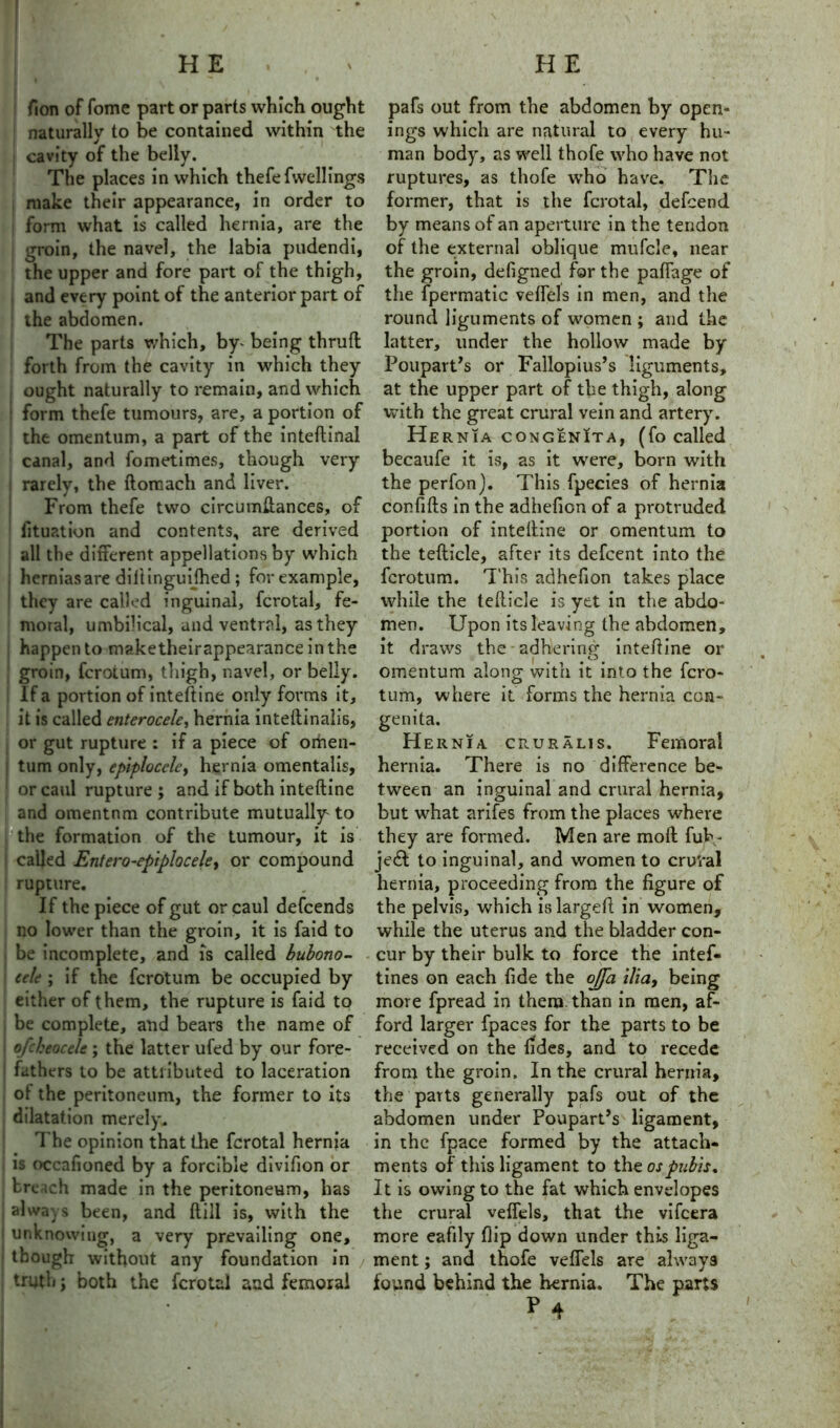 HE . . > fion of fome part or parts which ought naturally to be contained within the cavity of the belly. The places in which thefefwellings make their appearance, in order to form what is called hernia, are the groin, the navel, the labia pudendi, the upper and fore part of the thigh, and every point of the anterior part of the abdomen. The parts which, by* being thruft forth from the cavity in which they j ought naturally to remain, and which form thefe tumours, are, a portion of the omentum, a part of the inteftinal canal, and fometimes, though very rarely, the ftorcach and liver. From thefe two circumftances, of lltuation and contents, are derived all the different appellations by which hernias are diftinguifhed; for example, they are called inguinal, fcrotal, fe- moral, umbilical, and ventral, as they happen to maketheirappearance in the groin, fcrotum, thigh, navel, or belly. If a portion of inteftine only forms it, it is called enterocele, hernia inteffinalis, or gut rupture : if a piece of omen- tum only, epiplocclc, hernia omentalis, or caul rupture; and if both inteftine and omentnm contribute mutually' to the formation of the tumour, it is called Entero-epiplocele, or compound rupture. If the piece of gut or caul defcends no lower than the groin, it is faid to be incomplete, and is called bubono- cele ; if the fcrotum be occupied by either of them, the rupture is faid to be complete, and bears the name of ofcheocele ; the latter ufed by our fore- fathers to be attributed to laceration ol the peritoneum, the former to its dilatation merely. The opinion that the fcrotal hernia is occafioned by a forcible divifion or trench made in the peritoneum, has always been, and ftill is, with the unknowing, a very prevailing one, though without any foundation in truth; both the fcrotal and femoral H E pafs out from the abdomen by open- ings which are natural to every hu- man body, as well thofe who have not ruptures, as thofe who have. The former, that is the fcrotal, defcend by means of an aperture in the tendon of the external oblique mufcle, near the groin, defigned for the paffage of the fpermatic veffels in men, and the round liguments of women ; and the latter, under the hollow made by Poupart’s or Fallopius’s liguments, at the upper part of the thigh, along with the great crural vein and artery. He rnia congenIta, (fo called becaufe it is, as it were, born with the perfon). This fpecies of hernia confifts in the adhefion of a protruded portion of inteftine or omentum to the tefticle, after its defcent into the fcrotum. This adhefion takes place while the tefticle is yet in the abdo- men. Upon its leaving the abdomen, it draws the adhering inteftine or omentum along with it into the fcro- tum, where it forms the hernia con- genita. Hernia cruralis. Femoral hernia. There is no difference be- tween an inguinal and crural hernia, but what arifes from the places where they are formed. Men are moft Tub- je£t to inguinal, and women to crural hernia, proceeding from the figure of the pelvis, which is largeft in women, while the uterus and the bladder con- cur by their bulk to force the intef- tines on each fide the ojja ilia, being more fpread in them than in men, af- ford larger fpaces for the parts to be received on the fides, and to recede from the groin. In the crural hernia, the parts generally pafs out of the abdomen under Poupart’s ligament, in the fpace formed by the attach- ments of this ligament to the os pubis. It is owing to the fat which envelopes the crural veffels, that the vifeera more eafily flip down under this liga- ment ; and thofe veffels are alway9 found behind the hernia. The parts