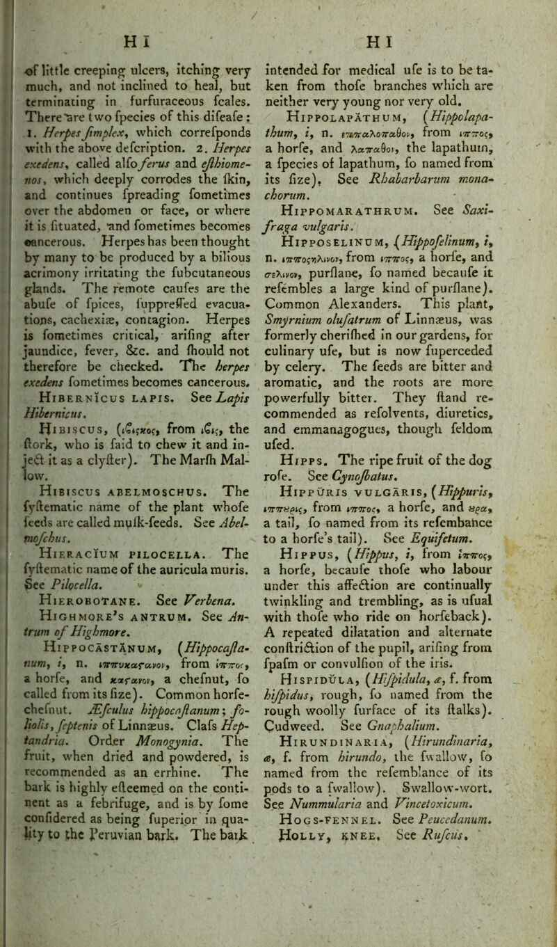 HI HI of little creeping ulcers, itching very much, and not inclined to heal, but terminating in furfuraceous fcales. There'are two fpecies of this difeafe : I. HerpesJimp/ex, which correfponds with the above defcription. 2. Herpes exedens, called alfo ferus and ejlhiome- nos, which deeply corrodes the fkin, and continues fpreading fometimes over the abdomen or face, or where it is fituated, *and fometimes becomes ©ancerous. Herpes has been thought by many to be produced by a bilious acrimony irritating the fubcutaneous glands. The remote caufes are the abufe of fpices, fuppreffed evacua- tions, cachexise, contagion. Herpes is fometimes critical, arifing after jaundice, fever, &c. and fhould not therefore be checked. The herpes exedens fometimes becomes cancerous. Hibernicus lapis. See Lapis Hibcrnicus. Hibiscus, (t£*jxor, from i£tc, the {fork, who is faid to chew it and in- ject it as a clyfter). The Marfh Mal- low. Hibiscus abelmoschus. The fyftemaiic name of the plant whofe feeds are called mulk-feeds. See Abel- mefehus. * 's Hieracium pilocella. The fyftematic name of the auricula muris. See Pilocella. * Hierobotane. See Verbena. Highmore’s antrum. See An- trum of Highmore. Hippocastanum, (Hippoccfla- numt /, n. wnmtancvovy from Imrocy 3. horfe, and xaravov, a chefnut, fo called from its fize). Common horfe- chefnut. JEfculus hippocnjlanum; fo- liolis, feptenis of Linnaeus. Clafs Hep- tandria. Order Monogynia. The fruit, when dried and powdered, is recommended as an errhine. The bark is highly efteemed on the conti- nent as a febrifuge, and is by fome confidered as being fuperior in qua- lity to the Peruvian bark. The bark intended for medical ufe is to be ta- ken from thofe branches which arc neither very young nor very old. Hippolapathum, (Hippolapa- thum, i9 n. ETSTraXozraQoi/, from mrTroqy a horfe, and ^a.Trubc», the lapathum, a fpecies of lapathum, fo named from its fize). See Rbabarbaram mona- chorum. Hippomarathrum. See Saxi- fraga 'vulgaris. Hipposelinom, {Hippofelinumy it n. i7t7ro<;Yihivovf from nnsocy a horfe, and crgXivov, purflane, fo named becaufe it refembles a large kind of purflane). Common Alexanders. This plant, Smyrnium olufatrum of Linnaeus, was formerly cherifhed in our gardens, for culinary ufe, but is now fuperceded by celery. The feeds are bitter and aromatic, and the roots are more powerfully bitter. They Hand re- commended as refolvents, diuretics, and emmanagogues, though feldom ufed. Hipps. The ripe fruit of the dog rofe. See Cynojbatus. Hippuris vulgaris, (Heppuris, *7TTrugiqt from *7TTrocy a horfe, and a tail, fo named from its refembahee to a horfe’s tail). See Equifctum. Hip pus, (Hippus, i, from eVtto?, a horfe, becaufe thofe who labour under this affe&ion are continually twinkling and trembling, as is ufual with thofe who ride on horfeback). A repeated dilatation and alternate conftriftion of the pupil, arifing from fpafm or convulfion of the iris. Hispidula, (Hifpidula, a, f. from hifpidus, rough, fo named from the rough woolly furface of its flalks). Cudweed. See Gnaphalium. Hi rundinaria, [Hirun din aria, f. from hirundo, the fwallow, fo named from the refemblance of its pods to a fwallow). Swallow-wort. See Nummularia and Vincetoxicum. Hogs -fennel. See Peucedanum. Holly, knee. See Rafcus.