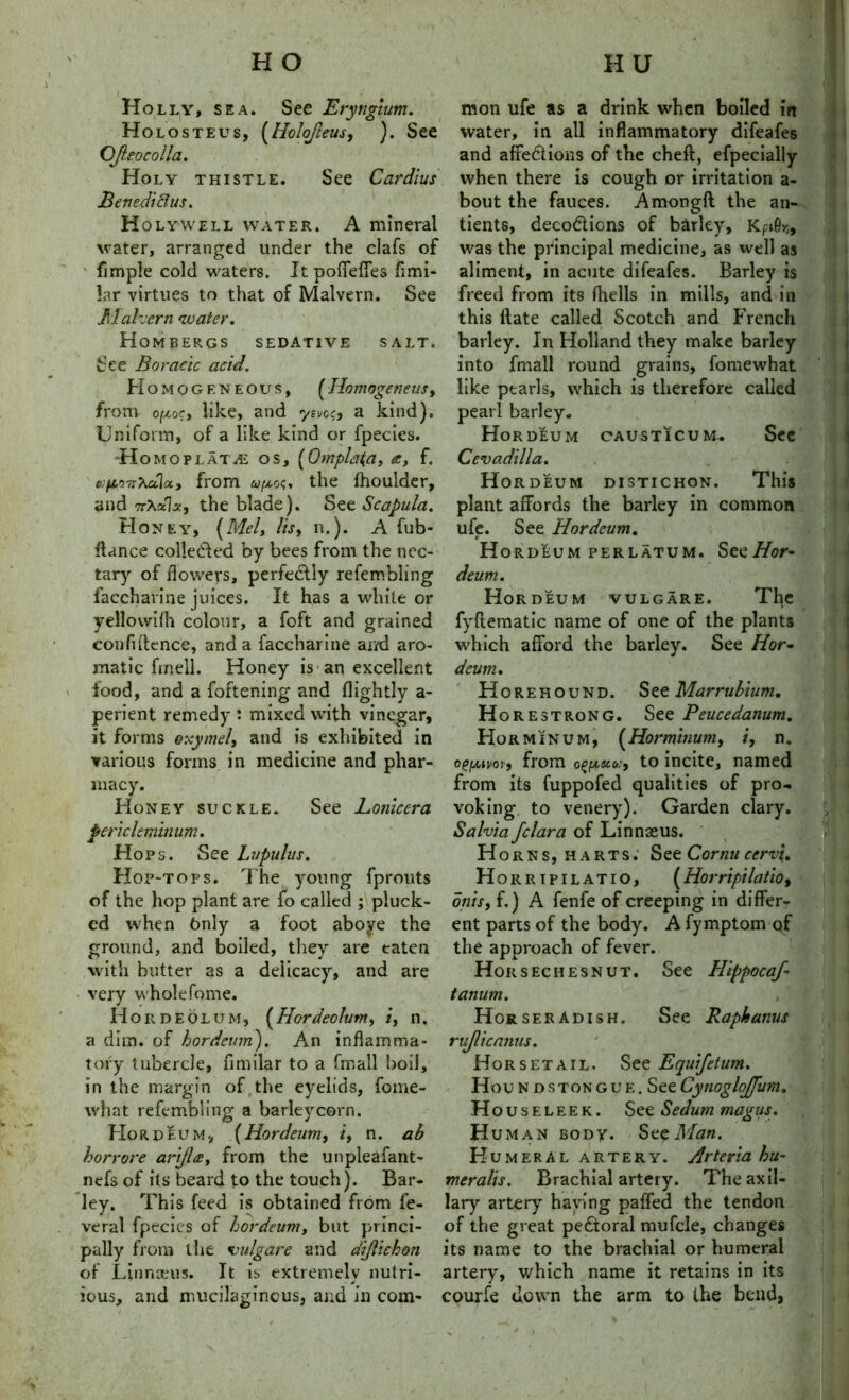 Holly, sea. See Eryngium. Holosteus, (HoloJIeus, ). See CJleocoila. Holy thistle. See Cardius Benedidus. H olywell water. A mineral water, arranged under the clafs of ' fimple cold waters. Itpoffeffes fimi- lar virtues to that of Malvern. See Malvern water. Hombergs sedative salt. See Boracic acid. Homogeneous, ( Homogeneus, from ofAoe, like, and ysvee, a kind). Uniform, of a like kind or fpecies. H omoplatve os, (Omplaja, a, f. wfiOTT^dloi, from <y/xo?. the fhoulder, and nXctlz, the blade). See Scapula. Honey, (Mel, Its, n.). A fub- ftance colletfled by bees from the nec- tary of flowers, perfectly refembling laccharine juices. It has a white or yellowifh colour, a foft and grained confidence, and a faccharine and aro- matic fm ell. Honey is an excellent food, and a foftening and flightly a- perient remedy : mixed with vinegar, it forms oxy/nel, and is exhibited in various forms in medicine and phar- macy. Honey suckle. See Lonicera pericleminum. Hops. See Lupulus. Hop-tops. The young fprouts of the hop plant are fo called ; pluck- ed when 6nly a foot aboye the ground, and boiled, they are eaten with butter as a delicacy, and are very wholefome. Hordeolum, (Hordeolum, i, n. a dim. of hordeum). An inflamma- tory tubercle, fimilar to a fmall boil, in the margin of the eyelids, fome- what refembling a barleycorn. Hordeum, (Hordeum, i, n. ab horrore anjla, from the unpleafant- nefs of its beard to the touch). Bar- ley. This feed is obtained from fe- veral fpecies of hordeum, but princi- pally from tlie vulgare and dijlichon of Linnaeus. It is extremely nutri- ■ j ious, and mucilaginous, and in com- mon ufe as a drink when boiled in water, in all inflammatory difeafes and affe&ions of the cheft, efpecially when there is cough or irritation a- bout the fauces. Amongfl the an- tients, decodlicns of barley, Kpi9rl9 was the principal medicine, as well as aliment, in acute difeafes. Barley is freed from its fhells in mills, and in this date called Scotch and French barley. In Holland they make barley into fmall round grains, fomewhat like pearls, which is therefore called pearl barley. Hordeum causticum. See Cevadilla. Hordeum distichon. This plant affords the barley in common ufe. See Hordeum. Hordeum perlatum. SeeHor- deum. Hordeum vulgare. The fyftematic name of one of the plants which afford the barley. See Hor- deum. Horehound. See Marrubium, H orestrong. See Peucedanum. Horminum, (Horminum, i, n. ©gfAivoi, from o^eco:, to incite, named from its fuppofed qualities of pro- voking to venery). Garden clary. Salvia Jclara of Linnseus. Horns, harts. See Cornu cervi. Horrip ilatio, (Horripilatlo, onis, f.) A fenfe of creeping in differ- ent parts of the body. A fymptom qf the approach of fever. Hors ecu esnut. See Hippocaf- tanum. , ' Horseradish. See Raphanus rujlicanus. Horsetail. See Equifetum. Houndstongue. SeeCynogloJJum. Houseleek. See Sedum magus. H uman body. SeeMan. Humeral artery. Arterlahu- meralis. Brachial artery. The axil- lary artery haying paffed the tendon of the great pectoral mufcle, changes its name to the brachial or humeral artery, which name it retains in its courfe down the arm to the bend,