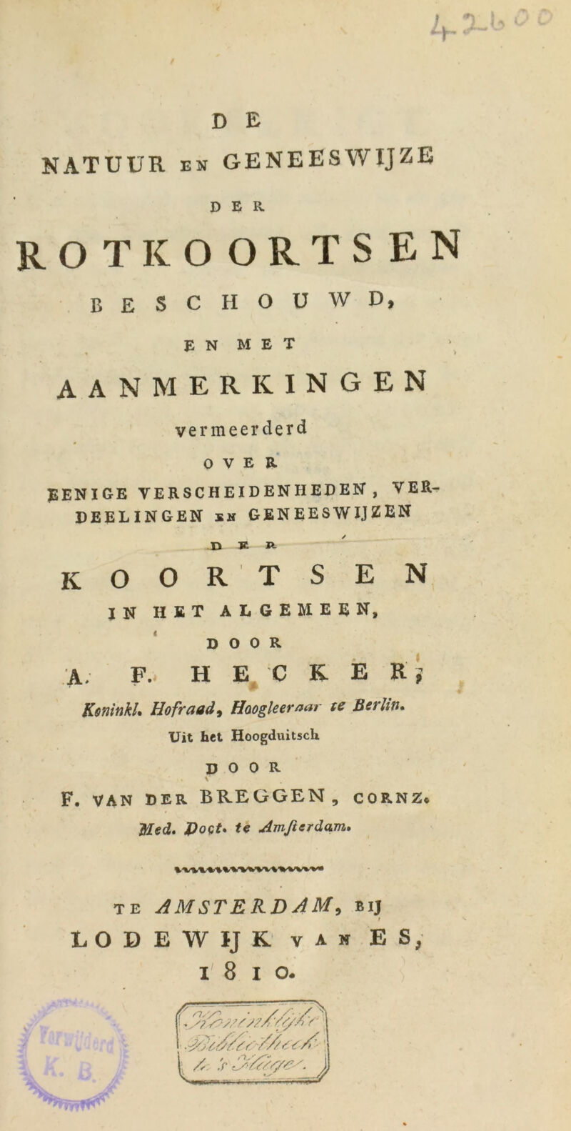 Ly,7~ D E NATUUR EN GENEESWIJZE DER rotkoortsen BESCHOüWD, E N M E T AANMERKINGEN vermeerderd OVER EENIGE VERSCHEIDENHEDEN , VER- DEELINGEN SH geneeswijzen JD K Ä koortsen IN HET ALGEMEEN, D O 0 R A. F.. H E^ C K E R; KanitikL Hofrctad^ Hoogleemar te Bef btt* Uit het Hoogduitsch, D O 0 R F. VAN DER BREGGEN, CORNZ* Med» J)oQt» te Amßerdam» TE AMSTEB.DAM, bij t LODEWIJK van es, I 8 I o. ir