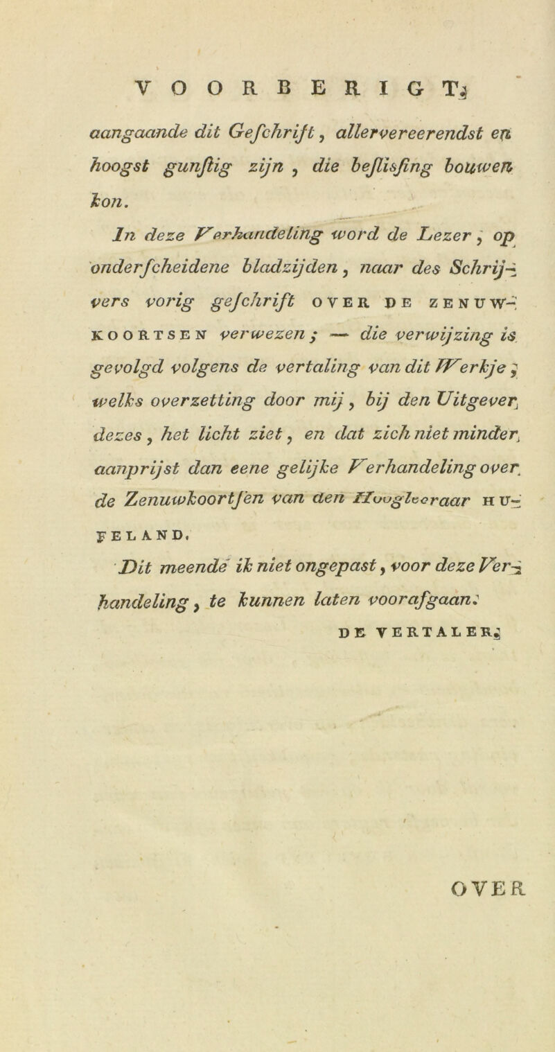 aangaande dit Gefchrijt, allervereerendst exi hoogst gunflig zijn , die heßisßng l:on. ln deze firkandeling ward de Lezer, op onderfcheidene hladzijden, naar des Schrij-i i;ers vorig gejchrift over de zenuW-^ KooRTSEN verwezen; — die verwijzing is gevolgd volgens de vertaling van dit TF'erkje ^ ‘ tvelhs overzetting door mij, hij den Uitgever^ dezes, het licht ziet, en dat zieh niet minder^ aanprijst dan eene gelijhe Kerhandeling over^ de ZenuwhoortJ'en van den Üuugltioraar h tr- F E L A N D. Dit meende ik niet ongepast, voor deze Fer^ handeling, te kunnen laten voorafgaan: DE VERTALER^ OVER