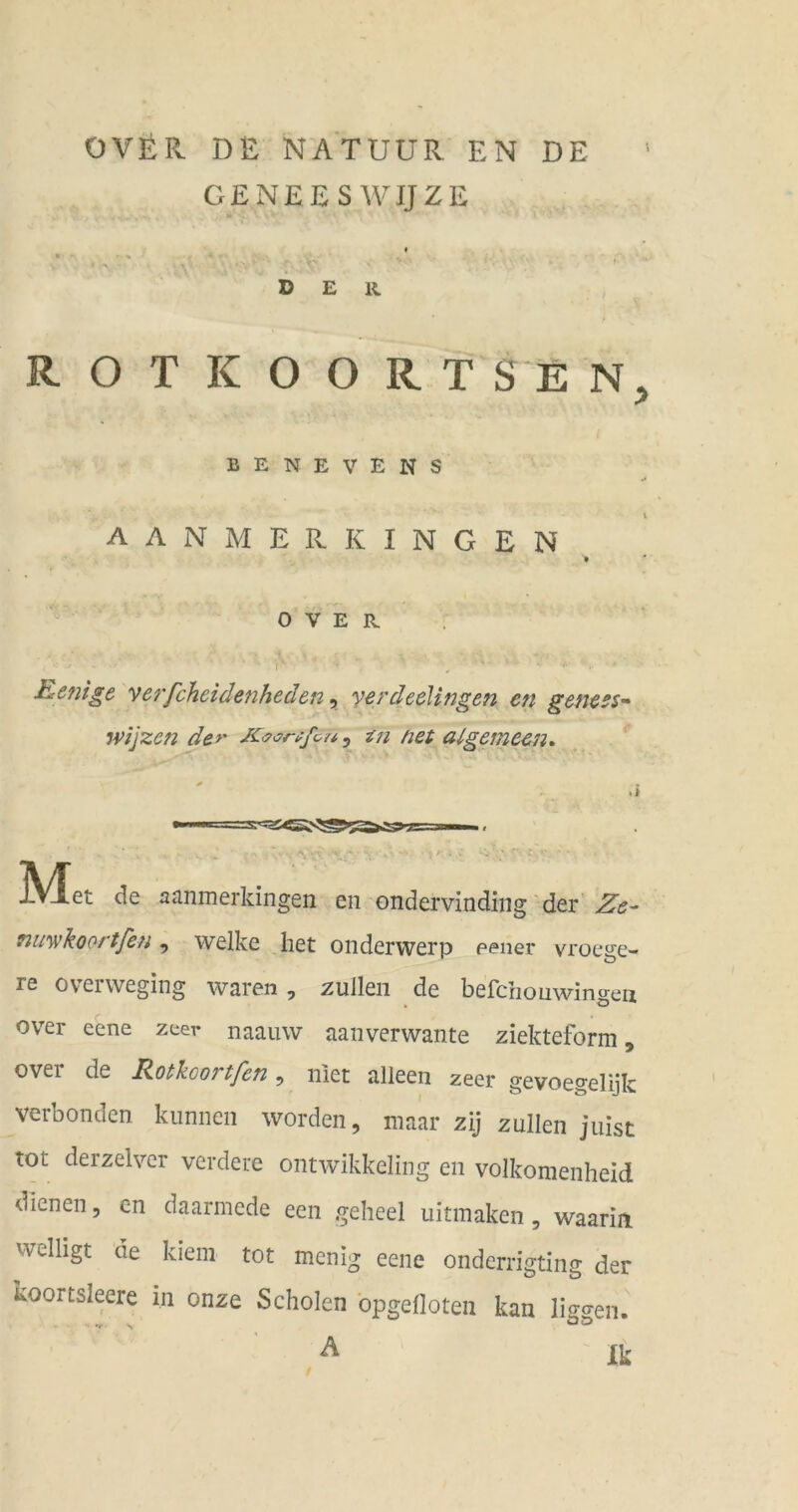 OVÜR DE NATUÜR EN DE CENEES WIJZE I der R O T K O O R T S E N, BENE YENS L AAN MERKINGEN OVER. EiCnige vc^fchcidcnhcden, ycrdedlingen eti geficss-^ wijzen der K<9orüfcu, in net algemecn<, ]VIet de aanmerkingen eii ondervinding der' Ze- nu'wkoortfen, welke het onderwerp eener vroege- re overweging waren , nullen de befchoüwingeu over eene zeer naauw aanverwante ziekteform, ovei de Rotkoortfen, ulet alleen zeer gevoegelijk verbonden. kiinnen worden, niaar zij zullen juist tot derzelver verdeue ontwikkeling en volkomenheid dienen, en daarmede een geheel uitmaken, waarin welligt de kiem tot menig eene ondcrrigting der koortsleere in onze Scholen opgelloten kan liggen. /