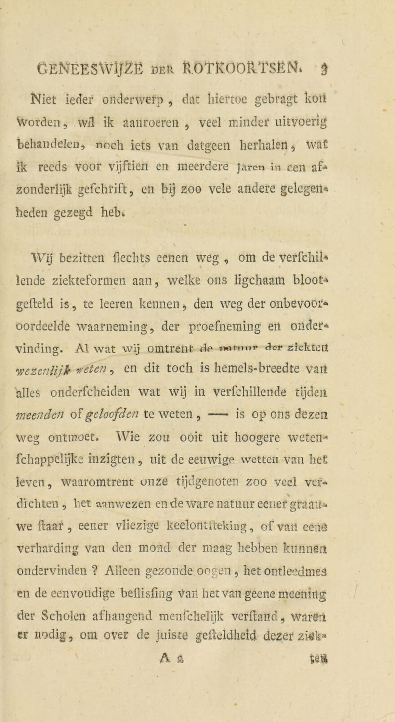 GENEESWp.ß DEk r^.OTK:O0ilTSEN* ^ Niet ieder onderwerp , düt liiertoe gebragt koil Vvorden, wil ik aaiiroercii ^ veel minder iiitvoerlg behaiidelen, noch iets van datgeeii herhalen, wafi ik recds voor vijftien en meerdcre jarcn in een af* zonderlijk gefchrift, eii bij zoo vele andere gelegen« heden gezegd heb^ Wij bezitten Hechts eenen weg , om de verfchil« lende ziekteformen aan, welke ons ligehaam bloot« gefteld is, te leeren kennen ^ den weg der onbevoor« oordeelde waarneming, der proefneming ert onder« vinding. Al wat wij omtreiit wtunr Jet* zkkteil •wezenlijk fvetefi, en dit toch is hemels-breedte van alles onderfcheiden wat wij in verfchillende tijdeii meenden of geloofden te weten , — is op ons dezen vveg ontmoet. Wie zou ooit uit hoogere weten« fchappelijke inzigten, uit de eeiiwige wetten van het leven, waaromtrent onze tijdgenoten zoo vecl ver- dichten 5 het aanwezen ende wäre natuur eener graau- we Haar, eener vliezige keelonUteking, of vaii eenö verharding van den mond der maag hebbeii kiinnün ondervinden ? Alleen gezonde oogen, het ontleedmeä en de eenvoudige beflisfing Vail het van geene meenirtg der Scholen afhangend mcnfchelijk verband, war^ii er nodig, om over de j niste gefteldheid dezer zi4k» A Ä tei^