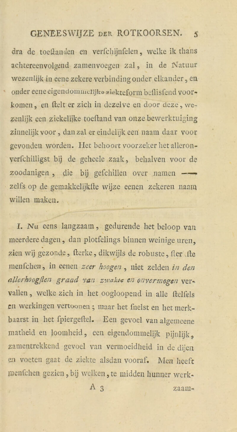 dra de toelianc/cn cii verfcliijnfelen, welke ik thans achtereenvolg-iind zameiivoegeii zal, in de Natiiur wezeiilijk in eene zekere verbindiiigonder elkander, en • oiidcr eene eigendommciijko 2?pkteform beflisfend voor* körnen, en ftelt er zieh in dezelvc en door cieze, we- zenlijk een ziekelijke toeftand van onze bewerktuiging zinnelijkvoor, danzal er eindelijk een' naam daar voor gevonden worden. Het behoort voorzeker hetallcron- verfchilligst bij de geheele zaak, behalven voor de zoodanigen , die bij gefchillen over namen zelfs Op de gemakkelijklte wijze eenen zekeren naam willen maken. I. Na eens langzaam, gedurende het beloop van meerdere dagen, dan plotfelings binnen weinige uren, zien wij gezonde, fterkc, dikwijis de robuste, der vlle menfehen, in eenen zeer hoogen , niet zelden in den allerhoogßcn graad van zwahtc en onvermogen ver-- vallen, welke zieh in het oogloopend in alle ftelfels cn werkingen vertooneii; niaar het fnelst en het merk- baarst in het fpiergedel. Een gevoel van algeincene matheid en loomheid, een eigendommelijk pijiilijk, zamentrekkend gevoel van vermoeidheid in de dijeii en voeten gaat de ziektc alsdan vooraf. Men heefc menlchcn gezien,bij welken,te midden hminer werk* A 3 zaam-