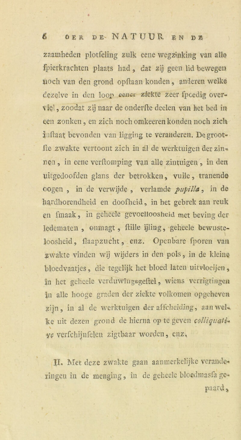 zaamheden plotfeling zulk eene wegzinking van alle fpierkrachten plaats had, dat zij geen lid bewegen Doch van den grond opflaan konden, anderen welke dezelve in den loop eenci ziekte zeer fpcedig over- viel 5 zoodat zij naar de onderfte deelen van het bed in een zonken, en zieh noch omkeeren konden noch zieh dnhaat, bevonden van ligging te veränderen. Begroot- lle zwakte vertoont zieh in äl de werküuigcii derzin-» neu , in eene verftomping van alle zintiügen , in den iiitgedoofden glans der betrokken, vuile, tranendQ oogen 5 in de verwijde , verlamde pupilia\ in de hardhorendheid en doofheid, in het gebrek aan renk en fmaak, in gehecle gevoelioosheid met beving der ledematen , onmagt, ftille ijling, geheele bewuste- loosheid, flaapzucht, enz. Openbare fporen van zwakte vinden wij wijders in den pols, in de kleine bloedvaatjes, die tegelijk het bloed laten iiitvloeijen, in het geheele verdiiwingsgedel, wiens verrfgtiHgen in alle hooge graden der ziekte volkomen opgeheven zi|n, in al de werktuigen der affcheiding, aaiiwek ke uit dezGii grond de hierna op te geven colliquati* \ verfchijnfelen zigtbaar worden, enz, II, Met deze zwakte gaan aanmerkelijke verande- ringen in de menging, in de gehecle bloedinashi ge- paard>