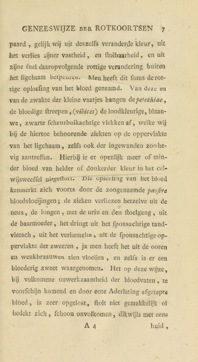 paard , gelijkwij uit deszelfs verandcrde kleur, uit het verlies iijner vastheid, en flolbaarheid, en uit zijne fnel daaropvolgeiide rottige verandering buiten het ligchaam beipeuicn. Men heeft dit foms de rot- tige oplosfing van liet bloed genaarad. Van deze cn van de zwakte der kleine vaatjes bangen ditpe^cchiae ^ de bloedige ftreepen, (yihiccs') de loodkleurige, blaaii- vve, zwarte fcheiirbuikachtige vlekkenaf, welke wij bij de hiertoe behoorende ziekten op de oppcrvlakte van het ligchaam, zelfs 00k der ingewanden zoo he- vig aantreffen. Hierbij h er openlijk meer of min- der bloed van beider of donkerder klein* in bet cel- wijsweeffel opiusiing van het bloed kenmerkt zieh voorts door de zoogenaamde pasßvc bloedvloeijingen; de ziehen verliezen hetzelve uit de neus, de longen, met de urin en den ftoelgang, uit de baarmoeder, het dringt uit het fponsachtige tand- vleesch , uit het verhemelte , uit de fponsachtige op- pervlakte der zweeren , ja men heeft het uit de ooren en wenkbraauwen zien vloeijen , en zelfs is er een bloederig ziveet waargenomen. Het op dezewijze, bij vülkomene onwerkzaamheid der bloedvaten, te voorfchijn körnend en door eene Aderlating afgetapre bloed, is zeer opgelost^ ftolt niet gemakkelijk oi bedekt zieh , fchoon onvolkomen, dikwijls met eene A 4 huid ,