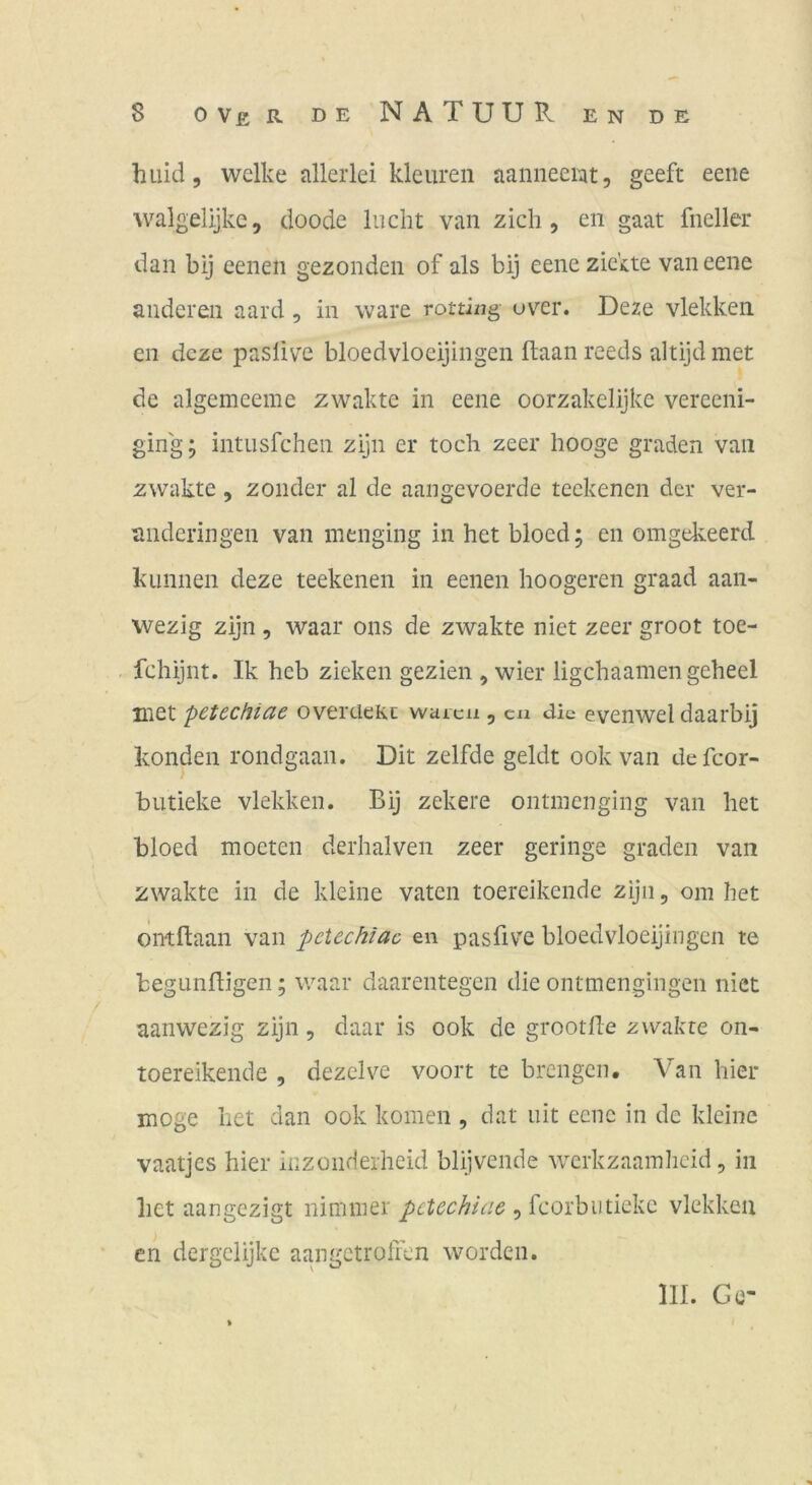 huid 5 welke allerlei kleureii aaniieeiat, geeft eene walgelijke, doode lucht van zieh , en gaat fneller dan bij eenen gezonden of als bij eeneziekte van eene anderen aard, in wäre rottixig uv''er. Deze vlekken en deze paslive bloedvloeijingen ftaan reeds altijd met de algemeeme zwakte in eene oorzakelijke vereeni- ging; intusfehen zijn er toch zeer hooge graden van zwakte, zonder al de aangevoerde teekenen der ver- anderingen van menging in het bloed; en omgekeerd kLinnen deze teekenen in eenen hoogeren graad aaii- wezig zijn , waar ons de zwakte niet zeer groot toe- fchijnt. Ik heb zieken gezien , wier ligehaamen geheel met pctccHicte overcieKi waica , cn die evenwel daarbij konden rondgaan. Dit zelfde geldt ookvan defcor- butieke vlekken. Bij zekere ontinenging van het bloed moeten derhalven zeer geringe graden van zwakte in de kleine vaten toereikende zijn, om het ontflaan van pctechiac en pasfive bloedvloeijingen te begunfligen; waar daarentegen die ontmengingen niet aanwezig zijn, daar is ook de grootjfle zwakte on- toereikende 5 dezelve voort te brengen. Van hier möge het dan ook körnen , dat iiit eciic in de kleine vaatjes hier kzonderheid blijvende werkzaamlicid, in liet aangezigt nimmer pctechiac , fcorbutiekc vlekken en dergelijke aangetroiren worden. III. Ge-