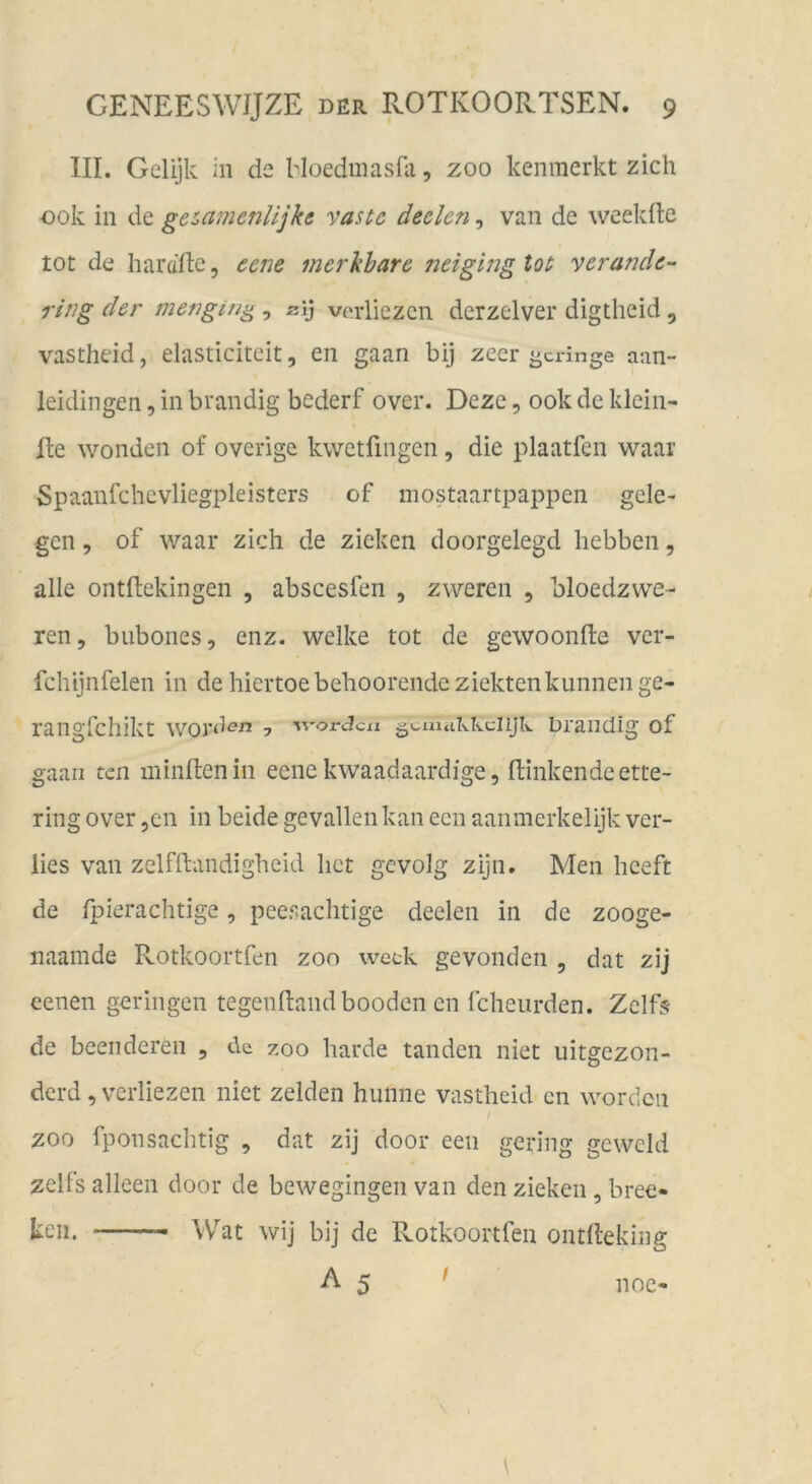 III. Gelijk in de Moedmasüi, zoo kenmerkt zieh 00k in de ge^^amenlijke vaste declen, van de weekfte tot de hardftc, eene merkbare neigingtot verandc- ring der mengin^, sij verliezen derzelver digtheid , vastheid, elasticiteit, en gaan bij zeer geringe aan- leidingen, in brandig bederf over. Dezc, ookdeklein- Ite wonden of overige kwetfingen, die plaatfen waar Spaanfchevliegpleisters of mostaartpappen gele- gen , of waar zieh de ziehen doorgelegd hebben, alle ontftekingen , abscesfen , zweren , bloedzwe- ren, bubones, enz. welke tot de gewoonfte ver- fchijnfelen in de hiertoebehoorendeziektenkunnenge- rangfehikt WOrd^?n 7 •worden gcuuiklvclijlv DraiKÜg of gaan teil minltenin eene kwaadaardige, fUnkendeette- ring over ,en in beide gevallen kan een aaninerkelijk ver- lies van zelfftandigheid het gevolg zijn. Men heeft de fpierachtige, peesachtige deelen in de zooge- naamde Rotkoortfen zoo weck gevonden , dat zij eenen geringen tegenftandbooden en fcheurden. Zclfs de beeil deren , de zoo harde tanden niet iiitgezon- derd ,vcrliezen niet zelden hunne vastheid cn worden I ZOO fponsachtig , dat zij door een gering gewcld zelfs alleen door de bewegingen van den ziehen, bree- keii. Wat wij bij de Rotkoortfen ontEeking A 5 noc-