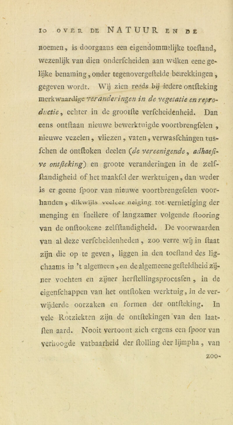 noemen, is doorgaans een eigendommdijke toeftand, wezenlijk vaii dien onderfcheiden aan wtlken eene ge- lijke benaming, onder tegenovergeftelde betrekkingen, gegeven wordt. Wij zien reeds bij iedere ontfteking merkwaai'dlge veranderingen in de vegetatie en repro- ductie^ echter in de grootile verfcheidenheid. Dan eens ontftaan nieiiwe bewerktuigde voortbrengfelen , nieuwe vezeleii, vliezen, vaten, verwasfchingen tus- fchen de ontftoken deelen {de vereenigende, adhaefi* ve ontßeking) en groote veranderingen in de zelf- ftandigheid of het maakfel der werktiiigen, dan weder is er geene fpoor van nienwe voortbrengefelen voor- handen, dikwijls vcclccr nclging tot.vemietigiiig der menging en fnellere of langzamer volgende flooring van de onftookene zelfftandigheid. De voorwaarden van al deze verfcheidenheden , zoo verre wij in ftaat zijn die op te geven, liggen in den toefland des lig- chaanis in H algemeen,en dealgemeenegefteldheidzlj- jier vochten en zijner herllellingsprocesfen , in de eigenfchappen van het ontitokeu werktuig,in dever- wijderde oorzaken en formen der ontfteking. In vele Rotziekten zijn de ontftekingen van den laat- Ilen aard. Nooit vertoont zieh ergens een fpoor van verhoogde vatbaarheid der ftolling der lijmpha , van zoo-