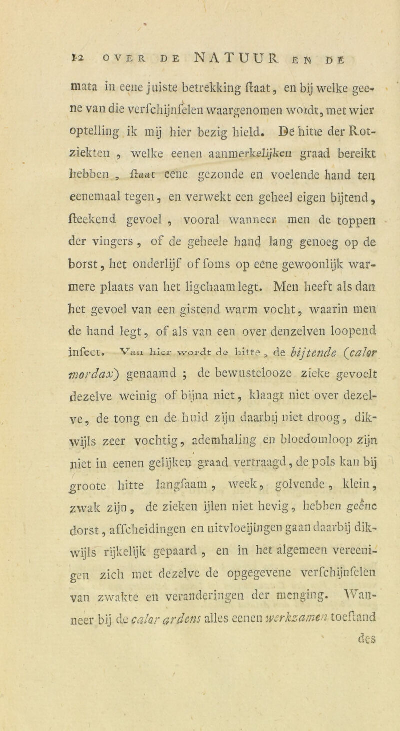 mata in eene j niste betrekking (laat, en bij welke gee-» • ne van die verfchijnfelen waargenomen woidt, met wier optelling ik mij hier bezig hield. De bitte der Rot- ziekten , welke eenen aanmerkeJijlien graad bereikt bebbcn , üauc eene gezonde en voelende hand tea eenemaal tegen, en verwekt een geheel eigen bijtend, fteekend gevocl , vooral wanncer. men de toppen der vingers , of de geheele hand lang genoeg op de borst 5 het onderlijf of foms op eene gewoonlijk wär- mere plaats van het ligchaam legt. Men heeft als dan het gevoel van een gistend warm vocht, waarin men de hand legt, of als van een over denzelven loopend infect. Vau hicx- wor^t cIg liitte, de hijtcnde (calor mordax) gcnaamd ; de bewiistelooze zieke gevoelt dezelve weinig of bljna niet, klaagt niet over dezel- ve, de tong en de huid zijn daar.bij niet droog, dik- wijls zeer vochtig, ademhaling en bloedomloop zijn niet in eenen gelijken graad vertraagd, de pols kan bij ^roote bitte langGtam , weck, golvende, klein, zwak zijn , de zieken ijlen niet hevig, hebben ge^nc dorst, affcheidingen en uitvloeijingcn gaan daarbij dik- wijls rijkelljk gepaard , en in het algemecn vereeni- gen zieh met dezelve de opgegevene verfchijnfelen van zwaktc en veranderingen der menging. Wan- neer bij de calar ardens alles eenen werkzamen toefiand des