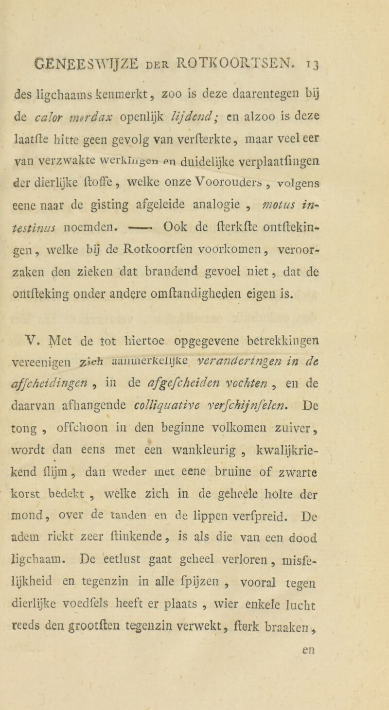 des ligchaams keiimerkt 5 zoo is deze daarcntegen bij de calor mordax operilijk lijdcnd; cn alzoo is dcze laatfle bitte geen geyolg van verfterkte, maar veeleer van verzwakte wcrkiixgcn pti duidelijke verplaatflngen der dierlijke ftofl'e, welke onze Voorouderö , volgens eene naar de gisting afgeleide analogie , motus in^ Ustinus nocmdcn. Ook de fterkfte ontftekin- gcn, welke bij de Rotkoortfen voorkomen, veroor- zaken den zieken dat brandend gevoel niet, dat de ontfteking onder andere omftandigheden eigen is. V. Met de tot liiertoe opgegevene betrekkingen vereenigen zieh aaiimerKeiijlve, veranderingen in de affe hei dingen , in de afgefcheiden vochten , en de daarvan afhangende colUquative yerjchijfifelen. De tong , offchoon in den beginne volkomen zuiver, wordt dan eens met een wankleurig , kwalijkrie- kend flijm, dan weder met eene bruine of zwarte korst bedekt , welke zieh in de geheele holte der mond, over de landen en de lippen verfpreid. De adern rickt zeer (linkende, is als die van een dood ligehaam. De eetliist gaat geheel verloren, niisfe- lijkheid en tegenzin in alle fpijzen , vooral legen dierlijke voedfels heeft er plaats , wier enkele lucht reeds den grootften tegenzin verwekt 5 (lerk braaken, en