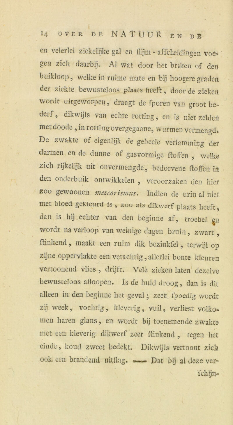 eil veleilci ziekclijke gäl cii flijni ~ sfrcliciclingeii voö* gen zieh daarbij* Al wat door het bn.ken of den buikloop, welke in mime mate en bij hoogere graden der ziekte bewusteloos plaacs heeft, door de ziehen wordt uirgewoi^ien, draagt de fporen van groot be- derf, dikwijls van echte rotting, en iß niet zelden metdoode jinrottingovergegaane, wurmen vermen^d. O De zwakte of eigenlijk de geheele verlamming der darmen en de dünne of gasvormige Hoffen , welke zieh rijkelijk uit onvermeiigde, bedorvene Hoffen in den onderbuik ontwikkelen , veroorzaken den hier ZOO gewoonen meteoris7nus. Indien de iirin al niet met bloecl gekleuid is ^ zou als dikwerf plaats heeft 5 dan is hij echter van den beginne af, troebel |ii wordt na verloop van weinige dagen bniin, zwart , Hinkend, maakt een riiini dik bezinkfel, terwijl op zijne oppervlakte een vetachtig, allerlei bonte kleuren vertoonend vlies , drijft. Vele ziehen laten dezelve bewusteloos afloopen. Is de huid droog, dan is dit alleen in den beginne het geval; zeer fpoedig wordt zij week, vochtig, kleverig, viiil, verliest volko* men hären glans, en wordt bij toenemende zwakte met een kleverig dikwerf zeer Hinkend , tegen het cinde, koud zweet bedekt. Dikwijls vertoont zieh ook: een brandend lütflag« Dat bij al deze ver ichijn-